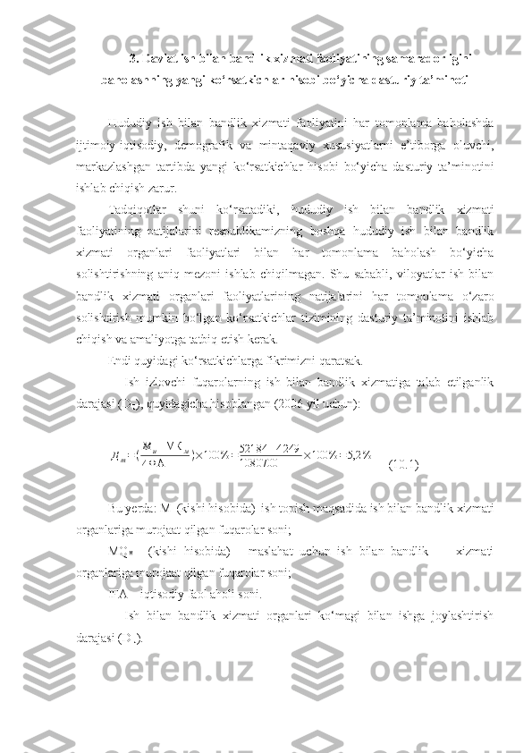 3. Davlat ish bilan bandlik xizmati faoliyatining samaradorligini
baholashning yangi ko‘rsatkichlar hisobi bo‘yicha dasturiy ta’minoti
Hududiy   ish   bilan   bandlik   xizmati   faoliyatini   har   tomonlama   baholashda
ijtimoiy-iqtisodiy,   demografik   va   mintaqaviy   xususiyatlarni   e’tiborga   oluvchi,
markazlashgan   tartibda   yangi   ko‘rsatkichlar   hisobi   bo‘yicha   dasturiy   ta’minotini
ishlab chiqish zarur.
Tadqiqotlar   shuni   ko‘rsatadiki,   hududiy   ish   bilan   bandlik   xizmati
faoliyatining   natijalarini   respublikamizning   boshqa   hududiy   ish   bilan   bandlik
xizmati   organlari   faoliyatlari   bilan   har   tomonlama   baholash   bo‘yicha
solishtirishning   aniq   mezoni   ishlab   chiqilmagan.   Shu   sababli,   viloyatlar   ish   bilan
bandlik   xizmati   organlari   faoliyatlarining   natijalarini   har   tomonlama   o‘zaro
solishtirish   mumkin   bo‘lgan   ko‘rsatkichlar   tizimining   dasturiy   ta’minotini   ishlab
chiqish va amaliyotga tatbiq etish kerak.
Endi quyidagi ko‘rsatkichlarga fikrimizni qaratsak.
 Ish   izlovchi   fuqarolarning   ish   bilan   bandlik   xizmatiga   talab   etilganlik
darajasi (D
T ), quyidagicha hisoblangan (2006 yil uchun):Д	т=	(
М	и+МК	м	
ИФА	)×	100%	=	52184	+4249	
1080700	×	100%	=	5,2	%
    (10.1)
Bu yerda: M
I  (kishi hisobida)–ish topish maqsadida ish bilan bandlik xizmati
organlariga murojaat qilgan fuqarolar soni;
MQ
M     (kishi   hisobida)   -   maslahat   uchun   ish   bilan   bandlik         xizmati
organlariga murojaat qilgan fuqarolar soni;
I FA  – iqtisodiy faol aholi soni.
 Ish   bilan   b andlik   xizmati   organlari   ko‘magi   bilan   ishga   joylashtirish
darajasi (D
IJ ). 