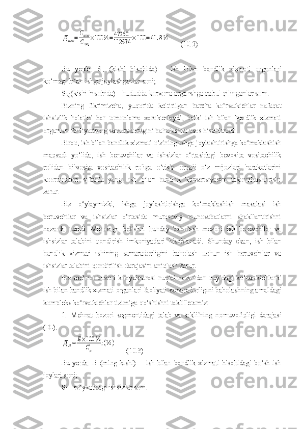 Диж	=	
Сиж
Сик	
×100	%=	47250
112974	×	100	=41	,8%      (10.2)
Bu   yerda:   S
IJ   (kishi   hisobida)   –   ish   bilan   bandlik   xizmati   organlari
ko‘magi bilan ishga joylashganlar soni;
S
IQ  (kishi hisobida) – hududda korxonalarga ishga qabul qilinganlar soni.
Bizning   fikrimizcha,   yuqorida   keltirilgan   barcha   ko‘rsatkichlar   nafaqat
ishsizlik   holatini   har   tomonlama   xarakterlaydi,   balki   ish   bilan   bandlik   xizmati
organlari faoliyatining samaradorligini baholashda asos hisoblanadi.
Biroq, ish bilan bandlik xizmati o‘zining ishga joylashtirishga ko‘maklashish
maqsadi   yo‘lida,   ish   beruvchilar   va   ishsizlar   o‘rtasidagi   bevosita   vositachilik
rolidan   bilvosita   vositachilik   roliga   o‘tishi   orqali   o‘z   mijozlari   harakatlarini
koordinatori   sifatida   yangi   ish   bilan   bandlik   konsepsiyasini   takomillashtirishi
zarur.
Biz   o‘ylaymizki,   ishga   joylashtirishga   ko‘maklashish   masalasi   ish
beruvchilar   va   ishsizlar   o‘rtasida   murosaviy   munosabatlarni   shakllantirishni
nazarda   tutadi.   Murosaga   kelishni   bunday   baholash   mezoni   ish   beruvchilar   va
ishsizlar   talabini   qondirish   imkoniyatlari   hisoblanadi.   Shunday   ekan,   ish   bilan
bandlik   xizmati   ishining   samaradorligini   baholash   uchun   ish   beruvchilar   va
ishsizlar talabini qondirilish darajasini aniqlash zarur.
Biz   mehnat   bozori   konyukturasi   nuqtai   nazaridan   quyidagi   ko‘rsatkichlarni
ish bilan bandlik xizmati organlari faoliyati samaradorligini baholashning amaldagi
kompleks ko‘rsatkichlar tizimiga qo‘shishni taklif etamiz:
1. Mehnat   bozori   segmentidagi   talab   va   taklifning   nomuvofiqligi   darajasi
(D
n ) .	
ДН=	Б×100	%	
Си	
;(%	)
      (10.3)
Bu   yerda:   B   (ming   kishi)   -     ish   bilan   bandlik   xizmati   hisobidagi   bo‘sh   ish
joylari soni;
S
I  – ro‘yxatdagi ishsizlar soni. 