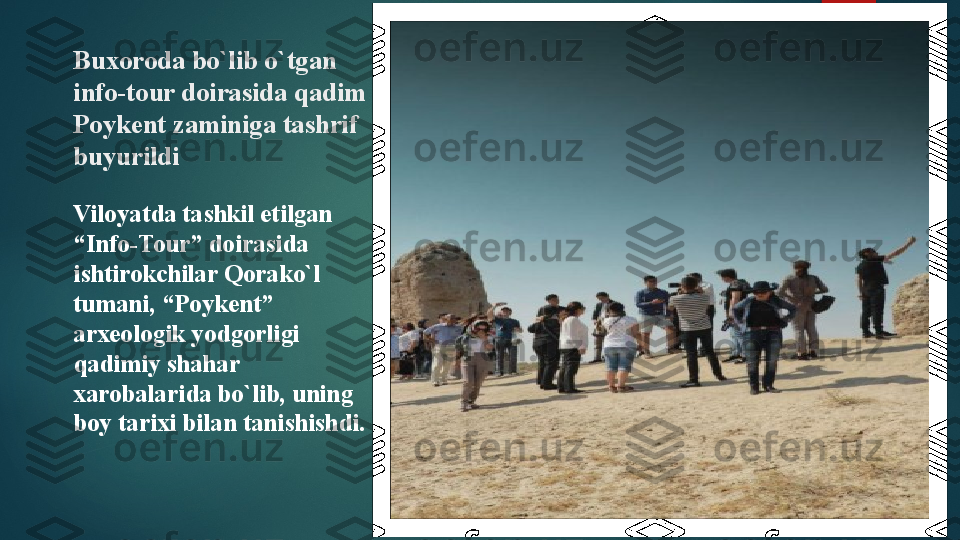 Buxoroda bo`lib o`tgan 
info-tour doirasida qadim 
Poykent zaminiga tashrif 
buyurildi
Viloyatda tashkil etilgan 
“Info-Tour” doirasida 
ishtirokchilar Qorako`l 
tumani, “Poykent” 
arxeologik yodgorligi 
qadimiy shahar 
xarobalarida bo`lib, uning 
boy tarixi bilan tanishishdi.   