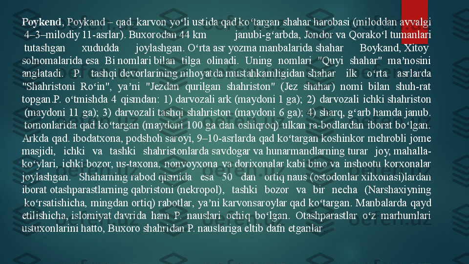 Poykend , Poykand – qad.  karvon  	yo li ustida qad ko targan	 	ʻ ʻ shahar  	harobasi ( miloddan   avvalgi
 4 – 3 – milodiy  11-asrlar ).	
  Buxorodan  	44	 km  janubi-g arbda,	 	ʻ Jondor  	va	  Qorako l	ʻ   tumanlari
 	
tutashgan  xududda  joylashgan.	  O rta	ʻ   asr  	yozma	  manbalarida  	shahar  Boykand,	  Xitoy  
solnomalarida  	
esa  Bi	  nomlari  	bilan  tilga  olinadi.  Uning  nomlari  "Quyi  shahar"  ma nosini 	ʼ
anglatadi.  P.  tashqi	
  devorlarining  	nihoyatda	  mustahkamligidan  	shahar  ilk  o rta  asrlarda 	ʻ
"Shahristoni  Ro in",  ya ni  "Jezdan  qurilgan  shahriston"  (Jez  shahar)  nomi  bilan  shuh-rat 	
ʻ ʼ
topgan.P.  o tmishda  4  qismdan:  1)	
 	ʻ darvozali   ark  	( maydoni  	1	  ga );  2)  darvozali  ichki	  shahriston
 	
(maydoni  11  ga);  3)  darvozali  tashqi  shahriston (maydoni  6  ga);  4)	  sharq ,	  g arb	ʻ  	hamda	  janub .
 	
tomonlarida qad ko targan (maydoni 100 ga dan oshiqroq) ulkan ra-bodlardan iborat bo lgan. 	ʻ ʻ
Arkda qad.	
  ibodatxona ,	  podshoh   saroyi ,	  9 – 10-asrlarda  	qad ko targan koshinkor mehrobli jome 	ʻ
masjidi,  ichki  va  tashki  shahristonlarda	
  savdogar  	va	  hunarmandlarning  	turar  joy,	  mahalla -
ko ylari,  ichki	
 	ʻ bozor ,	  us- taxona ,  nonvoyxona  va	  dorixonalar  	kabi	  bino  	va  inshootu  korxonalar 
joylashgan.  Shaharning	
  rabod  	qismida  esa  50  dan  ortiq	  naus  	( ostodonlar  	xilxonasi)lardan 
iborat	
  otashparastlarning   qabristoni  	(nekropol),  tashki  bozor  va  bir  necha  ( Narshaxiyning
 	
ko rsatishicha,  mingdan  ortiq)	 	ʻ rabotlar ,  ya ni	 	ʼ karvonsaroylar  	qad  ko targan.  Manbalarda  qayd 	ʻ
etilishicha,	
  islomiyat  	davrida  ham  P.  nauslari  ochiq  bo lgan.  Otashparastlar  o z  marhumlari 	ʻ ʻ
ustuxonlarini hatto, Buxoro shahridan P. nauslariga eltib dafn etganlar .   