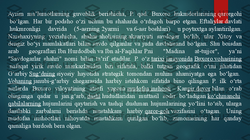 Ayrim  ma lumotlarning  guvohlik  berishicha,  P.  qad.  Buxoroʼ   hukmdorlarining	  qarorgohi
 	
bo lgan.  Har  bir  podsho  o zi  uchun  bu  shaharda  o rdagoh  barpo  etgan.	 	ʻ ʻ ʻ Eftaliylar   davlati
 	
hukmronligi  davrida  ( 5-asrning  	2yarmi  va	  6-asr  	boshlari)  u	  poytaxtga  	aylantirilgan. 
Narshaxiyning  yozishicha,  shahar	
  aholisining  	aksariyati  savdogar  bo lib,  ular  Xitoy  va 	ʻ
dengiz  bo yi  mamlakatlari  bilan  savdo  qilganlar  va  juda  davlatmand  bo lgan.  Shu  boisdan 	
ʻ ʻ
arab  geograflari	
  Ibn  Hurdodbeh  	va	  Ibn al- Faqihlar  	P.ni  "Madina  at-tujjor",  ya ni 	ʼ
"Savdogarlar  shahri"  nomi  bilan  ta rif  etadilar.  P.  o z	
 	ʼ ʻ tarixi   jarayonida   Buxoro   vohasining
 	
nafaqat  yirik  savdo  markazlaridan  biri  sifatida,  balki  tutgan  geografik  o rni  jihatidan 	ʻ
G arbiy	
 	ʻ Sug dning	ʻ  	siyosiy  hayotida  strategik  tomondan  muhim  ahamiyatga  ega  bo lgan.	 	ʻ
Vohaning  	
janubi-g arbiy  chegarasida  harbiy  istehkom  sifatida  bino  qilingan  P.  ilk  o rta 	ʻ ʻ
asrlarda  Buxoro  viloyatining  atrofi  yagona	
  mudofaa   inshooti  	–	 Kan pir   devor  	bilan  o rab 	ʻ
olingunga  qadar  u  jan.g arb,	
 	ʻ dasht  	hududlaridan  muttasil  sodir  bo ladigan	 	ʻ ko chmanchi	ʻ  
qabilalarning  	
hujumlarini  qaytarish  va  tashqi  dushman  hujumlarining  yo lini  to sib,  ularga 	ʻ ʻ
dastlabki  zarbalarni  berishda  mustahkam  harbiy	
  qaror-goh  	vazifasini  o tagan.  Uning 	ʻ
mudofaa  inshootlari  nihoyatda  mustahkam  qurilgan  bo lib,  zamonasining  har  qanday 	
ʻ
qamaliga bardosh bera olgan .   