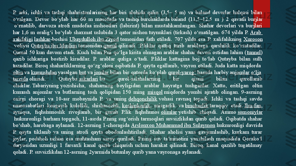 P.  arki,  ichki  va  tashqi  shahristonlarining  har  biri  alohida  qalin  (3,5–  5  m)  va  baland  devorlar  halqasi  bilan 
o ralgan.  Devor  bo ylab  har  60  m  masofada  va 	ʻ ʻ tashqi   burchaklarda  	baland  (11,5–12,5  m  )  2  qavatli	  burjlar
 	
o rnatilib,  darvoza  atrofi  mudofaa  inshootlari  (labirint)  bilan  mustahkamlangan.  Shahar  devorlari  va  burjlari ʻ
har  1,6  m  oralig i  bo ylab  shaxmat  uslubida  3  qator  nishon	
 	ʻ ʻ tuynuklari  	(tirkash)  o rnatilgan.  674  yilda  P.	 	ʻ Arab 
xalifaligi   lashkar -boshisi	
  Ubaydulloh  ibn  Ziyod  	tomonidan  fath  etiladi.  707  yilda  esa  P.  xalifalikning	  Xuroson
 	
voliysi	 Q utayba  ibn Muslim  	tomonidan	  qamal  	qilinadi.  P.liklar  qattiq  turib  arablarga  qarshilik  ko rsatadilar. 	ʻ
Qamal 50 kun davom etadi.  Kuch bilan P.ni qo lga kirita olmagan arablar shahar devori ostidan  lahim (	
ʻ tunnel ) 
qazib  ichkariga  bostirib  kiradilar.  P.  arablar  quliga  o tadi.  P.liklar  kattagina  boj  to lab  Qutayba  bilan  sulh 	
ʻ ʻ
tuzadilar.  Biroq  shaharliklarning  qo zg oloni  oqibatida  P.  qayta  egallanib,  vayron  etiladi.  Juda  katta  miqdorda	
 	ʻ ʻ
oltin  	
va	  kumushdan  	yasalgan	  but  	va	  jomlar  	bilan  bir  qatorda  ko plab	 	ʻ qurol-yarog	ʻ  	hamda  harbiy	 an jomlar   o lja	ʻ  
tarzida  	
olinadi.  Qutayba	  askarlari  	bu  qurol-aslahalarning  bir  qismi  bilan  qurollanib 
oladilar.	
 Tabariyning	 yozishicha,  shaharning  boyligidan  arablar  hayratga  tushganlar.  Xatto,  eritilgan  oltin 
kumush  anjomlar  va  butlarning  tosh  qolipidan  150  ming  misqol  	
miqdorda  yombi  ajratib  olingan.  9-asrning 
oxirgi  choragi  va  10-asr  mobaynida  P.  va  uning	
  dehqonchilik  	vohasi  ravnaq  topadi.  Ichki  va  tashqi  savdo 
munosabatlari  kengayib  kulollik,  shishasozlik,	
  koshinkorlik ,  misgarlik  va	  binokorlik  	taraqqiy  etadi.	  Ilm -fan , 
ayniqsa,  fiqhshunoslik  rivojlanib,  bir  guruh  P.lik  fiqhshunos	
  olimlar  	yetishib  chiqadi.  Ammo	  somoniylar
 	
hukmronligi  barham  topgach,  11-asrda  P.ning  sug orish  tarmoqlari  suvsizlikdan  qurib  qoladi.  Oqibatda  shahar 	ʻ
bo shab,  harobaga  aylanadi.  12-asrning  1-choragida	
 	ʻ Arslonxon  Muhammad ibn  Sulaymon  	hukmronligi  davrida 
P.  qayta  tiklanib  va  uning  atrofi  qayta  obodonlashtiriladi.  Shahar  aholisi  yana  gavjumlashib,  kurkam  turar 
joylar,  podshoh  uchun  esa  muhtasham  saroy  quriladi.  P.ning  suv  ta minotini  yaxshilash  maqsadida  Qorako l 	
ʼ ʻ
daryosidan  uzunligi  1  farsaxli  kanal  qazib  chiqarish  uchun  harakat  qilinadi.  Biroq,  kanal  qazilib  tugatilmay 
qoladi. P. suvsizlikdan 12-asrning 2yarmida butunlay qurib yana vayronaga aylanadi.   