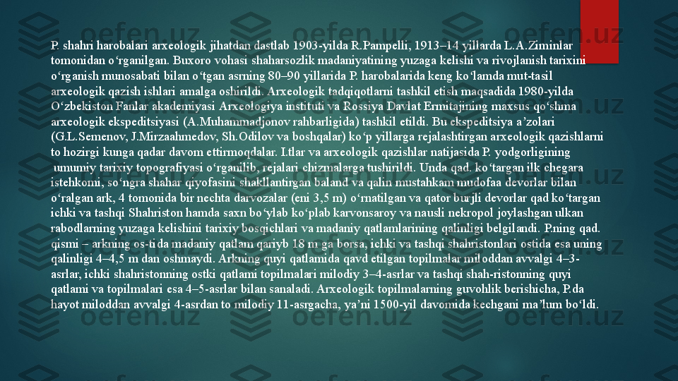 P. shahri harobalari arxeologik jihatdan dastlab 1903-yilda R.Pampelli, 1913–14 yillarda L.A.Ziminlar 
tomonidan o rganilgan. Buxoro vohasi 	ʻ shaharsozlik  	madaniyatining yuzaga kelishi va rivojlanish tarixini 
o rganish munosabati bilan o tgan asrning 80–90 yillarida P. harobalarida keng ko lamda mut-tasil	
 	ʻ ʻ ʻ
arxeologik   qazish  	
ishlari amalga oshirildi. Arxeologik tadqiqotlarni tashkil etish maqsadida 1980-yilda	 
O zbekiston	
ʻ   Fanlar   akademiyasi   Arxeologiya   instituti  	va Rossiya	  Davlat   Ermitajining  	maxsus qo shma 	ʻ
arxeologik ekspeditsiyasi ( A.Muhammadjonov  	
rahbarligida) tashkil etildi. Bu ekspeditsiya a zolari 	ʼ
(G.L.Semenov, J.Mirzaahmedov, Sh.Odilov va boshqalar) ko p yillarga	
 	ʻ rejalashtirgan  	arxeologik qazishlarni 
to hozirgi kunga qadar davom ettirmoqdalar. I.tlar va arxeologik qazishlar natijasida P.
  yodgorligining
 	
umumiy tarixiy topografiyasi o rganilib, rejalari chizmalarga tushirildi. Unda qad. ko targan ilk chegara 	ʻ ʻ
istehkomi, so ngra shahar qiyofasini shakllantirgan baland va qalin mustahkam mudofaa devorlar bilan 	
ʻ
o ralgan ark, 4 tomonida bir nechta darvozalar (eni 3,5 m) o rnatilgan va qator burjli devorlar qad ko targan 	
ʻ ʻ ʻ
ichki va tashqi Shahriston hamda saxn bo ylab ko plab karvonsaroy va nausli nekropol joylashgan ulkan 	
ʻ ʻ
rabodlarning yuzaga kelishini tarixiy bosqichlari va madaniy qatlamlarining qalinligi belgilandi. P.ning qad. 
qismi – arkning os-tida madaniy qatlam qariyb 18 m ga borsa, ichki va tashqi shahristonlari ostida esa uning 
qalinligi 4–4,5 m dan oshmaydi. Arkning quyi qatlamida qavd etilgan topilmalar miloddan avvalgi 4–3-
asrlar, ichki shahristonning ostki qatlami topilmalari milodiy 3–4-asrlar va tashqi shah-ristonning quyi 
qatlami va topilmalari esa 4–5-asrlar bilan sanaladi. Arxeologik topilmalarning guvohlik berishicha, P.da 
hayot miloddan avvalgi 4-asrdan to milodiy 11-asrgacha, ya ni 1500-yil davomida kechgani ma lum bo ldi.	
ʼ ʼ ʻ   