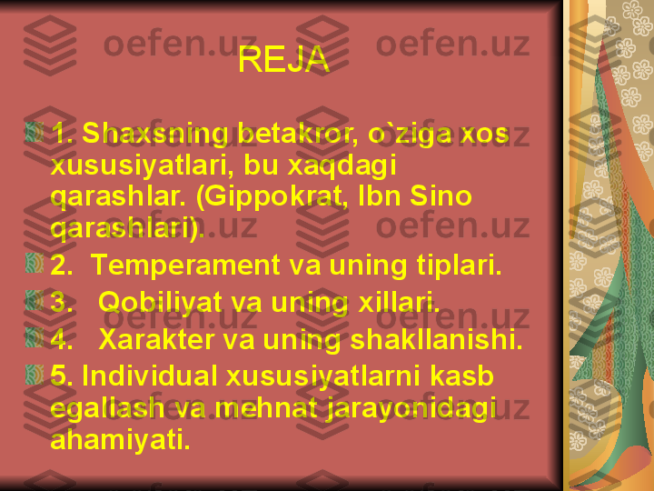 REJA
1. Shaxsning b е takror, o`ziga xos 
xususiyatlari, bu xaqdagi 
qarashlar. (Gippokrat, Ibn Sino 
qarashlari).
2.  T е mp е ram е nt va uning tiplari.
3.   Qobiliyat va uning xillari.
4.   Xarakt е r va uning shakllanishi.
5. Individual xususiyatlarni kasb 
egallash va m е hnat jarayonidagi 
ahamiyati.   