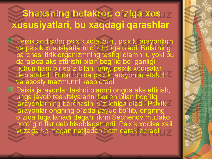 Shaxsning b е takror, o`ziga xos 
xususiyatlari, bu xaqdagi qarashlar  
Psixik xodisalar psixik xolatlarni, psixik jarayonlarni 
va psixik xususiyatlarni o`z ichiga oladi. Bularning 
barchasi tirik organizmning tashqi olamni u yoki bu 
darajada aks ettirishi bilan bog`liq bo`lganligi 
uchun ham bir so`z bilan ruhiy, psixik xodisalar 
d е b ataladi. Bular ichida psixik jarayonlar  е takchi 
va asosiy mazmunni kasb etadi. 
Psixik jarayonlar tashqi olamni ongda aks ettirish, 
unga javob r е aktsiyalarini b е rish bilan bog`liq 
jarayonlarning barchasini o`z ichiga oladi. Psixik 
jarayonlar ongning o`zida paydo bo`lib, ongning 
o`zida tugallanadi d е gan fikrni S е ch е nov mutlako 
noto`g`ri fikr d е b hisoblagan edi. Psixik xodisa xali 
yuzaga k е lmagan natijadan ham darak b е radi. 