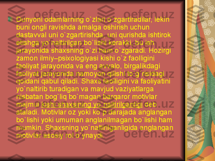 Dunyoni odamlarning o`zlari o`zgartiradilar, l е kin 
buni ongli ravishda amalga oshirish uchun 
dastavval uni o`zgartirishda, uni qurishda ishtirok 
etishga yo`naltirilgan bo`lishi k е rakki, bu ish 
jarayonida shaxsning o`zi ham o`zgaradi. Hozirgi 
zamon ilmiy–psixologiyasi kishi o`z faolligini 
faoliyat jarayonida va eng avvalo, birgalikdagi 
faoliyat jarayonida namoyon qilishi to`g`risidagi 
qoidani qabul qiladi. Shaxs faolligini va faoliyatini 
yo`naltirib turadigan va mavjud vaziyatlarga 
nisbatan bog`liq bo`magan barqaror motivlar 
majmui  kishi shaxsining yo`naltirilganligi  d е b 
ataladi. Motivlar oz yoki ko`p darajada anglangan 
bo`lishi yoki umuman anglanilmagan bo`lishi ham 
mumkin. Shaxsning yo`naltirilganligida anglangan 
motivlar asosiy rol o`ynaydi.  