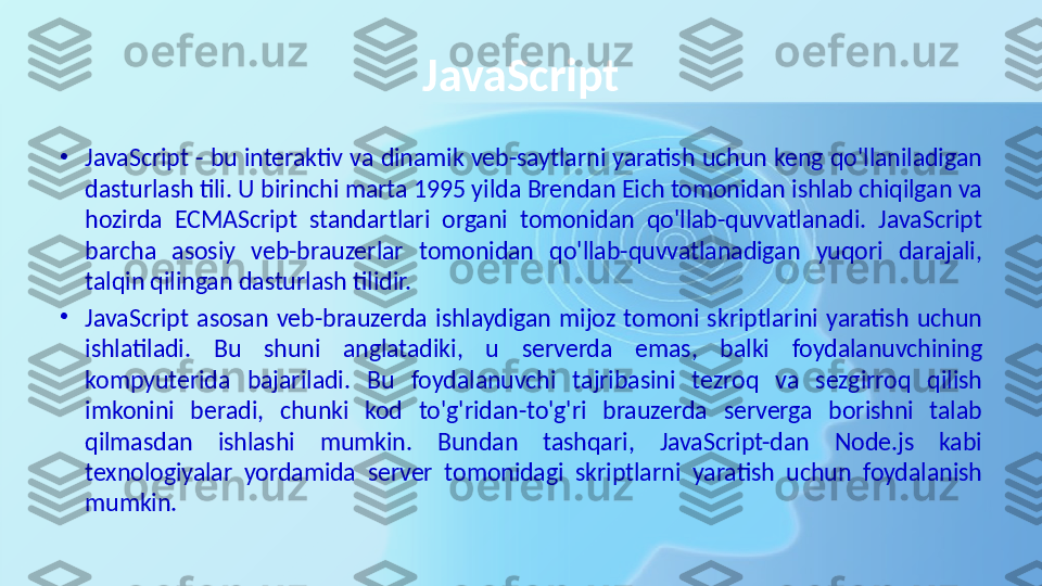 JavaScript
•
JavaScript - bu interaktiv va dinamik veb-saytlarni yaratish uchun keng qo'llaniladigan 
dasturlash tili. U birinchi marta 1995 yilda Brendan Eich tomonidan ishlab chiqilgan va 
hozirda  ECMAScript  standartlari  organi  tomonidan  qo'llab-quvvatlanadi.  JavaScript 
barcha  asosiy  veb-brauzerlar  tomonidan  qo'llab-quvvatlanadigan  yuqori  darajali, 
talqin qilingan dasturlash tilidir.
•
JavaScript  asosan  veb-brauzerda  ishlaydigan  mijoz  tomoni  skriptlarini  yaratish  uchun 
ishlatiladi.  Bu  shuni  anglatadiki,  u  serverda  emas,  balki  foydalanuvchining 
kompyuterida  bajariladi.  Bu  foydalanuvchi  tajribasini  tezroq  va  sezgirroq  qilish 
imkonini  beradi,  chunki  kod  to'g'ridan-to'g'ri  brauzerda  serverga  borishni  talab 
qilmasdan  ishlashi  mumkin.  Bundan  tashqari,  JavaScript-dan  Node.js  kabi 
texnologiyalar  yordamida  server  tomonidagi  skriptlarni  yaratish  uchun  foydalanish 
mumkin. 