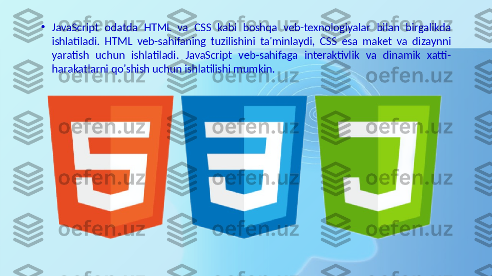 •
JavaScript  odatda  HTML  va  CSS  kabi  boshqa  veb-texnologiyalar  bilan  birgalikda 
ishlatiladi.  HTML  veb-sahifaning  tuzilishini  ta'minlaydi,  CSS  esa  maket  va  dizaynni 
yaratish  uchun  ishlatiladi.  JavaScript  veb-sahifaga  interaktivlik  va  dinamik  xatti-
harakatlarni qo'shish uchun ishlatilishi mumkin. 