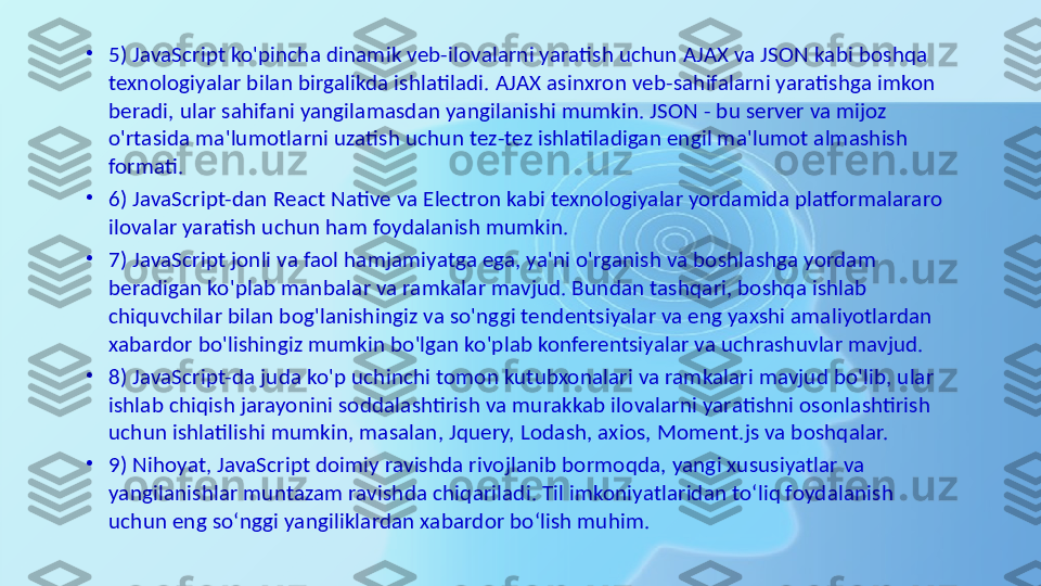 •
5) JavaScript ko'pincha dinamik veb-ilovalarni yaratish uchun AJAX va JSON kabi boshqa 
texnologiyalar bilan birgalikda ishlatiladi. AJAX asinxron veb-sahifalarni yaratishga imkon 
beradi, ular sahifani yangilamasdan yangilanishi mumkin. JSON - bu server va mijoz 
o'rtasida ma'lumotlarni uzatish uchun tez-tez ishlatiladigan engil ma'lumot almashish 
formati.
•
6) JavaScript-dan React Native va Electron kabi texnologiyalar yordamida platformalararo 
ilovalar yaratish uchun ham foydalanish mumkin.
•
7) JavaScript jonli va faol hamjamiyatga ega, ya'ni o'rganish va boshlashga yordam 
beradigan ko'plab manbalar va ramkalar mavjud. Bundan tashqari, boshqa ishlab 
chiquvchilar bilan bog'lanishingiz va so'nggi tendentsiyalar va eng yaxshi amaliyotlardan 
xabardor bo'lishingiz mumkin bo'lgan ko'plab konferentsiyalar va uchrashuvlar mavjud.
•
8) JavaScript-da juda ko'p uchinchi tomon kutubxonalari va ramkalari mavjud bo'lib, ular 
ishlab chiqish jarayonini soddalashtirish va murakkab ilovalarni yaratishni osonlashtirish 
uchun ishlatilishi mumkin, masalan, Jquery, Lodash, axios, Moment.js va boshqalar.
•
9) Nihoyat, JavaScript doimiy ravishda rivojlanib bormoqda, yangi xususiyatlar va 
yangilanishlar muntazam ravishda chiqariladi. Til imkoniyatlaridan to‘liq foydalanish 
uchun eng so‘nggi yangiliklardan xabardor bo‘lish muhim. 