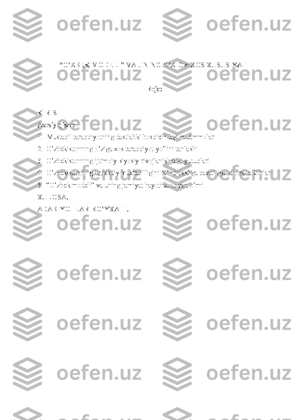 “O’ZBEK MODELI” VA UNING O’ZIGA XOS XUSUSIYATI
Reja:
KIRISH
Asosiy qism:
1. Mustaqil taraqqiyotning dastlabki bosqichidagi muammolar
2. O’zbekistonning o’ziga xos taraqqiyot yo’lini tanlashi
3. O’zbekistonning ijtimoiy-siyosiy rivojlanishdagi yutuqlari
4. O’zbekistonning iqtisodiy mustaqilligini ta’minlashga qaratilgan chora-tadbirlar
5. “O’zbek modeli” va uning jamiyat hayotida tutgan o’rni
XULOSA.
ADABIYOTLAR RO’YXATI. 