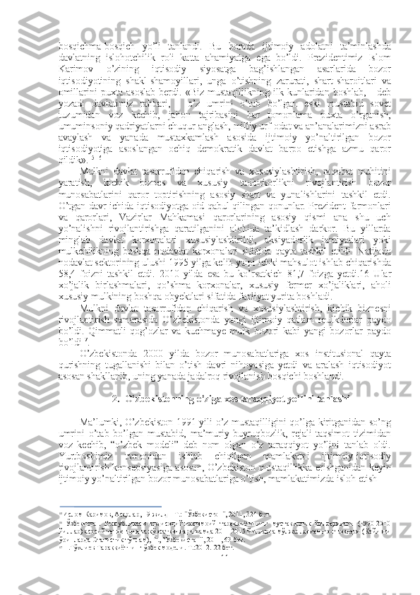 bosqichma-bosqich   yo’li   tanlandi.   Bu   borada   ijtimoiy   adolatni   ta’minlashda
davlatning   islohotchilik   roli   katta   ahamiyatga   ega   bo’ldi.   Prezidentimiz   Islom
Karimov   o’zining   iqtisodiy   siyosatga   bag’ishlangan   asarlarida   bozor
iqtisodiyotining   shakl-shamoyillari,   unga   o’tishning   zarurati,   shart-sharoitlari   va
omillarini   puxta   asoslab   berdi.   «Biz   mustaqillikning   ilk   kunlaridan   boshlab,   -   deb
yozadi   davlatimiz   rahbari,   -   o’z   umrini   o’tab   bo’lgan   eski   mustabid   sovet
tuzumidan   voz   kechib,   jahon   tajribasini   har   tomonlama   puxta   o’rganish,
umuminsoniy qadriyatlarni chuqur anglash, milliy urf-odat va an’analarimizni asrab
avaylash   va   yanada   mustaxkamlash   asosida   ijtimoiy   yo’naltirilgan   bozor
iqtisodiyotiga   asoslangan   ochiq   demokratik   davlat   barpo   etishga   azmu   qaror
qildik». 15 16
Mulkni   davlat   tasarrufidan   chiqarish   va   xususiylashtirish,   raqobat   muhitini
yaratish,   kichik   biznes   va   xususiy   tadbirkorlikni   rivojlantirish   bozor
munosabatlarini   qaror   toptirishning   asosiy   shart   va   yunalishlarini   tashkil   etdi.
O’tgan davr ichida iqtisodiyotga oid qabul qilingan qonunlar. Prezident farmonlari
va   qarorlari,   Vazirlar   Mahkamasi   qarorlarining   asosiy   qismi   ana   shu   uch
yo’nalishni   rivojlantirishga   qaratilganini   alohida   ta’kidlash   darkor.   Bu   yillarda
minglab   davlat   korxonalari   xususiylashtirildi,   aksiyadorlik   jamiyatlari   yoki
mulkchilikning   boshqa   nodavlat   korxonalari   sifatida   qayta   tashkil   etildi.   Natijada
nodavlat sektorining ulushi  1995  yilga kelib yalpi ichki mahsulot ishlab chiqarishda
58,4   foizni   tashkil   etdi.   2010   yilda   esa   bu   ko’rsatkich   81,7   foizga   yetdi.16   Ular
xo’jalik   birlashmalari,   qo’shma   korxonalar,   xususiy   fermer   xo’jaliklari,   aholi
xususiy mulkining boshqa obyektlari sifatida faoliyat yurita boshladi.
Mulkni   davlat   tasarrufidan   chiqarish   va   xususiylashtirish,   kichik   biznesni
rivojlantirish   samarasida   O’zbekistonda   yangi   ijtimoiy   qatlam   mulkdorlar   paydo
bo’ldi.   Qimmatli   qog’ozlar   va   kuchmaye   mulk   bozori   kabi   yangi   bozorlar   paydo
bo’ldi 17
.
O’zbekistonda   2000   yilda   bozor   munosabatlariga   xos   institusional   qayta
qurishning   tugallanishi   bilan   o’tish   davri   nihoyasiga   yetdi   va   aralash   iqtisodiyot
asosan shakllanib, uning yanada jadalroq rivojlanish bosqichi boshlandi.
2. O’zbekistonning o’ziga xos taraqqiyot yo’lini tanlashi
Ma’lumki, O’zbekiston   1991   yili o’z mustaqilligini qo’lga kiritganidan so’ng
umrini   o’tab   bo’lgan   mustabid,   ma’muriy-buyruqbozlik,   rejali-taqsimot   tizimidan
voz   kechib,   “o’zbek   modeli”   deb   nom   olgan   o’z   taraqqiyot   yo’lini   tanlab   oldi.
Yurtboshimiz   tomonidan   ishlab   chiqilgan   mamlakatni   ijtimoiy-iqtisodiy
rivojlantirish konsepsiyasiga asosan, O’zbekiston mustaqillikka erishganidan keyin
ijtimoiy yo’naltirilgan bozor munosabatlariga o’tish, mamlakatimizda isloh etish
15
  Ислом Каримов, Асарлар, 19-жилд  -  Т.:  "Ўзбекистон",  2011,  324-бет.
16
  Ўзбекистан   Республикаси   иқдисодий-ижтимоий   тараққиётининг   мустақиллик   йилларидаги   (1990-2010
йиллар) асосий тенденция ва кўрсаткичлари ҳамда 2011-2015 йилларга мўлжалланган прогнозлари (Кейинги
ўринларда Статистик тўплам), Т., "Ўзбекистан", 2011, 63-бет.
17
  Н.Тўхлиев Тараққиётнинг ўзбек модели. Т.:2012.-22 бет.
11 