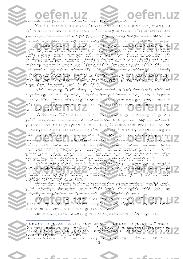 va modernizasiya qilish borasida salmoqli ishlar amalga oshirildi.
Yaqin o’tmishga qarab shuni ta’kidlash mumkinki, haqiqatan ham, mustaqillik
qo’lga  kiritilgan  davr   o’ta  murakkab  bo’lib,  u  paytda   sobiq  ittifoq  parokandalikka
yuz tutgan, mamlakatimizda siyosiy, ijtimoiy va iqtisodiy vaziyat tobora keskin tus
ola   boshlagan   edi.   Shunday   qaltis   vaziyatda   o’zligimizni   anglash   va   toptalgan
milliy g’ururimizni tiklashga qaratilgan intilish yanada kuchaydi. O’sha tahlikali va
og’ir   vaziyatda   respublika   rahbari   Islom   Karimov   bosiqlik  bilan   oqilona  ish   tutib,
qat’iy   siyosiy   irodani   namoyon   etib,   mamlakatimizni   chuqur   tanazzuldan   olib
chiqishga   qaratilgan,   barqaror   ijtimoiy   yo’naltirilgan   bozor   iqtisodiyotini   barpo
etishning har tomonlama puxta o’ylangan islohotlar strategiyasini  ishlab chiqdi va
uni   amalga   oshirishga   rahnamolik   qildi.   Yurtboshimiz   rahbarligida   ijtimoiy
yo’naltirilgan   bozor   iqtisodiyotiga   asoslangan   huquqiy   demokratik   davlat   barpo
etish va fuqarolik jamiyatini shakllantirish maqsadida g’oyat mashaqatli, shu bilan
birga, sharafli taraqqiyot yo’li bosib o’tildi.
Istiqlolimizning   ilk   yillaridayoq,   Prezidentimiz   yuksak   demokratik   talablarni
hayotimizga   to’liq   joriy   etish,   fuqarolik   jamiyati   barpo   qilish,   farovon   hayotga
erishish   bilan   chambarchas   bog’liq   va   uzluksiz   davom   etadigan   jarayon   ekanini
ta’kidlab,   bunday   darajaga   ko’tarilish   hyech   qachon   osonlikcha   kechmasligini
uqtirib o’tgan edi 18
.
I.A.Karimov   “O’zbekiston   -   bozor   munosabatlariga   o’tishning   o’ziga   xos
yo’li”   risolasida   mamlakatimiz   mustaqillikka   erishganidan   keyingi   dastlabki
yillardagi   rivojlanish   jarayonlarini   tahlil   qilib,   O’zbekistonda   davlat   qurilishi   va
iqtisodiyotni   isloh   qilish   dasturining   o’zagi   sifatida   5   ta   asosiy   tamoyilni   belgilab
berdi.   Ilmiy   va   amaliy   jihatdan   puxta   ishlab   chiqilgan   bu   dastur   nafaqat   o’sha
davrdagi   avlod   taqdiri,   balki   kelajak   avlodlarimiz   taqdirini   ham   o’ylab   tuzilgan
bo’lib,   eski   tuzumdan   meros   bo’lgan   illatlarni   tezroq   bartaraf   etish,
mamlakatimizning   rivojlangan,   madaniyatli   davlatlar   darajasiga   chiqib   olishini
ta’minlashni   ko’zda   tutgan   edi.   Bu   haqiqatan   ham   Prezidentimiz   nomi   bilan
bevosita bog’liq holda jahonga tanilgan taraqqiyotning o’zbek modeli edi 19
.
Islohotlarning   o’zbek   modeli   bundan   oldin   dunyoda   yaratilgan   va   mavjud
bo’lgan   modellarning   birortasini   takrorlamagan   holda,   o’z   mohiyati   va   mazmuni
jihatidan   butunlay   yangi   taraqqiyot   modeli   bo’ldi.   Taraqqiyotning   o’zbek   modeli
quyidagi besh tamoyilga asoslanadi:
birinchidan, iqtisodiy islohotlar hyech qachon siyosat ortida qolmasligi kerak,
ya’ni   iqtisodiyot   siyosatdan   ustun   bo’lishi   kerak.   Shuningdek,   ichki,   tashqi   va
iqtisodiy munosabatlarni mafkuradan holi etishni ta’minlash zarur;
ikkinchidan,   o’tish   davrida   davlat   asosiy   islohotchi   bo’lishi   lozim.   U
islohotlarning ustuvor yo’nalishlarini belgilab berishi, o’zgarishlar siyosatini ishlab
chiqishi va uni izchillik bilan amalga oshirishi shart;
uchinchidan, qonun ustuvorligiga erishish, qonunlarga qat’iy rioya etish
18
  Ўзбекистон   Республикаси   Президенти   Ислом   Каримовнинг   Ўзбекистон   Республикаси   Олий   Мажлиси
Қонунчилик   палатаси   ва   Сенатининг   2010   йил   12   ноябрдаги   қўшма   мажлисидаги   “Мамлакатимизда
демократик   ислоҳотларни   янада   чуқурлаштириш   ва   фуқаролик   жамиятини   ривожлантириш   концепцияси”
мавзусидаги маърузаси. -Т., 2010., 16-бет.
19
  Каримов И.А. Ўзбекистон - бозор муносабатларига ўтишнинг ўзига хос йўли- Т.: Ўзбекистон, 1993. 14-бет
12 