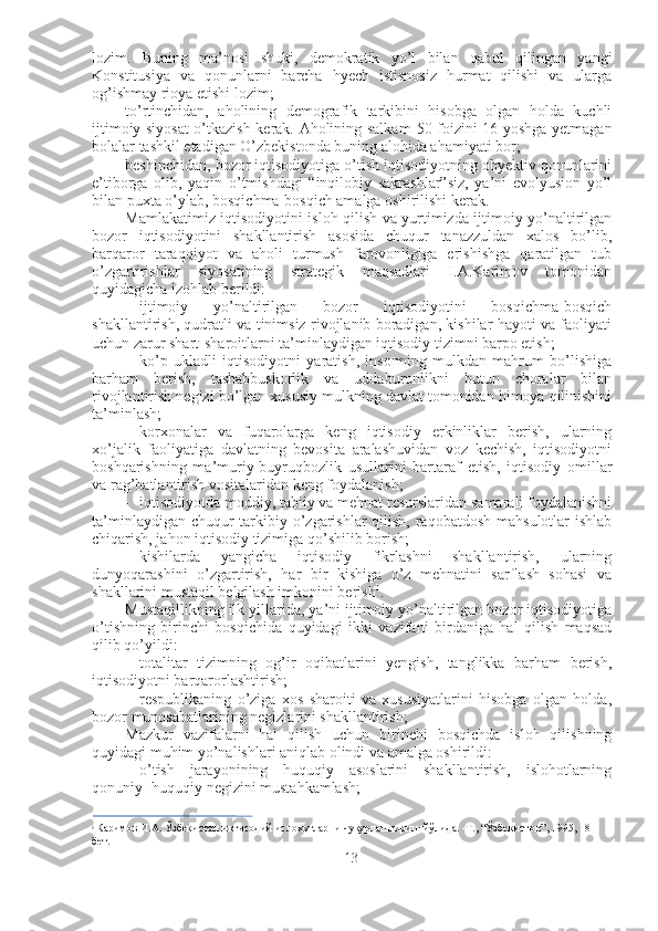 lozim.   Buning   ma’nosi   shuki,   demokratik   yo’l   bilan   qabul   qilingan   yangi
Konstitusiya   va   qonunlarni   barcha   hyech   istisnosiz   hurmat   qilishi   va   ularga
og’ishmay rioya etishi lozim;
to’rtinchidan,   aholining   demografik   tarkibini   hisobga   olgan   holda   kuchli
ijtimoiy siyosat  o’tkazish kerak. Aholining salkam   50   foizini   16   yoshga yetmagan
bolalar tashkil etadigan O’zbekistonda buning alohida ahamiyati bor;
beshinchidan, bozor iqtisodiyotiga o’tish iqtisodiyotning obyektiv qonunlarini
e’tiborga   olib,   yaqin   o’tmishdagi   “inqilobiy   sakrashlar”siz,   ya’ni   evolyusion   yo’l
bilan puxta o’ylab, bosqichma-bosqich amalga oshirilishi kerak.
Mamlakatimiz iqtisodiyotini isloh qilish va yurtimizda ijtimoiy yo’naltirilgan
bozor   iqtisodiyotini   shakllantirish   asosida   chuqur   tanazzuldan   xalos   bo’lib,
barqaror   taraqqiyot   va   aholi   turmush   farovonligiga   erishishga   qaratilgan   tub
o’zgartirishlar   siyosatining   strategik   maqsadlari   I.A.Karimov   tomonidan
quyidagicha izohlab berildi:
- ijtimoiy   yo’naltirilgan   bozor   iqtisodiyotini   bosqichma-bosqich
shakllantirish, qudratli va tinimsiz rivojlanib boradigan, kishilar hayoti va faoliyati
uchun zarur shart-sharoitlarni ta’minlaydigan iqtisodiy tizimni barpo etish;
- ko’p   ukladli   iqtisodiyotni   yaratish,   insonning   mulkdan   mahrum   bo’lishiga
barham   berish,   tashabbuskorlik   va   uddaburonlikni   butun   choralar   bilan
rivojlantirish negizi bo’lgan xususiy mulkning davlat tomonidan himoya qilinishini
ta’minlash;
- korxonalar   va   fuqarolarga   keng   iqtisodiy   erkinliklar   berish,   ularning
xo’jalik   faoliyatiga   davlatning   bevosita   aralashuvidan   voz   kechish,   iqtisodiyotni
boshqarishning   ma’muriy-buyruqbozlik   usullarini   bartaraf   etish,   iqtisodiy   omillar
va rag’batlantirish vositalaridan keng foydalanish;
- iqtisodiyotda moddiy, tabiiy va mehnat resurslaridan samarali foydalanishni
ta’minlaydigan chuqur tarkibiy o’zgarishlar qilish, raqobatdosh mahsulotlar ishlab
chiqarish, jahon iqtisodiy tizimiga qo’shilib borish;
- kishilarda   yangicha   iqtisodiy   fikrlashni   shakllantirish,   ularning
dunyoqarashini   o’zgartirish,   har   bir   kishiga   o’z   mehnatini   sarflash   sohasi   va
shakllarini mustaqil belgilash imkonini berish 1
.
Mustaqillikning ilk yillarida, ya’ni ijtimoiy yo’naltirilgan bozor iqtisodiyotiga
o’tishning   birinchi   bosqichida   quyidagi   ikki   vazifani   birdaniga   hal   qilish   maqsad
qilib qo’yildi:
- totalitar   tizimning   og’ir   oqibatlarini   yengish,   tanglikka   barham   berish,
iqtisodiyotni barqarorlashtirish;
- respublikaning   o’ziga   xos   sharoiti   va   xususiyatlarini   hisobga   olgan   holda,
bozor munosabatlarining negizlarini shakllantirish;
Mazkur   vazifalarni   hal   qilish   uchun   birinchi   bosqichda   isloh   qilishning
quyidagi muhim yo’nalishlari aniqlab olindi va amalga oshirildi:
- o’tish   jarayonining   huquqiy   asoslarini   shakllantirish,   islohotlarning
qonuniy- huquqiy negizini mustahkamlash;
1
  Каримов   И.А. Ўзбекистон иқтисодий ислоҳотларни чуқурлаштириш йўлида. -Т., “Ўзбекистон”, 1995, 18- 
бет.
13 