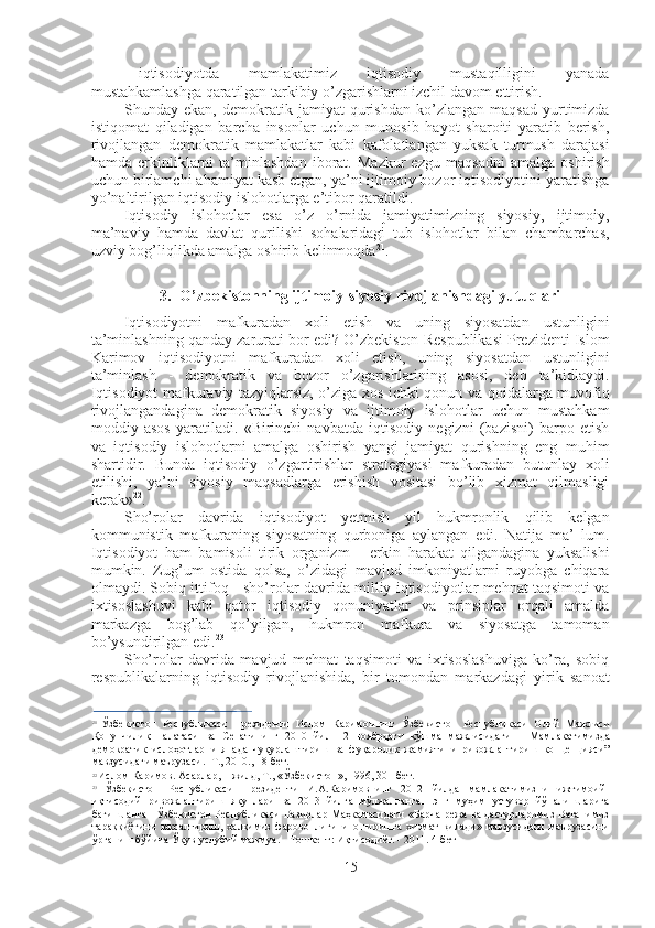 - iqtisodiyotda   mamlakatimiz   iqtisodiy   mustaqilligini   yanada
mustahkamlashga qaratilgan tarkibiy o’zgarishlarni izchil davom ettirish.
Shunday   ekan,   demokratik   jamiyat   qurishdan   ko’zlangan   maqsad   yurtimizda
istiqomat   qiladigan   barcha   insonlar   uchun   munosib   hayot   sharoiti   yaratib   berish,
rivojlangan   demokratik   mamlakatlar   kabi   kafolatlangan   yuksak   turmush   darajasi
hamda   erkinliklarni   ta’minlashdan   iborat.   Mazkur   ezgu   maqsadni   amalga   oshirish
uchun birlamchi ahamiyat kasb etgan, ya’ni ijtimoiy bozor iqtisodiyotini yaratishga
yo’naltirilgan iqtisodiy islohotlarga e’tibor qaratildi.
Iqtisodiy   islohotlar   esa   o’z   o’rnida   jamiyatimizning   siyosiy,   ijtimoiy,
ma’naviy   hamda   davlat   qurilishi   sohalaridagi   tub   islohotlar   bilan   chambarchas,
uzviy bog’liqlikda amalga oshirib kelinmoqda 21
.
3. O’zbekistonning ijtimoiy-siyosiy rivojlanishdagi yutuqlari
Iqtisodiyotni   mafkuradan   xoli   etish   va   uning   siyosatdan   ustunligini
ta’minlashning qanday zarurati bor edi? O’zbekiston Respublikasi Prezidenti Islom
Karimov   iqtisodiyotni   mafkuradan   xoli   etish,   uning   siyosatdan   ustunligini
ta’minlash   -   demokratik   va   bozor   o’zgarishlarining   asosi,   deb   ta’kidlaydi.
Iqtisodiyot mafkuraviy tazyiqlarsiz, o’ziga xos ichki qonun va qoidalarga muvofiq
rivojlangandagina   demokratik   siyosiy   va   ijtimoiy   islohotlar   uchun   mustahkam
moddiy   asos   yaratiladi.   «Birinchi   navbatda   iqtisodiy   negizni   (bazisni)   barpo   etish
va   iqtisodiy   islohotlarni   amalga   oshirish   yangi   jamiyat   qurishning   eng   muhim
shartidir.   Bunda   iqtisodiy   o’zgartirishlar   strategiyasi   mafkuradan   butunlay   xoli
etilishi,   ya’ni   siyosiy   maqsadlarga   erishish   vositasi   bo’lib   xizmat   qilmasligi
kerak» 22
.
Sho’rolar   davrida   iqtisodiyot   yetmish   yil   hukmronlik   qilib   kelgan
kommunistik   mafkuraning   siyosatning   qurboniga   aylangan   edi.   Natija   ma’   lum.
Iqtisodiyot   ham   bamisoli   tirik   organizm   -   erkin   harakat   qilgandagina   yuksalishi
mumkin.   Zug’um   ostida   qolsa,   o’zidagi   mavjud   imkoniyatlarni   ruyobga   chiqara
olmaydi. Sobiq ittifoq   -   sho’rolar davrida milliy iqtisodiyotlar mehnat taqsimoti va
ixtisoslashuvi   kabi   qator   iqtisodiy   qonuniyatlar   va   prinsiplar   orqali   amalda
markazga   bog’lab   qo’yilgan,   hukmron   mafkura   va   siyosatga   tamoman
bo’ysundirilgan edi. 23
Sho’rolar   davrida   mavjud   mehnat   taqsimoti   va   ixtisoslashuviga   ko’ra,   sobiq
respublikalarning   iqtisodiy   rivojlanishida,   bir   tomondan   markazdagi   yirik   sanoat
birlashmalari   qatnashar   edi.   Ularning   faolligi,   eng   avvalo,   qayta   ishlash   va
21
  Ўзбекистон   Республикаси   Президенти   Ислом   Каримовнинг   Ўзбекистон   Республикаси   Олий   Мажлиси
Қонунчилик   палатаси   ва   Сенатининг   2010   йил   12   ноябрдаги   қўшма   мажлисидаги   — Мамлакатимизда
демократик   ислоҳотларни   янада   чуқурлаштириш   ва   фуқаролик   жамиятини   ривожлантириш   концепцияси”
мавзусидаги маърузаси. -Т., 2010., 18-бет.
22
  Ислом Каримов. Асарлар, 1-жилд, Т., «Ўзбекистон», 1996, 301-бет.
23
  Ўзбекистон   Республикаси   Президенти   И.А.Каримовнинг   2012   йилда   мамлакатимизни   ижтимоий-
иқтисодий   ривожлантириш   якунлари   ва   2013   йилга   мўлжалланган   энг   муҳим   устувор   йўналишларига
бағишланган Ўзбекистон Республикаси Вазирлар Маҳкамасидаги  «Барча режа ва дастурларимиз Ватанимиз
тараққиётини   юксалтириш,   халқимиз   фаровонлигини   оширишга   хизмат   қилади»   мавзусидаги   маърузасини
ўрганиш бўйича Ўқув-услубий мажмуа. - Тошкент: Иқтисодиёт. - 2011. 4-бет
15 