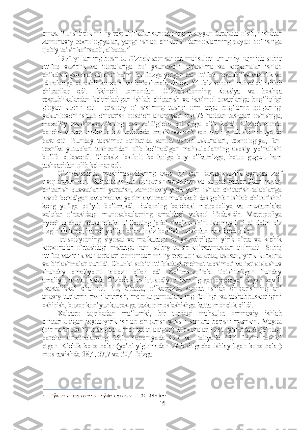 emas. Bu ishtirok milliy respublikalar sanoatining muayyan darajada o’sib, nisbatan
zamonaviy   texnologiyalar,   yangi   ishlab   chikarish   tarmoklarining   paydo   bo’lishiga
ijobiy ta’sir ko’rsatdi, albatta. 24
1990-yillarning boshida O’zbekiston sanoat mahsuloti umumiy hajmida sobiq
ittifoq   vazirlik   va   idoralariga   bo’   ysunuvchi   birlashma   va   korxonalar   ishlab
chikdradigan mahsulotlar hajmi  30  foizga yetgan edi. Ittifoq- respublika vazirlik va
idoralariga qarashli korxona va birlashmalarda esa   54   foiz sanoat  mahsuloti ishlab
chiqarilar   edi.   Ikkinchi   tomondan.   O’zbekistonning   Rossiya   va   boshqa
respublikalardan   keltiriladigan   ishlab   chiqarish   va   iste’mol   tovarlariga   bog’liqligi
g’oyat   kuchli   edi.   Iqtisodiy   o’   sishning   tashqi   omillarga   bog’lanib   qolganligi
yakunlovchi ishlab chiqarish bosqichi ahamiyatining   75   haddan tashqari oshishiga,
maxalliy   mashinasozlikning   esa   zaifligicha   qolishiga   olib   keldi.   O’zbekistonda
barcha   sanoat   mahsulotlari   tarkibida   mashinasozlik   sanoatining   ulushi   nihoyatda
past   edi.   Bunday   taqsimot   oqibatida   sanoat   asbob-uskunalari,   texnologiya,   fan-
texnika   yutuqlari   tashqaridan   olib   kelinadigan   mahsulotlarning   asosiy   yo’nalishi
bo’lib   qolaverdi.   Cheksiz   fosforit   konlariga   boy   o’lkamizga,   hatto   gugurt   ham
tashqaridan olib kelinar edi.
O’zbekistonda   mashinasozlikning   asosi   bo’lgan   dastgoxsozlik   ayniqsa   zaif
rivojlangan   edi.   Natijada   ishlab   chiqarish   vositalari   va   sanoat   materiallari   ishlab
chiqarish   quvvatlarini   yaratish,   zamonaviy   yirik   yalpi   ishlab   chiqarish   talablariga
javob beradigan avtomat va yarim avtomat murakkab dastgohlar ishlab chiqarishni
keng   yo’lga   qo’yib   bo’lmasdi.   Bularning   barchasi   metropoliya   va   mustamlaka
xalqlar   o’rtasidagi   munosabatlarning   amaldagi   yakqol   ifodasidir.   Metropoliya
hyech qachon mustamlaka  o’  lkaning jadal  rivojlanishini  istamaydi. Uni  doim  o’z
tizginida tutib, har xil yo’llar bilan ipsiz bog’lab turishdan manfaatdordir.
Iqtisodiyotning   siyosat   va   mafkuraga   bo’ysundirilgani   yirik   o’rta   va   kichik
korxonalar   o’rtasidagi   nisbatga   ham   salbiy   ta’sir   ko’rsatmasdan   qolmadi.   Sobiq
ittifoq vazirlik va idoralari tomonidan milliy respublikalarda, asosan, yirik korxona
va birlashmalar qurildi. Chunki sobiq ittifokdagi mehnat taqsimoti va ixtisoslashuv
shunday   amaliyotni   taqozo   qilar   edi.   Zo’rma-zo’raki   tiqishtirilgan   bunday
amaliyotlar   natijasida   O’zbekiston   iqtisodiyoti   ham   "gigantomaniya"   degan   xavfli
"xastalikka"   chalindi.   Bu,   albatta,   o’lkamizda   sanoat   ishlab   chiqarishning   an’
anaviy   turlarini   rivojlantirish,   mehnat   jamoalarining   faolligi   va   tashabbuskorligini
oshirish, bozor kon’yunkturasiga tezkor moslashishga katta monelik qildi.
Xalqaro   tajribadan   ma’lumki,   bir   turdagi   mahsulot   ommaviy   ishlab
chiqariladigan   joyda   yirik   ishlab   chiqarish   yaxshi   samara   berishi   mumkin.  Mayda
(bir nafardan  19  kishigacha mehnat qiladigan) korxonalar  1980-  yillarda AQShdagi
barcha   korxonalarning   26,1,   Yaponiyada   49,4   va   Italiyada   43,4   foizini   tashkil
etgan. Kichik korxonalar (ya’ni yigirmadan   99   kishigacha ishlaydigan korxonalar)
mos ravishda  28,4, 27,7  va  30,4  foizga
24
  Н.Тўхлиев Тараққиётнинг ўзбек  модели.  Т.:2012.63-бет
16 