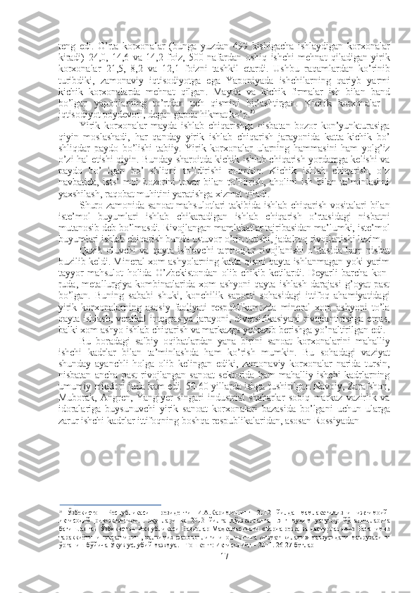 teng   edi .   O ’ rta   korxonalar   ( bunga   yuzdan   499   kishigacha   ishlaydigan   korxonalar
kiradi )   24,0,   14,6   va   14,2   foiz ,   500   nafardan   oshiq   ishchi   mehnat   qiladigan   yirik
korxonalar   21,5,   8,2   va   12,1   foizni   tashkil   etardi .   Ushbu   raqamlardan   ko ’ rinib
turibdiki ,   zamonaviy   iqtisodiyotga   ega   Yaponiyada   ishchilarning   qariyb   yarmi
kichik   korxonalarda   mehnat   qilgan .   Mayda   va   kichik   firmalar   ish   bilan   band
bo’lgan   yaponlarning   to’rtdan   uch   qismini   birlashtirgan.   Kichik   korxonalar   -
iqtisodiyot poydevori, degan gapda hikmat ko’p. 25
Yirik   korxonalar   mayda   ishlab   chiqarishga   nisbatan   bozor   kon’yunkturasiga
qiyin   moslashadi,   har   qanday   yirik   ishlab   chiqarish   jarayonida   katta-kichik   bo’
shliqdar   paydo   bo’lishi   tabiiy.   Yirik   korxonalar   ularning   hammasini   ham   yolg’iz
o’zi hal etishi qiyin. Bunday sharoitda kichik ishlab chiqarish yordamga kelishi va
paydo   bo’   lgan   bo’   shliqni   to’ldirishi   mumkin.   Kichik   ishlab   chiqarish,   o’z
navbatida,   ists’   mol   bozorini   tovar   bilan   to’ldirish,   aholini   ish   bilan   ta’minlashni
yaxshilash, raqobat muhitini yaratishga xizmat qiladi.
Shuro zamonida sanoat mahsulotlari takibida ishlab chiqarish vositalari bilan
iste’mol   buyumlari   ishlab   chikaradigan   ishlab   chiqarish   o’rtasidagi   nisbatni
mutanosib deb bo’lmasdi. Rivojlangan mamlakatlar tajribasidan ma’lumki, iste’mol
buyumlari ishlab chiqarish bunda ustuvor o’rin tutishi, jadalroq rivojlanishi lozim.
Qazib   oluvchi   va   qayta   ishlovchi   tarmoqlar   rivojlanishi   o’rtasida   ham   nisbat
buzilib keldi. Mineral xom ashyolarning katta qismi qayta ishlanmagan yoki yarim
tayyor   mahsulot   holida   O’zbekistondan   olib   chikib   ketilardi.   Deyarli   barcha   kon-
ruda,   metallurgiya   kombinatlarida   xom   ashyoni   qayta   ishlash   darajasi   g’oyat   past
bo’lgan.   Buning   sababi   shuki,   konchilik   sanoati   sohasidagi   ittifoq   ahamiyatidagi
yirik   korxonalarning   asosiy   faoliyati   respublikamizda   mineral   xom   ashyoni   to’la
qayta ishlash, vertikal integrasiya jarayoni, diversifikasiyani  rivojlantirishga emas,
balki xom ashyo ishlab chiqarish va markazga yetkazib berishga yo’naltirilgan edi.
Bu   boradagi   salbiy   oqibatlardan   yana   birini   sanoat   korxonalarini   mahalliy
ishchi   kadrlar   bilan   ta’minlashda   ham   ko’rish   mumkin.   Bu   sohadagi   vaziyat
shunday   ayanchli   holga   olib   kelingan   ediki,   zamonaviy   korxonalar   narida   tursin,
nisbatan   ancha   past   rivojlangan   sanoat   sektorida   ham   mahalliy   ishchi   kadrlarning
umumiy miqdori juda kam edi.  50-60  yillarda ishga tushirilgan Navoiy, Zarafshon,
Muborak,   Angren,   Yangiyer   singari   industrial   shaharlar   sobiq   markaz   vazirlik   va
idoralariga   buysunuvchi   yirik   sanoat   korxonalari   bazasida   bo’lgani   uchun   ularga
zarur ishchi kadrlar ittifoqning boshqa respublikalaridan, asosan Rossiyadan
25
  Ўзбекистон   Республикаси   Президенти   И . А . Каримовнинг   2012   йилда   мамлакатимизни   ижтимоий -
иқтисодий   ривожлантириш   якунлари   ва   2013   йилга   мўлжалланган   энг   муҳим   устувор   йўналишларига
бағишланган Ўзбекистон   Республикаси   Вазирлар   Маҳкамасидаги   « Барча   режа   ва   дастурларимиз   Ватанимиз
тараққиётини   юксалтириш,   халқимиз   фаровонлигини   оширишга   хизмат   қилади»   мавзусидаги   маърузасини
ўрганиш бўйича Ўқув-услубий мажмуа. - Тошкент: Иқтисодиёт. - 2011. 26-27 бетлар
17 