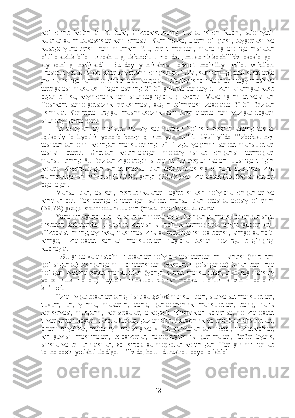 ko’   chirib   keltirildi.   Xolbuki,   O’zbekistonning   o’zida   ishchi   kuchi,   salohiyatli
kadrlar   va   mutaxassislar   kam   emasdi.   Kam   bo’lsa,   ularni   o’   qitish,   tayyorlash   va
kasbga   yunaltirish   ham   mumkin.   Bu,   bir   tomondan,   mahalliy   aholiga   nisbatan
e’tiborsizlik  bilan  qarashning,   ikkinchi   tomondan,   mustamlakachilikka  asoslangan
siyosatning   natijasidir.   Bunday   yondashuv   nafaqat   mahalliy   millat   vakillari
orasidan yetuk ishchi kadrlar yetishib chiqishiga, balki, sanoatning jadal suratlarda
rivojlanishiga ham monelik qiladi. Natijada mahalliy ishchi kadrlarni tayyorlash va
tarbiyalash   masalasi   o’tgan   asrning   20-30-yillarda   qanday   dolzarb   ahamiyat   kasb
etgan   bo’lsa,   keyinchalik   ham   shundayligicha   qolaverdi.   Maxalliy   millat   vakillari
Toshkent   samolyotsozlik   birlashmasi,   vagon   ta’mirlash   zavodida   20-30   foizdan
oshmadi.   Konmetallurgiya,   mashinasozlik   kabi   tarmoqlarda   ham   vaziyat   deyarli
shundayligicha qoldi.
Iqtisodiyotning   mafkura   va   siyosat   qurboni   bo’lishi   respublikaning   tashqi
iqtisodiy   faoliyatida   yanada   kengroq   namoyon   bo’ldi.   1990   yilda   O’zbekistonga
tashqaridan   olib   kelingan   mahsulotning   90   foizga   yaqinini   sanoat   mahsulotlari
tashkil   etardi.   Chetdan   keltiriladigan   moddiy   ishlab   chiqarish   tarmoqlari
mahsulotining   80   foizdan   ziyodrog’i   sobiq   ittifoq   respublikalari   ulushiga   to’g’ri
kelardi.   Keltiriladigan   sanoat   mahsulotlari   tarkibida   asosiy   o’   rinni   mashinasozlik
va metallga ishlov berish  (27,7%),  yengil  (22,7%)  va oziq-ovqat  (15,2%)  sanoatlari
egallagan.
Mahsulotlar,   asosan,   respublikalararo   ayirboshlash   bo’yicha   chiqarilar   va
kiritilar   edi.   Tashqariga   chiqarilgan   sanoat   mahsulotlari   orasida   asosiy   o’   rinni
(59,7%)  yengil sanoat mahsulotlari (paxta tolasi) tashkil etardi.
Yana bir ayanchli holat shundan iborat ediki, tashqariga mahsulot chiqarishga
nisbatan   tashqaridan   mahsulot   kiritish   ko’pchilik   tarmoqlarda   ancha   yuqori   edi.
O’zbekistonning, ayniksa, mashinasozlik va metallga ishlov berish, kimyo va neft-
kimyo,   oziq-ovqat   sanoati   mahsulotlari   buyicha   tashqi   bozorga   bog’liqligi
kuchaydi.
1990  yilda xalq iste’moli tovarlari bo’yicha tashqaridan mol kiritish (importni
qo’   shganda)   tashqariga   mol   chiqarishdan   (eksportni   qo’shganda)   3   barobar   ortiq
bo’lgan.   Nooziq-ovqat   mahsulotlari   (yengil   sanoat   mahsulotlari,   madaniy-maishiy
va   xo’jalik   mollari)   buyicha   mahsulot   kiritish   mahsulot   chiqarishdan   4   barobar
ko’p edi.
Oziq-ovqat tovarlaridan go’sht va  go’sht  mahsulotlari, sut va sut mahsulotlari,
tuxum,   un,   yorma,   makaron,   qand,   qandolatchilik   mahsulotlari,   baliq,   balik
konservasi,   margarin,   konservalar,   alkogolli   ichimliklar   keltirilsa,   nooziq-ovqat
tovarlaridan deyarli barcha turdagi gazlamalar, tikuvchilik va trikotaj mahsulotlari,
charm poyabzal, madaniy --   maishiy va xo’jalik tovarlaridan mebel, muzlatkichlar,
kir   yuvish   mashinalari,   televizorlar,   radiopriyomnik   qurilmalari,   farfor-fayans,
shisha   va   billur   idishlar,   velosiped   va   mopedlar   keltirilgan.   Har   yili   millionlab
tonna paxta yetishtiriladigan o’lkada, hatto durustroq paypoq ishlab
18 