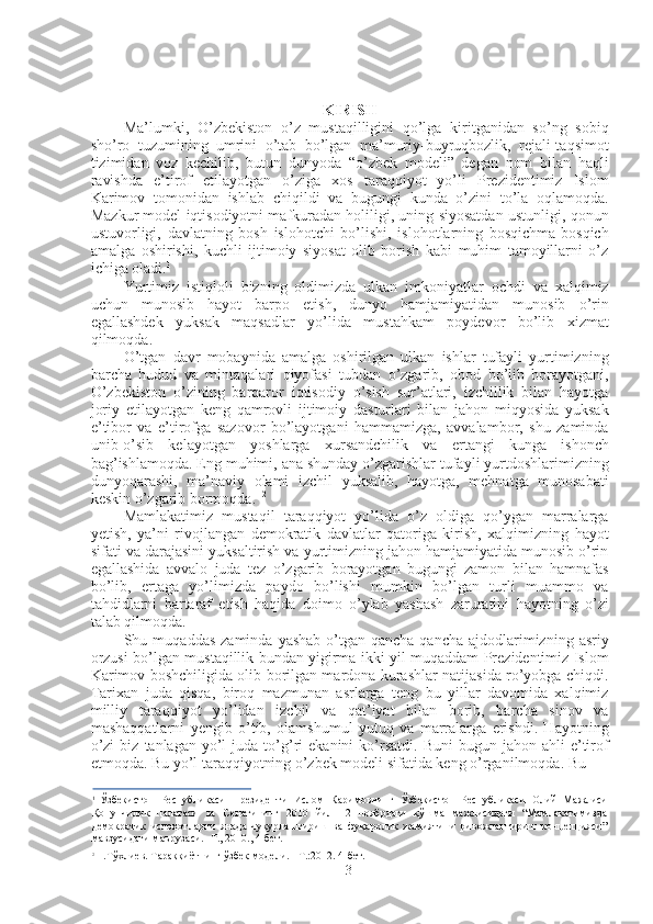 KIRISH
Ma’lumki,   O’zbekiston   o’z   mustaqilligini   qo’lga   kiritganidan   so’ng   sobiq
sho’ro   tuzumining   umrini   o’tab   bo’lgan   ma’muriy-buyruqbozlik,   rejali-taqsimot
tizimidan   voz   kechilib,   butun   dunyoda   “o’zbek   modeli”   degan   nom   bilan   haqli
ravishda   e’tirof   etilayotgan   o’ziga   xos   taraqqiyot   yo’li   Prezidentimiz   Islom
Karimov   tomonidan   ishlab   chiqildi   va   bugungi   kunda   o’zini   to’la   oqlamoqda.
Mazkur model iqtisodiyotni mafkuradan holiligi, uning siyosatdan ustunligi, qonun
ustuvorligi,   davlatning   bosh   islohotchi   bo’lishi,   islohotlarning   bosqichma-bosqich
amalga   oshirishi,   kuchli   ijtimoiy   siyosat   olib   borish   kabi   muhim   tamoyillarni   o’z
ichiga oladi. 1
Yurtimiz   istiqloli   bizning   oldimizda   ulkan   imkoniyatlar   ochdi   va   xalqimiz
uchun   munosib   hayot   barpo   etish,   dunyo   hamjamiyatidan   munosib   o’rin
egallashdek   yuksak   maqsadlar   yo’lida   mustahkam   poydevor   bo’lib   xizmat
qilmoqda.
O’tgan   davr   mobaynida   amalga   oshirilgan   ulkan   ishlar   tufayli   yurtimizning
barcha   hudud   va   mintaqalari   qiyofasi   tubdan   o’zgarib,   obod   bo’lib   borayotgani,
O’zbekiston   o’zining   barqaror   iqtisodiy   o’sish   sur’atlari,   izchillik   bilan   hayotga
joriy   etilayotgan   keng   qamrovli   ijtimoiy   dasturlari   bilan   jahon   miqyosida   yuksak
e’tibor   va   e’tirofga   sazovor   bo’layotgani   hammamizga,   avvalambor,   shu   zaminda
unib-o’sib   kelayotgan   yoshlarga   xursandchilik   va   ertangi   kunga   ishonch
bag’ishlamoqda. Eng muhimi, ana shunday o’zgarishlar tufayli yurtdoshlarimizning
dunyoqarashi,   ma’naviy   olami   izchil   yuksalib,   hayotga,   mehnatga   munosabati
keskin o’zgarib bormoqda. 1 2
Mamlakatimiz   mustaqil   taraqqiyot   yo’lida   o’z   oldiga   qo’ygan   marralarga
yetish,   ya’ni   rivojlangan   demokratik   davlatlar   qatoriga   kirish,   xalqimizning   hayot
sifati va darajasini yuksaltirish va yurtimizning jahon hamjamiyatida munosib o’rin
egallashida   avvalo   juda   tez   o’zgarib   borayotgan   bugungi   zamon   bilan   hamnafas
bo’lib,   ertaga   yo’limizda   paydo   bo’lishi   mumkin   bo’lgan   turli   muammo   va
tahdidlarni   bartaraf   etish   haqida   doimo   o’ylab   yashash   zaruratini   hayotning   o’zi
talab qilmoqda.
Shu  muqaddas  zaminda   yashab   o’tgan  qancha-qancha   ajdodlarimizning  asriy
orzusi bo’lgan mustaqillik bundan yigirma ikki yil muqaddam Prezidentimiz Islom
Karimov boshchiligida olib borilgan mardona kurashlar natijasida ro’yobga chiqdi.
Tarixan   juda   qisqa,   biroq   mazmunan   asrlarga   teng   bu   yillar   davomida   xalqimiz
milliy   taraqqiyot   yo’lidan   izchil   va   qat’iyat   bilan   borib,   barcha   sinov   va
mashaqqatlarni   yengib   o’tib,   olamshumul   yutuq   va   marralarga   erishdi.   Hayotning
o’zi  biz   tanlagan  yo’l  juda  to’g’ri  ekanini  ko’rsatdi.   Buni  bugun  jahon  ahli  e’tirof
etmoqda. Bu yo’l taraqqiyotning o’zbek modeli sifatida keng o’rganilmoqda. Bu
1
  Ўзбекистон   Республикаси   Президенти   Ислом   Каримовнинг   Ўзбекистон   Республикаси   Олий   Мажлиси
Қонунчилик   палатаси   ва   Сенатининг   2010   йил   12   ноябрдаги   қўшма   мажлисидаги   “Мамлакатимизда
демократик   ислоҳотларни   янада   чуқурлаштириш   ва   фуқаролик   жамиятини   ривожлантириш   концепцияси”
мавзусидаги маърузаси. -Т., 2010., 4-бет.
2
  Н.Тўхлиев. Тараққиётнинг ўзбек  модели. -  Т.:2012. 4-бет.
3 