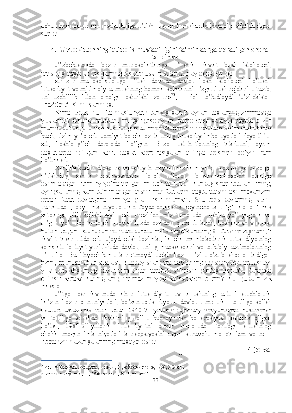 uchun ham bozor munosabatlariga o’tishning muhim shartlaridan biri sifatida ilgari
surildi.
4. O’zbekistonning iqtisodiy mustaqilligini ta’minlashga qaratilgan chora-
tadbirlar
O’zbekistonda   bozor   munosabatlariga   o’tishda   davlat   bosh   islohotchi,
iqtisodiy qayta ko’rishlarning tashabbuskori sifatida maydonga chiqdi.
«Bozor   munosabatlariga   o’tish   davrida   davlat   bosh   islohotchi   bo’lishi.
iqtisodiyot va mjtimoiy turmushning hamma sohalarini o’zgartirish rejalarini tuzib,
uni   izchillik   bilan   amalga   oshirishi   zarur» 32
,   -   deb   ta’kidlaydi   O’zbekistan
Prezidenti Islom Karimov.
Nima   uchun   bu   o’ta   mas’uliyatli   tarixiy   vazifa   aynan   davlatning   zimmasiga
yuklatildi?   Chunki   mustaqil   milliy   iqtisodiyotni   barpo   etish   va   ayni   paytda   bozor
munosabatlariga o’tish boshlanganida mamlakatimizda davlatdan ko’ra qudratliroq
kuch, tizim yo’q edi. Jamiyat barcha azolarining iqtisodiy imkoniyatlari deyarli bir
xil,   boshlang’ich   darajada   bo’lgan.   Bozor   islohotlarining   takdirini,   ayrim
davlatlarda   bo’lgani   kabi,   davlat   korporasiyalari   qo’liga   topshirib   qo’yib   ham
bo’lmasdi.
Xorijda kuchli diaspora va sahiy homiylarimiz ham yo’q. Boz ustiga bozorga
o’tishning   «shok   terapiyasidan»   farqli   o’laroq,   bosqisma-bosqich   amalga
oshiriladigan   ijtimoiy   yo’naltirilgan   modeli   tanlandi.   Bunday   sharoitda   aholining,
ayniqsa  uning kam  ta’minlangan  qismi  manfaatlarini   qayta  taqsimlash  mexanizmi
orqali   faqat   davlatgina   himoya   qila   olishi   mumkin.   Shu   bois   davlatning   kuch-
qudratidan,   boy   imkoniyatlaridan   foydalanmaslik   keyinchalik   to’g’rilab   bo’lmas
xatolarga   olib   kelishi   tayin   edi.   Prezidentimiz   tomonidan   ushbu   yo’l   yagona   va
to’g’ri   yo’l   deb   tanlandi.   Davlat   bizda   azaldan   qudratli   kuch,   boshqarish   vositasi
bo’lib kelgan. Islohotlardan oldin barcha mulk obyektlarining  90  foizdan ziyodrog’i
davlat   tasarrufida   edi.   Qayd   etish   lozimki,   barcha   mamlakatlarda   iqtisodiyotning
samarali faoliyat yuritishida davlat, uning muassasalari  va tarkibiy tuzilmalarining
o’rni bor. Buni hyech kim inkor etmaydi. Lekin bozor o’zini o’zi boshqara oladigan
tizim, munosabatlar silsilasi. Bunday sharoitda davlatning iqtisodiyotga aralashuvi
yoki iqtisodiyotning davlat tomonidan tartibga solinishi  qanday nisbatda,  darajada
bo’lishi   kerak?   Buning   aniq  bir   mezoni   yoki   ko’rsatkichi   bormi?   Bu   -   juda  nozik
masala.
O’tgan   asr   davomida   jahon   iqtisodiyoti   rivojlanishining   turli   bosqichlarida
ba’zan   bozor   qonuniyatlari,   ba’zan   iqtisodiyotni   davlat   tomonidan   tartibga   solish
usullari   ustuvorlik   qilib   keldi.   1940-70   yillarda   iqtisodiy   jarayonlarbii   boshqarish
va   tartibga   solishda   davlatning   rolini   kuchaytirish   konsepsiyasi   ustunlik   qilgan
bo’lsa,   1980-90-yillarda   iqtisodiyotni   bozor   tomonidan   tartibga   solishning
cheklanmagan   imkoniyatlari   konsepsiyasini   ilgari   suruvchi   monetarizm   va   neo-
liberalizm nazariyalarining mavqyei oshdi.
4-jadval
Iqtisodiyotda nodavlat sektori 33
 (% hisobida)
::
'  Ислом Каримов. Асарлар, 1-жилд, Т.,  «Ўзбекистон»,  1996,  309-бет.
33
  Статистик  тўплам, Т., “Ўзбекистон, 2011,  64-бет”
22 