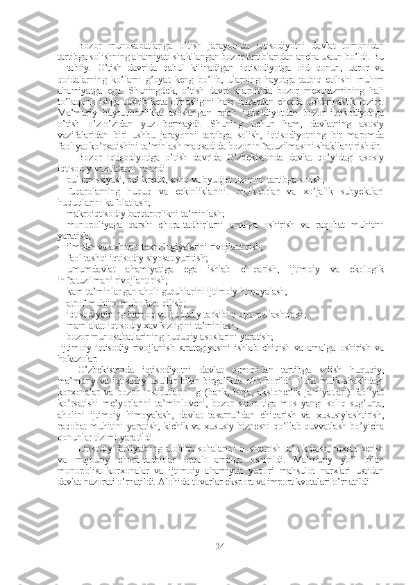 Bozor   munosabatlariga   o’tish   jarayonida   iqtisodiyotni   davlat   tomonidan
tartibga solishning ahamiyati shakllangan bozor tartiblaridan ancha ustun bo’ldi. Bu
-   tabiiy.   O’tish   davrida   qabul   kilinadigan   iqtisodiyotga   oid   qonun,   uaror   va
qoidalarning   ko’lami   g’oyat   keng   bo’lib,   ularning   hayotga   tatbiq   etilishi   muhim
ahamiyatga   ega.   Shuningdek,   o’tish   davri   sharoitida   bozor   mexanizmining   hali
to’laqonli   ishga   tushib   keta   olmasligini   ham   nazardan   chetda   qoldirmaslik   lozim.
Ma’muriy   buyruqbozlikka   asoslangan   rejali   iqtisodiyotdan   bozor   iqtisodiyotiga
o’tish   o’z-o’zidan   yuz   bermaydi.   Shuning   uchun   ham,   davlatning   asosiy
vazifalaridan   biri   ushbu   jarayonni   tartibga   solish,   iqtisodiyotning   bir   maromda
faoliyat ko’rsatishini ta’minlash maqsadida bozor infratuzilmasini shakllantirishdir.
Bozor   iqtisodiyotiga   o’tish   davrida   O’zbekistonda   davlat   qo’yidagi   asosiy
iqtisodiy vazifalarni bajardi:
- pul emissiyasi, pul-kredit, soliq va byudjet tizimini tartibga solish;
- fuqarolarning   huquq   va   erkinliklarini.   mulkdorlar   va   xo’jalik   subyektlari
huquqlarini kafolatlash;
- makroiqtisodiy barqarorlikni ta’minlash;
- monopoliyaga   qarshi   chora-tadbirlarni   amalga   oshirish   va   raqobat   muhitini
yaratish;
- ilm-fan va axborot texnologiyalarini rivojlantirish;
- faol tashqi iqtisodiy siyosat yuritish;
- umumdavlat   ahamiyatiga   ega   ishlab   chiqarish,   ijtimoiy   va   ekologik
infratuzilmani rivojlantirish;
- kam ta’minlangan aholi guruhlarini ijtimoiy himoyalash;
- atrof-muhitni muhofaza qilish;
- iqtisodiyotning tarmoq va hududiy tarkibini optimallashtirish;
- mamlakat iqtisodiy xavfsizligini ta’minlash;
- bozor munosabatlarining huquqiy asoslarini yaratish;
-ijtimoiy-iqtisodiy   rivojlanish   strategiyasini   ishlab   chiqish   va   amalga   oshirish   va
hokazolar.
O’zbekistonda   iqtisodiyotni   davlat   tomonidan   tartibga   solish   huquqiy,
ma’muriy   va   iqtisodiy   usullar   bilan   birgalikda   olib   borildi.   Turli   mulk   shaklidagi
korxonalar   va   bozor   institutlarining   (bank,   birja,   aksionerlik   jamiyatlari)   faoliyat
ko’rsatishi   me’yorlarini   ta’minlovchi,   bozor   sharoitiga   mos   yangi   soliq   sug’urta,
aholini   ijtimoiy   himoyalash,   davlat   tasarrufidan   chiqarish   va   xususiylashtirish,
raqobat   muhitini   yaratish,   kichik   va   xususiy   biznesni   qo’llab-quvvatlash   bo’yicha
qonunlar tizimi yaratildi.
Iqtisodiy faoliyatning alohida sohalarini  boshqarish ta’kikdlash, ruxsat  berish
va   majburiy   chora-tadbirlar   orqali   amalga   oshirildi.   Ma’muriy   yo’l   bilan
monopolist   korxonalar   va   ijtimoiy   ahamiyati   yuqori   mahsulot   narxlari   ustidan
davlat nazorati o’rnatildi. Alohida tovarlar eksport va import kvotalari o’rnatildi
24 