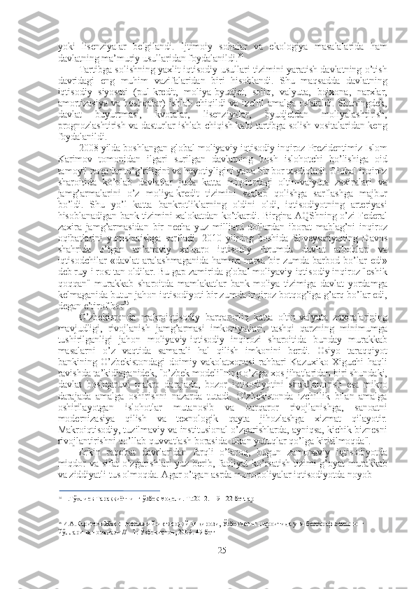 yoki   lisenziyalar   belgilandi.   Ijtimoiy   sohalar   va   ekologiya   masalalarida   ham
davlatning ma’muriy usullaridan foydalanildi. 34
Tartibga solishning yaxlit iqtisodiy usullari tizimini yaratish davlatning o’tish
davridagi   eng   muhim   vazifalaridan   biri   hisoblandi.   Shu   maqsadda   davlatning
iqtisodiy   siyosati   (pul-kredit,   moliya-byudjet,   soliq,   valyuta,   bojxona,   narxlar,
amortizasiya   va   boshqalar)   ishlab   chiqildi   va   izchil   amalga   oshirildi.   Shuningdek,
davlat   buyurtmasi,   kvotalar,   lisenziyalar,   byudjetdan   moliyalashtirish,
prognozlashtirish va dasturlar ishlab chiqish kabi tartibga solish vositalaridan keng
foydalanildi.
2008  yilda boshlangan global moliyaviy-iqtisodiy inqiroz Prezidentimiz Islom
Karimov   tomonidan   ilgari   surilgan   davlatning   bosh   islohotchi   bo’lishiga   oid
tamoyil naqadar to’g’riligini va hayotiyligini yana bir bor tasdiqladi. Global inqiroz
sharoitida   ko’plab   davlatlar   juda   katta   miqdordagi   oltin-valyuta   zaxiralari   va
jamg’armalarini   o’z   moliya-kredit   tizimini   saqlab   qolishga   sarflashga   majbur
bo’ldi.   Shu   yo’l   katta   bankrotliklarning   oldini   oldi,   iqtisodiyotning   arteriyasi
hisoblanadigan bank tizimini xalokatdan ko’tkardi. Birgina AQShning o’zi Federal
zaxira   jamg’armasidan   bir   necha   yuz   milliard   dollardan   iborat   mablag’ni   inqiroz
oqibatlarini   yumshatishga   sarfladi.   2010   yilning   boshida   Shveysariyaning   Davos
shahrida   o’tgan   an’anaviy   xalqaro   iqtisodiy   forumda   davlat   arboblari   va
iqtisodchilar   «davlat   aralashmaganida   hamma   narsa   bir   zumda   barbod   bo’lar   edi»
deb ruy-i rost tan oldilar. Bu gap zamirida global moliyaviy-iqtisodiy inqiroz "eshik
qoqqan"   murakkab   sharoitda   mamlakatlar   bank-moliya   tizimiga   davlat   yordamga
kelmaganida butun jahon iqtisodiyoti bir zumda inqiroz botqog’iga g’arq bo’lar edi,
degan e’tirof bor 35
.
O’zbekistonda   makroiqtisodiy   barqarorliq   katta   oltin-valyuta   zaxiralarining
mavjudligi,   rivojlanish   jamg’armasi   imkoniyatlari,   tashqi   qarzning   minimumga
tushirilganligi   jahon   moliyaviy-iqtisodiy   inqirozi   sharoitida   bunday   murakkab
masalarni   o’z   vaqtida   samarali   hal   qilish   imkonini   berdi.   Osiyo   taraqqiyot
bankining   O’zbekistondagi   doimiy   vakolatxonasi   rahbari   Kazuxiko   Xiguchi   haqli
ravishda ta’kidlaganidek, "o’zbek modeli"ning o’ziga xos jihatlaridan biri shundaki,
davlat   boshqaruvi   makro   darajada,   bozor   iqtisodiyotini   shakllantirish   esa   mikro
darajada   amalga   oshirishni   nazarda   tutadi.   O’zbekistonda   izchillik   bilan   amalga
oshirilayotgan   islohotlar   mutanosib   va   barqaror   rivojlanishga,   sanoatni
modernizasiya   qilish   va   texnologik   qayta   jihozlashga   xizmat   qilayotir.
Makroiqtisodiy, tuzilmaviy va institusional o’zgarishlarda, ayniqsa, kichik biznesni
rivojlantirishni qo’llab-quvvatlash borasida ulkan yutuqlar qo’lga kiritilmoqda".
Erkin   raqobat   davrlaridan   farqli   o’laroq,   bugun   zamonaviy   iqtisodiyotda
miqdor  va sifat  o’zgarishlari  yuz berib, faoliyat  ko’rsatish  tizimi  g’oyat  murakkab
va ziddiyatli tus olmoqda. Agar o’tgan asrda monopoliyalar iqtisodiyotda noyob
34
  Н.Тўхлиев Тараққиётнинг ўзбек  модели .  Т .:2012.119-122  бетлар
35
  И.А.Каримов Жаҳон молиявий-иқтисодий инқирози, Ўзбекистон шароитида уни бартараф этишнинг 
йўллари ва чоралари // - Т: Ўзбекистон, 2009. 49-бет
25 