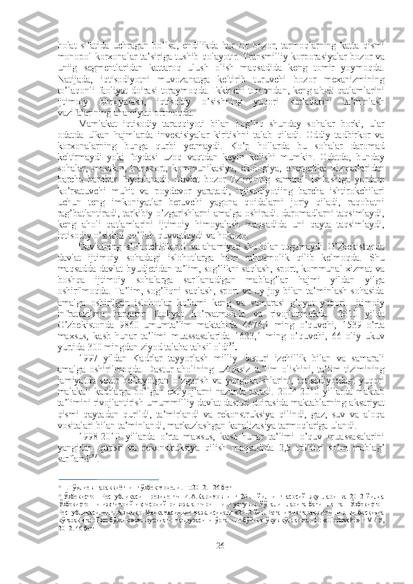 holat   sifatida   uchragan   bo’lsa,   endilikda   har   bir   bozor,   tarmoqlarning   katta   qismi
monopol korxonalar ta’siriga tushib qolayotir. Transmilliy korporasiyalar bozor va
uniig   segmentlaridan   kattaroq   ulush   olish   maqsadida   keng   tomir   yoymoqda.
Natijada,   iqtisodiyotni   muvozanatga   keltirib   turuvchi   bozor   mexanizmining
to’laqonli faoliyat doirasi toraymoqda. Ikkinchi tomondan, keng aholi qatlamlarini
ijtimoiy   himoyalash,   iqtisodiy   o’sishning   yuqori   sur’atlarini   ta’minlash
vazifalarining ahamiyati ortmoqda.
Mamlakat   iqtisodiy   taraqqiyoti   bilan   bog’liq   shunday   sohalar   borki,   ular
odatda   ulkan   hajmlarda   investisiyalar   kiritishni   talab   qiladi.   Oddiy   tadbirkor   va
korxonalarning   bunga   qurbi   yetmaydi.   Ko’p   hollarda   bu   sohalar   daromad
keltirmaydi   yoki   foydasi   uzoq   vaqtdan   keyin   kelishi   mumkin.   Odatda,   bunday
sohalar,   masalan,   transport,   kommunikasiya,   ekologiya,   energetika   xizmatlaridan
barcha   barobar   foydalanadi.   Davlat   bozor   tizimining   samarali   ishlashiga   yordam
ko’rsatuvchi   muhit   va   poydevor   yaratadi,   iqtisodiyotiing   barcha   ishtirokchilari
uchun   teng   imkoniyatlar   beruvchi   yagona   qoidalarni   joriy   qiladi,   raqobatni
rag’batlantiradi, tarkibiy o’zgarishlarni amalga oshiradi. daromadlarni taqsimlaydi,
keng   aholi   qatlamlarini   ijtimoiy   himoyalash   maqsadida   uni   qayta   taqsimlaydi,
iqtisodiy o’sishni qo’llab-quvvatlaydi va hokozo.
Davlatning islohotchilik roli va ahamiyati shu bilan tugamaydi. O’zbekistonda
davlat   ijtimoiy   sohadagi   islohotlarga   ham   rahnamolik   qilib   kelmoqda.   Shu
maqsadda davlat byudjetidan ta’lim, sog’likni saqlash, sport, kommunal xizmat va
boshqa   ijtimoiy   sohalarga   sarflanadigan   mablag’lar   hajmi   yildan   yilga
oshirilmoqda.  Ta’lim,  sog’liqni   saqlash,   sport   va  uy-joy  bilan  ta’minlash   sohasida
amalga   oshirilgan   islohotlar   ko’lami   keng   va   samarasi   g’oyat   yuqori.   Ijtimoiy
infratuzilma   barqaror   faoliyat   ko’rsatmokda   va   rivojlanmokda.   2010   yilda
O’zbekistonda   9860   umumta’lim   maktabida   4676,1   ming   o’quvchi,   1539   o’rta
maxsus,   kasb-hunar   ta’limi   muassasalarida   1623,1   ming   o’quvchi,   66   oliy   ukuv
yurtida  300  mingdan ziyod talaba tahsil oldi 36
.
1997   yildan   Kadrlar   tayyorlash   milliy   dasturi   izchillik   bilan   va   samarali
amalga   oshirilmoqda.   Dastur   aholining   uzluksiz   ta’lim   olishini,   ta’lim   tizimining
jamiyatda   sodir   bo’layotgan   o’zgarish   va   yangilanishlarini,   iqtisodiyotdagi   yuqori
malakali  kadrlarga  bo’lgan  extiyojlarni   nazarda tutadi.   2004-2010   yillarda  maktab
ta’limini rivojlantirish umummilliy davlat dasturi doirasida maktablarning aksariyat
qismi   qaytadan   qurildi,   ta’mirlandi   va   rekonstruksiya   qilindi,   gaz,   suv   va   aloqa
vositalari bilan ta’minlandi, markazlashgan kanalizasiya tarmoqlariga ulandi.
1998-2010   yillarda   o’rta   maxsus,   kasb-hunar   ta’limi   o’quv   muassasalarini
yangidan   qurish   va   rekonstruksiya   qilish   maqsadida   2,5   trillion   so’m   mablag’
sarflandi 37
.
36
  Н.Тўхлиев Тараққиётнинг ўзбек  модели.  Т.:2012. 126 бет
37
  Ўзбекистон   Республикаси   Президенти   И.А.Каримовнинг   2011   йилнинг   асосий   якунлари   ва   2012   йилда
Ўзбекистонни   ижтимоий-иқтисодий   ривожлантиришнинг   устувор   йўналишларига   бағишланган   Ўзбекистон
Республикасининг Вазирлар Маҳкамасининг мажлисидаги «2012 йил Ватанимиз тараққиётини янги босқичга
кўтарадиган йил бўлади» мавзусидаги маърузасини ўрганиш бўйича ўқув қўлланма.-Т.: «O'qituvchi» НМИУ,
2012. 46 бет
26 