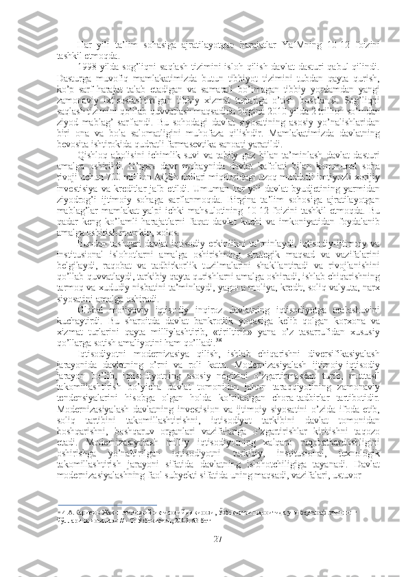 Har   yili   ta’lim   sohasiga   ajratilayotgan   harajatlar   YaIMning   10-12   foizini
tashkil etmoqda.
1998   yilda sog’liqni  saqlash  tizimini  isloh qilish davlat  dasturi  qabul  qilindi.
Dasturga   muvofiq   mamlakatimizda   butun   tibbiyot   tizimini   tubdan   qayta   qurish,
ko’p   sarf-harajat   talab   etadigan   va   samarali   bo’lmagan   tibbiy   yordamdan   yangi
zamonaviy   ixtisoslashtirilgan   tibbiy   xizmat   turlariga   o’tish   boshlandi.   Sog’liqni
saqlash tizimini qo’llab-quvvatlash maqsadida birgina  2010  yilda  2  trillion so’mdan
ziyod   mablag’   sarflandi.   Bu   sohodagi   davlat   siyosatining   asosiy   yo’nalishlaridan
biri   ona   va   bola   salomatligini   muhofaza   qilishdir.   Mamlakatimizda   davlatning
bevosita ishtirokida qudratli farmasevtika sanoati yaratildi.
Qishloq   aholisini   ichimlik   suvi   va   tabiiy   gaz   bilan   ta’minlash   davlat   dasturi
amalga   oshirildi.   O’tgan   davr   mobaynida   davlat   kafolati   bilan   kommunal   soha
rivoji uchun  700  million AQSh dollari miqdoridagi uzoq muddatli imtiyozli xorijiy
investisiya   va   kreditlar   jalb   etildi.   Umuman   har   yili   davlat   byudjetining   yarmidan
ziyodrog’i   ijtimoiy   sohaga   sarflanmoqda.   Birgina   ta’lim   sohosiga   ajratilayotgan
mablag’lar  mamlakat  yalpi  ichki  mahsulotining   10-12   foizini  tashkil   etmoqda.  Bu
qadar   keng   ko’lamli   harajatlarni   faqat   davlat   kuchi   va   imkoniyatidan   foydalanib
amalga oshirish mumkin, xolos.
Bundan   tashqari   davlat   iqtisodiy   erkinlikni   ta’minlaydi,   iqtisodiy-ijtimoiy   va
institusional   islohotlarni   amalga   oshirishning   strategik   maqsad   va   vazifalarini
belgilaydi,   raqobat   va   tadbirkorlik   tuzilmalarini   shakllantiradi   va   rivojlanishini
qo’llab-quvvatlaydi, tarkibiy qayta qurishlarni amalga oshiradi, ishlab chiqarishning
tarmoq va xududiy nisbatini ta’minlaydi, yagona moliya, kredit, soliq valyuta, narx
siyosatini amalga oshiradi.
Global   moliyaviy   iqtisodiy   inqiroz   davlatning   iqtisodiyotga   aralashuvini
kuchaytirdi.   Bu   sharoitda   davlat   bankrotlik   yoqasiga   kelib   qolgan   korxona   va
xizmat   turlarini   qayta   milliylashtirib,   «tiriltirib»   yana   o’z   tasarrufidan   xususiy
qo’llarga sotish amaliyotini ham qo’lladi. 38
Iqtisodiyotni   modernizasiya   qilish,   ishlab   chiqarishni   diversifikasiyalash
jarayonida   davlatning   o’rni   va   roli   katta.   Modernizasiyalash   ijtimoiy-iqtisodiy
jarayon   bo’lib,   iqtisodiyotning   asosiy   negizini   o’zgartirmasdan   turib,   muttasil
takomillashtirish   bo’yicha   davlat   tomonidan   jahon   taraqqiyotining   zamonaviy
tendensiyalarini   hisobga   olgan   holda   ko’riladigan   chora-tadbirlar   tartibotidir.
Modernizasiyalash   davlatning   investision   va   ijtimoiy   siyosatini   o’zida   ifoda   etib,
soliq   tartibini   takomillashtirishni,   iqtisodiyot   tarkibini   davlat   tomonidan
boshqarishni,   boshqaruv   organlari   vazifalariga   o’zgartirishlar   kiritishni   taqozo
etadi.   Modernizasiyalash   milliy   iqtisodiyotning   xalqaro   raqobatbardoshligini
oshirishga   yo’naltirilgan   iqtisodiyotni   tarkibiy,   institusional,   texnologik
takomillashtirish   jarayoni   sifatida   davlatning   islohotchiligiga   tayanadi.   Davlat
modernizasiyalashning faol subyekti sifatida uning maqsadi, vazifalari, ustuvor
38
  И . А . Каримов   Жаҳон молиявий-иқтисодий инқирози, Ўзбекистон  шароитида   уни   бартараф   этишнинг  
йўллари ва чоралари // - Т: Ўзбекистон, 2009. 63-бет
27 