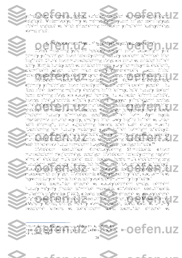 yo’nalishlari,   uni   amalga   oshirish   sur’atlari,   resurslari   va   innovasion   asoslarini
belgilaydi.   Modernizasiya   ilmiy   va   mehnat   sig’imi   yuqori   bo’lgan   texnologiyaga
o’tishni   anglatadi   va   ishlab   chiqarishning   innovasion   yo’nalishini   kuchaytirishga
xizmat qiladi.
5. “O’zbek modeli” va uning jamiyat hayotida tutgan o’rni
O’zbek   modelining   yana   bir   harakterli   tamoyili   qonun   ustuvorligini   yoki
ijtimoiy   yo’naltirilgan   bozor   iqtisodiyotining   huquqiy   asoslarini   ta’minlash   bilan
bog’liqdir. Chunki bozor munosabatlarining o’ziga xos qonun va qoidalari bo’lishi
tabiiy. Xorijda bunday tartib va qoidalar bir necha yuz yillar mobaynida shakllanib,
takomillashib   kelgan.   Ularni   inkor   etish   yoki   mensimaslik   -   xato.   Global
iqtisodiyotga integrasiyalashuv ham aynan shuni  -  ularga rioya etishni talab qiladi.
O’zbekiston   Respublikasi   Prezidenti   Islom   Karimov   ta’kidlaganidek,
«ijtimoiy   yo’naltirilgan   bozor   iqtisodiyotining   qonunchilik   asosini   yaratish   -   bu
faqat   o’tish   davrining   majburiy   shartigina   bo’lib   kolmay,   balki   huquqiy   davlatni
barpo   etishning   o’ziga   xos   xususiyati   hamdir».   Bu   xulosadan   ko’rinib   turibdiki,
bozorga   o’tish   sharoitida   xo’jalik   yuritishning   muayyan   yo’nalishlarini   tartibga
solish   bo’yicha   qabul   qilinadigan   qonunlar   qisqa   muddatga   yoki   tor   sohalar   bilan
cheklanib   qolmasdan,   uzoq   muddatlarga   muljallangan   jamiyat   hayotining   barcha
jihatlarini   huquqiy   ta’minlashga   qaratilgan   bo’lishi   lozim.   Ayni   paytda
Prezidentimiz   qonunlar   xayotiy,   amaliyot   bilan   uzviy   bog’liq   bo’lishi   va   undan
kelib   chiqmog’i,   qonun   xujjatlarining   bevosita   ta’sir   kuchi   shunga   muvofiq
fukarolarning   ham   huquqiy   madaniyati   yuqori   bo’lishi   lozimligini   ta’kidlaydi.
«Qonunning   ustuvorligi   shuni   bildiradiki,   asosiy   ijtimoiy,   eng   avvalo,   iqtisodiy
munosabatlar   faqat   qonun   bilan   tartibga   solinadi,   uning   barcha   katnashchilari   esa
xech bir istisnosiz huquq normalarini buzganligi uchun javobgar bo’ladi». 39
O’zbekiston   Respublikasi   Konstitusiyasining   53-moddasida   «Bozor
munosabatlarini   rivojlantirishga   qaratilgan   O’zbekiston   iqtisodiyotining   negizini
xilma-xil   shakldagi   mulk   tashkil   etadi.   Davlat   ...   barcha   mulk   shakllarining   teng
huquqligini   va   huquqiy   jixatdan   bab-barobar   muhofaza   etilishini   kafolatlaydi.
Xususiy   mulk   boshqa   mulk   shakllari   kabi   daxleiz   va   davlat   himoyasidadir» 40
  deb
mustaxkamlab   qo’yilgan.   O’zbekistonda   «Yer,  yer   osti   boyliklari,  suv,   usimlik   va
hayvonot dunyosi hamda boshqa tabiiy zaxiralar umummilliy boylikdir». 41
Davlat   tasarrufidan   chiqarish   va   xususiylashtirishni   amalga   oshirishni
huquqiy-me’yoriy   jihatdan   ta’minlash   maqsadida   «O’zbekiston   Respublikasida
mulkchilik   to’g’risida»   (1990),   «Davlat   tasarrufidan   chiqarish   va   xususiylashtrish
to’g’risida»gi  (1991)  O’zbekiston Respublikasi qonunlari, Vazirlar Maxkamasining
«Mahalliy   sanoat,   aholiga   maishiy   xizmat   ko’rsatish,   davlat   savdo   va   umumiy
ovqatlanish   korxona   va   tashkilotlarini   davlat   tasarrufidan   chiqarish   va
xususiylashtirishni tashkil etishning chora-tadbirlari to’g’risida»gi qarori va boshqa
39
  Ислом Каримов. Асарлар, 1-жилд, Т.,  «Ўзбекистон»,  1996, 321-бет
40
  Узбекистон Республикаси Конституцияси. - Т.,  «Ўзбекистон»,  2003, 11-бет.
41
  Ўша  жойда. 12-бет
28 