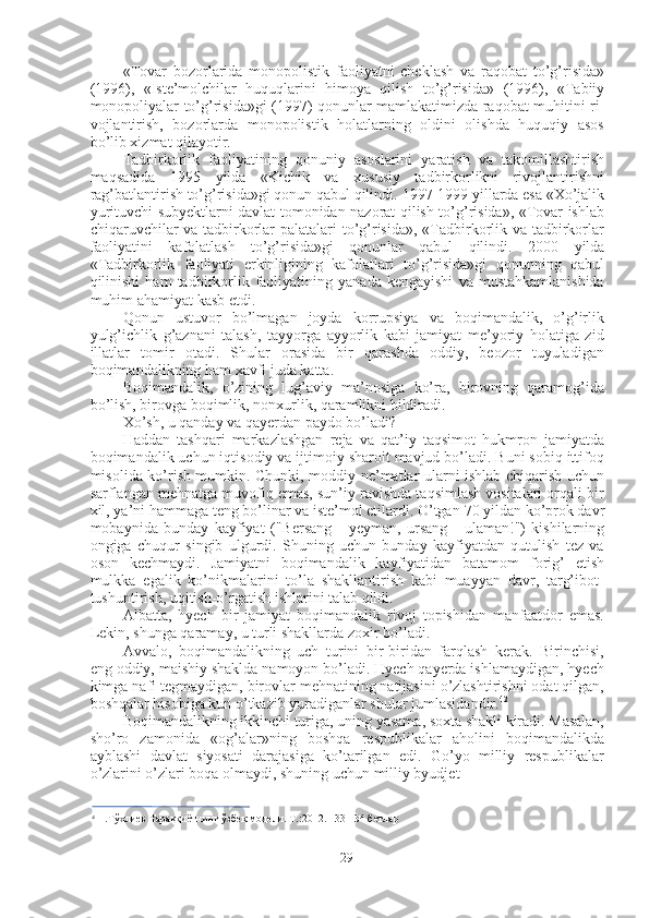 «Tovar   bozorlarida   monopolistik   faoliyatni   cheklash   va   raqobat   to’g’risida»
(1996),   «Iste’molchilar   huquqlarini   himoya   qilish   to’g’risida»   (1996),   «Tabiiy
monopoliyalar to’g’risida»gi   (1997)   qonunlar mamlakatimizda raqobat muhitini ri-
vojlantirish,   bozorlarda   monopolistik   holatlarning   oldini   olishda   huquqiy   asos
bo’lib xizmat qilayotir.
Tadbirkorlik   faoliyatining   qonuniy   asoslarini   yaratish   va   takomillashtirish
maqsadida   1995   yilda   «Kichik   va   xususiy   tadbirkorlikni   rivojlantirishni
rag’batlantirish to’g’risida»gi qonun qabul qilindi.  1997-1999  yillarda esa «Xo’jalik
yurituvchi subyektlarni davlat tomonidan nazorat qilish to’g’risida», «Tovar ishlab
chiqaruvchilar  va tadbirkorlar  palatalari  to’g’risida», «Tadbirkorlik va tadbirkorlar
faoliyatini   kafolatlash   to’g’risida»gi   qonunlar   qabul   qilindi.   2000   yilda
«Tadbirkorlik   faoliyati   erkinligining   kafolatlari   to’g’risida»gi   qonunning   qabul
qilinishi   ham   tadbirkorlik  faoliyatining  yanada   kengayishi   va  mustahkamlanishida
muhim ahamiyat kasb etdi.
Qonun   ustuvor   bo’lmagan   joyda   korrupsiya   va   boqimandalik,   o’g’irlik
yulg’ichlik   g’aznani   talash,   tayyorga   ayyorlik   kabi   jamiyat   me’yoriy   holatiga   zid
illatlar   tomir   otadi.   Shular   orasida   bir   qarashda   oddiy,   beozor   tuyuladigan
boqimandalikning ham xavfi juda katta.
Boqimandalik,   o’zining   lug’aviy   ma’nosiga   ko’ra,   birovning   qaramog’ida
bo’lish, birovga boqimlik, nonxurlik, qaramlikni bildiradi.
Xo’sh, u qanday va qayerdan paydo bo’ladi?
Haddan   tashqari   markazlashgan   reja   va   qat’iy   taqsimot   hukmron   jamiyatda
boqimandalik uchun iqtisodiy va ijtimoiy sharoit mavjud bo’ladi. Buni sobiq ittifoq
misolida ko’rish mumkin. Chunki, moddiy ne’matlar ularni ishlab chiqarish uchun
sarflangan mehnatga muvofiq emas, sun’iy ravishda taqsimlash vositalari orqali bir
xil, ya’ni hammaga teng bo’linar va iste’mol etilardi. O’tgan  70  yildan ko’prok davr
mobaynida   bunday   kayfiyat   ("Bersang   -   yeyman,   ursang   -   ulaman!")   kishilarning
ongiga   chuqur   singib   ulgurdi.   Shuning   uchun   bunday   kayfiyatdan   qutulish   tez   va
oson   kechmaydi.   Jamiyatni   boqimandalik   kayfiyatidan   batamom   forig’   etish
mulkka   egalik   ko’nikmalarini   to’la   shakllantirish   kabi   muayyan   davr,   targ’ibot-
tushuntirish, uqitish-o’rgatish ishlarini talab qildi.
Albatta,   hyech   bir   jamiyat   boqimandalik   rivoj   topishidan   manfaatdor   emas.
Lekin, shunga qaramay, u turli shakllarda zoxir bo’ladi.
Avvalo,   boqimandalikning   uch   turini   bir-biridan   farqlash   kerak.   Birinchisi,
eng oddiy, maishiy shaklda namoyon bo’ladi. Hyech qayerda ishlamaydigan, hyech
kimga nafi tegmaydigan, birovlar mehnatining natijasini o’zlashtirishni odat qilgan,
boshqalar hisobiga kun o’tkazib yuradiganlar shular jumlasidandir. 42
Boqimandalikning ikkinchi turiga, uning yasama, soxta shakli kiradi. Masalan,
sho’ro   zamonida   «og’alar»ning   boshqa   respublikalar   aholini   boqimandalikda
ayblashi   davlat   siyosati   darajasiga   ko’tarilgan   edi.   Go’yo   milliy   respublikalar
o’zlarini o’zlari boqa olmaydi, shuning uchun milliy byudjet
42
  Н.Тўхлиев Тараққиётнинг ўзбек  модели.  Т.:2012. 133-134 бетлар
29 