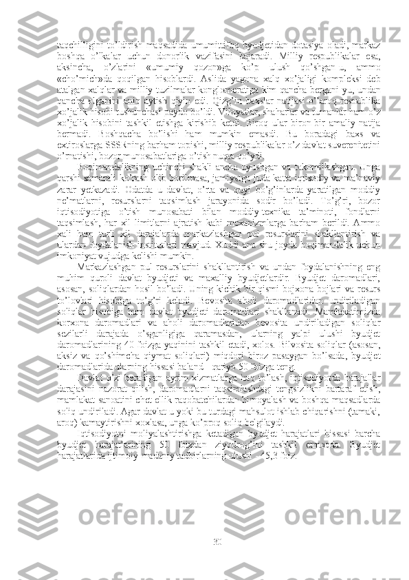 taqchilligini   to ’ ldirish   maqsadida   umumittifoq   byudjetidan   dotasiya   oladi ,   markaz
boshqa   o ’ lkalar   uchun   donorlik   vazifasini   bajaradi .   Milliy   respublikalar   esa ,
aksincha ,   o ’ zlarini   « umumiy   qozon » ga   ko ’ p   ulush   qo ’ shgan - u ,   ammo
« cho ’ mich » da   qoqilgan   hisoblardi .   Aslida   yagona   xalq   xo ’ jaligi   kompleksi   deb
atalgan   xalqlar   va   milliy   tuzilmalar   konglomeratiga   kim   qancha   bergani - yu ,   undan
qancha   olganini   aniq   aytish   qiyin   edi .   Qizg ’ in   baxslar   natijasi   o ’ laroq   respublika
xo ’ jalik   hisobi   tushunchasi   paydo   bo ’ ldi .  Viloyatlar ,  shaharlar   va   tumanlar   ham   o ’ z
xo ’ jalik   hisobini   tashkil   etishga   kirishib   ketdi .   Biroq   ular   biron-bir   amaliy   natija
bermadi.   Boshqacha   bo’lishi   ham   mumkin   emasdi.   Bu   boradagi   baxs   va
extiroslarga SSSRning barham topishi, milliy respublikalar o’z davlat suverenitetini
o’rnatishi, bozor munosabatlariga o’tish nuqta qo’ydi.
Boqimandalikning   uchinchi   shakli   ancha   uyushgan   va   takomillashgan.   Unga
qarshi samarali ko’rash olib borilmasa, jamiyatga juda katta iqtisodiy va ma’naviy
zarar   yetkazadi.   Odatda   u   davlat,   o’rta   va   quyi   bo’g’inlarda   yaratilgan   moddiy
ne’matlarni,   resurslarni   taqsimlash   jarayonida   sodir   bo’ladi.   To’g’ri,   bozor
iqtisodiyotiga   o’tish   munosabati   bilan   moddiy-texnika   ta’minoti,   fondlarni
taqsimlash,   har   xil   limitlarni   ajratish   kabi   mexanizmlarga   barham   berildi.   Ammo
xali   ham   turli   xil   darajalarda   markazlashgan   pul   resurslarini   shakllantirish   va
ulardan  foydalanish  institutlari  mavjud. Xuddi  ana shu joyda boqimandalik uchun
imkoniyat vujudga kelishi mumkin.
Markazlashgan   pul   resurslarini   shakllantirish   va   undan   foydalanishning   eng
muhim   quroli   davlat   byudjeti   va   maxalliy   byudjetlardir.   Byudjet   daromadlari,
asosan, soliqlardan hosil  bo’ladi. Uning kichik bir qismi bojxona bojlari va resurs
to’lovlari   hisobiga   to’g’ri   keladi.   Bevosita   aholi   daromadlaridan   undiriladigan
soliqlar   hisobiga   ham   davlat   byudjeti   daromadlari   shakllanadi.   Mamlakatimizda
korxona   daromadlari   va   aholi   daromadlaridan   bevosita   undiriladigan   soliqlar
sezilarli   darajada   o’sganligiga   qaramasdan,   ularning   yalpi   ulushi   byudjet
daromadlarining   40   foizga yaqinini tashkil etadi, xolos. Bilvosita soliqlar  (asosan,
aksiz   va   qo’shimcha   qiymat   soliqlari)   miqdori   biroz   pasaygan   bo’lsada,   byudjet
daromadlarida ularning hissasi baland  -  qariyb  50  foizga teng.
Davlat   o’zi   beradigan   ayrim   xizmatlarga   haq   to’lash,   iqtisodiyotda   harajallar
darajasini   nazorat   qilish,   daromadlarni   taqsimlashdagi   tengsizlikni   bartaraf   etish,
mamlakat sanoatini chet ellik raqobatchilardan himoyalash va boshqa maqsadlarda
soliq undiriladi. Agar davlat u yoki bu turdagi mahsulot ishlab chiqarishni (tamaki,
aroq) kamaytirishni xoxlasa, unga ko’proq soliq belgilaydi.
Iqtisodiyotni   moliyalashtirishga   ketadigan   byudjet   harajatlari   hissasi   barcha
byudjet   harajatlarining   50   foizdan   ziyodrog’ini   tashkil   etmoqda.   Byudjet
harajatlarida ijtimoiy-madaniy tadbirlarning ulushi  - 45,3  foiz.
30 