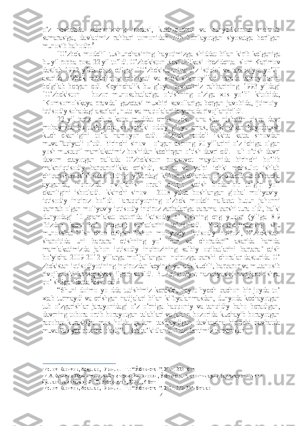 o ’ z   navbatida   xalqimizning   irodasi ,   kuch - qudrati   va   bunyodkorona   mehnati
samarasiga ,   davlatimiz   rahbari   tomonidan   olib   borilayotgan   siyosatga   berilgan
munosib   bahodir . 3
"O’zbek   modeli"   tushunchasining   hayotimizga   shiddat   bilan   kirib   kelganiga
bu yil roppa-rosa  22  yil to’ldi. O’zbekiston Respublikasi Prezidenta Islom Karimov
dastlab   1992   yilda   chop   etilgan   "O’zbekistonning   o’z   istiqlol   va   taraqqiyot   yo’li"
asarida   o’zbek   modelining   mohiyati   va   shakl-shamoyillari   hamda   tamoyillarini
belgilab   bergan   edi.   Keyinchalik   bu   g’oya   davlatimiz   rahbarining   1993   yildagi
"O’zbekiston   -   bozor   munosabatlariga   o’tishning   o’ziga   xos   yo’li"   kitobida,
"Komsomolskaya   pravda"   gazetasi   muxbiri   savollariga   bergan   javobida,   ijtimoiy-
iqtisodiy sohadagi asarlari, nutq va maqolalarida yanada rivojlantirildi.
22   yil   tarix   uchun   katta   muddat   emas.   Lekin   ana   shu   nisbatan   qisqa   davr
mobaynida   bu   tushuncha   shunchaki   oddiy   g’oya   emas,   balki   ulkan   hayotbaxsh
kuch   ekanligini   to’la   namoyon   etdi.   O’zbek   modeli   ikkita   katta   sinovdan
muvaffaqiyatli   o’tdi.   Birinchi   sinov   -   o’tgan   asrning   90-yillarini   o’z   ichiga   olgan
yosh mustaqil mamlakatimiz boshidan kechirgan o’tish davri edi. Hali o’tish davri
davom   etayotgan   pallada   O’zbekiston   postsovet   maydonida   birinchi   bo’lib
makroiqtisodiy   barqarorlikka   erishdi,   sanoat   va   yalpi   ichki   mahsulot   ishlab
chiqarishda  islohotdan  oldingi   yillardagi   ko’rsatkichlardan  o’zib ketdi.  Boshqacha
aytganda,   inqirozdan   rivojlanish   orqali   chiqib   ketish   birdan-bir   to’g’ri   yo’l
ekanligini   isbotladi.   Ikkinchi   sinov   -   2008   yilda   boshlangan   global   moliyaviy-
iqtisodiy   inqiroz   bo’ldi.   Taraqqiyotning   o’zbek   modeli   nafaqat   butun   jahonni
qamrab olgan moliyaviy-iqtisodiy inqiroz zarbalariga qarama-qarshi tura oldi, balki
dunyodagi   10   mamlakat   qatorida   iktisodiy   o’   sishning   eng   yuqori   (yiliga   8-9
foizdan   kam   bo’   lmagan)   sur’atlarini   ta’minladi.   Yulboshchimizning   shu
munosabat   bilan   chop   etilgan   “Jahon   moliyaviy-   iqtisodiy   inqirozi,   O’zbekistan
sharoitida   uni   bartaraf   etishning   yo’   llari   va   choradari”   asarida   hamda
mamlakatimizda   jahon   iqtisodiy   inqirozining   salbiy   oqibatlarini   bartaraf   etish
bo’yicha   2009-2012  yillarga  mo’ljallangan   Inqirozga  qarshi   choralar   dasturida   O’
zbekistan iqtisodiyotining inqirozdan keyingi yanada kuchli, barqaror va mutanosib
rivojlanishi   konsepsiyasi   ilgari   surildi.   Bu   iqtisodiyot   nazariyasini   rivojlantirishga
qo’ shilgan katta hissa edi. 4
“Shuni   doimo   yo   dda   tutishimiz   kerakki,   hayot   hyech   qachon   bir   joyda   to’
xtab turmaydi  va  erishgan  natijalari  bilan  kifoyalanmasdan,  dunyoda kechayotgan
tub   o’zgarishlar   jarayonidagi   o’z   o’rniga   haqqoniy   va   tanqidiy   baho   beradigan,
davrning tobora ortib borayotgan talablari va jahon bozorida kuchayib borayotgan
raqobat   kurashiga   mos   holda   qadam   tashlaydigan   davlatgina   birinchi   navbatda
muvaffaqiyat qozona oladi” 5
, -deb ta’kidlandi Prezidentimiz tomonidan.
3
  Ислом Каримов, Асарлар, 17-жилд. - Т.:  “Ўзбекистан”.  2011. 223- бет
4
  И.А.Каримов  Жаҳон молиявий-иқтисодий инқирози, Ўзбекистон  шароитида уни бартараф этишнинг 
йўллари  ва чоралари // - Т:  Ўзбекистон,  2009. 16-бет
5
  Ислом Каримов, Асарлар, 19-жилд. - Т.:  “Ўзбекистан”.  2011. 333-334- бетлар
4 