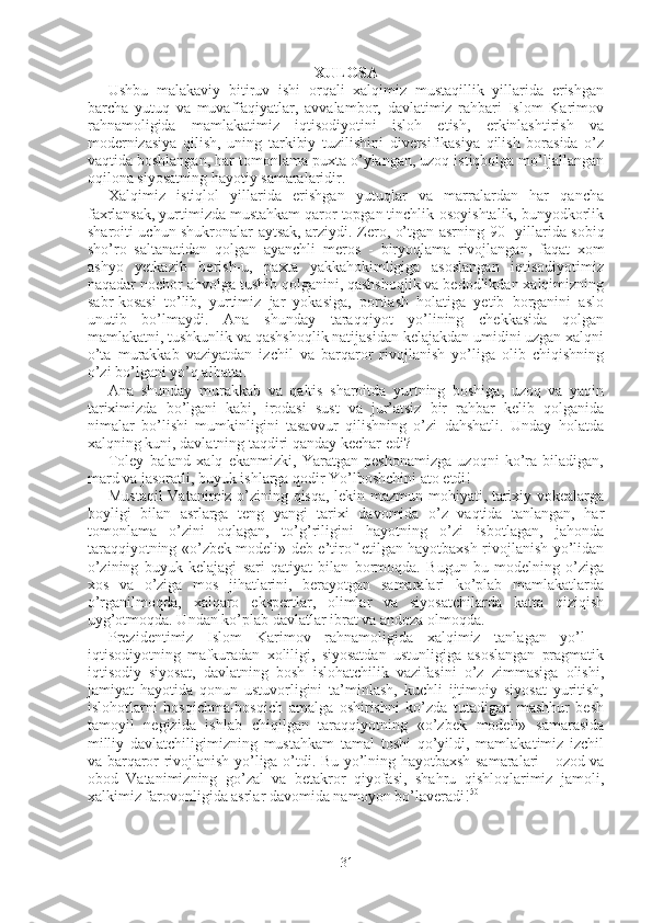 31XULOSA
Ushbu   malakaviy   bitiruv   ishi   orqali   xalqimiz   mustaqillik   yillarida   erishgan
barcha   yutuq   va   muvaffaqiyatlar,   avvalambor,   davlatimiz   rahbari   Islom   Karimov
rahnamoligida   mamlakatimiz   iqtisodiyotini   isloh   etish,   erkinlashtirish   va
modernizasiya   qilish,   uning   tarkibiy   tuzilishini   diversifikasiya   qilish   borasida   o’z
vaqtida boshlangan, har tomonlama puxta o’ylangan, uzoq istiqbolga mo’ljallangan
oqilona siyosatning hayotiy samaralaridir.
Xalqimiz   istiqlol   yillarida   erishgan   yutuqlar   va   marralardan   har   qancha
faxrlansak, yurtimizda mustahkam qaror topgan tinchlik-osoyishtalik, bunyodkorlik
sharoiti uchun shukronalar aytsak, arziydi. Zero, o’tgan asrning   90-   yillarida sobiq
sho’ro   saltanatidan   qolgan   ayanchli   meros   -   biryoqlama   rivojlangan,   faqat   xom
ashyo   yetkazib   berish-u,   paxta   yakkahokimligiga   asoslangan   iqtisodiyotimiz
naqadar nochor ahvolga tushib qolganini, qashshoqlik va bedodlikdan xalqimizning
sabr-kosasi   to’lib,   yurtimiz   jar   yokasiga,   portlash   holatiga   yetib   borganini   aslo
unutib   bo’lmaydi.   Ana   shunday   taraqqiyot   yo’lining   chekkasida   qolgan
mamlakatni, tushkunlik va qashshoqlik natijasidan kelajakdan umidini uzgan xalqni
o’ta   murakkab   vaziyatdan   izchil   va   barqaror   rivojlanish   yo’liga   olib   chiqishning
o’zi bo’lgani yo’q albatta.
Ana   shunday   murakkab   va   qaltis   sharoitda   yurtning   boshiga,   uzoq   va   yaqin
tariximizda   bo’lgani   kabi,   irodasi   sust   va   jur’atsiz   bir   rahbar   kelib   qolganida
nimalar   bo’lishi   mumkinligini   tasavvur   qilishning   o’zi   dahshatli.   Unday   holatda
xalqning kuni, davlatning taqdiri qanday kechar edi?
Toley   baland   xalq   ekanmizki,   Yaratgan   peshonamizga   uzoqni   ko’ra   biladigan,
mard va jasoratli, buyuk ishlarga qodir Yo’lboshchini ato etdi!
Mustaqil  Vatanimiz o’zining qisqa, lekin mazmun-mohiyati, tarixiy vokealarga
boyligi   bilan   asrlarga   teng   yangi   tarixi   davomida   o’z   vaqtida   tanlangan,   har
tomonlama   o’zini   oqlagan,   to’g’riligini   hayotning   o’zi   isbotlagan,   jahonda
taraqqiyotning «o’zbek modeli» deb e’tirof etilgan hayotbaxsh rivojlanish yo’lidan
o’zining   buyuk   kelajagi   sari   qatiyat   bilan   bormoqda.   Bugun   bu   modelning   o’ziga
xos   va   o’ziga   mos   jihatlarini,   berayotgan   samaralari   ko’plab   mamlakatlarda
o’rganilmoqda,   xalqaro   ekspertlar,   olimlar   va   siyosatchilarda   katta   qiziqish
uyg’otmoqda. Undan ko’plab davlatlar ibrat va andoza olmoqda.
Prezidentimiz   Islom   Karimov   rahnamoligida   xalqimiz   tanlagan   yo’l   -
iqtisodiyotning   mafkuradan   xoliligi,   siyosatdan   ustunligiga   asoslangan   pragmatik
iqtisodiy   siyosat,   davlatning   bosh   islohatchilik   vazifasini   o’z   zimmasiga   olishi,
jamiyat   hayotida   qonun   ustuvorligini   ta’minlash,   kuchli   ijtimoiy   siyosat   yuritish,
islohotlarni   bosqichma-bosqich   amalga   oshirishni   ko’zda   tutadigan   mashhur   besh
tamoyil   negizida   ishlab   chiqilgan   taraqqiyotning   «o’zbek   modeli»   samarasida
milliy   davlatchiligimizning   mustahkam   tamal   toshi   qo’yildi,   mamlakatimiz   izchil
va barqaror rivojlanish yo’liga o’tdi. Bu yo’lning hayotbaxsh samaralari   -   ozod va
obod   Vatanimizning   go’zal   va   betakror   qiyofasi,   shahru   qishloqlarimiz   jamoli,
xalkimiz farovonligida asrlar davomida namoyon bo’laveradi! 50 