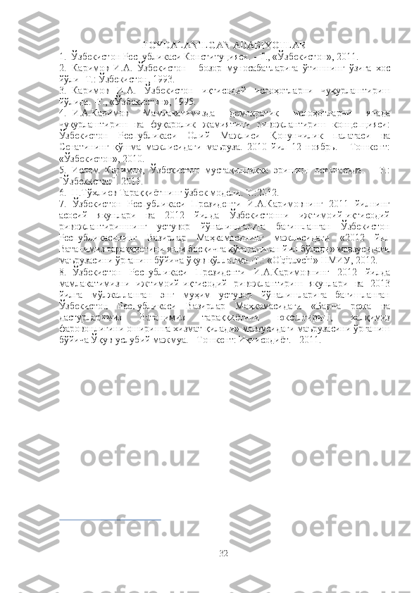 FOYDALANILGAN ADABIYOTLAR
1. Ўзбекистон  Республикаси Конституцияси. - Т.,  «Ўзбекистон»,  2011.
2. Каримов   И.А.   Ўзбекистон   -   бозор   муносабатларига   ўтишнинг   ўзига   хос
йўли- Т.: Ўзбекистон, 1993.
3. Каримов   И.А.   Ўзбекистон   иқтисодий   ислоҳотларни   чуқурлаштириш
йўлида. -Т., «Ўзбекистон», 1995.
4. И.А.Каримов   Мамлакатимизда   демократик   ислоҳотларни   янада
чуқурлаштириш   ва   фуқаролик   жамиятини   ривожлантириш   концепцияси:
Ўзбекистон   Республикаси   Олий   Мажлиси   Қонунчилик   палатаси   ва
Сенатининг   қўшма   мажлисидаги   маъруза.   2010   йил   12   ноябрь.   -   Тошкент:
«Ўзбекистон», 2010.
5. Ислом   Каримов,   Ўзбекистон   мустақилликка   эришиш   остонасида.   -   Т.:
"Ўзбекистон". 2011.
6. Н.Тўхлиев Тараққиётнинг ўзбек  модели.  Т.:2012.
7. Ўзбекистон   Республикаси   Президенти   И.А.Каримовнинг   2011   йилнинг
асосий   якунлари   ва   2012   йилда   Ўзбекистонни   ижтимоий-иқтисодий
ривожлантиришнинг   устувор   йўналишларига   бағишланган   Ўзбекистон
Республикасининг   Вазирлар   Маҳкамасининг   мажлисидаги   «2012   йил
Ватанимиз тараққиётини янги босқичга кўтарадиган йил бўлади» мавзусидаги
маърузасини ўрганиш бўйича ўқув қўлланма.-Т.: «O'qituvchi» НМИУ, 2012.
8. Ўзбекистон   Республикаси   Президенти   И.А.Каримовнинг   2012   йилда
мамлакатимизни   ижтимоий-иқтисодий   ривожлантириш   якунлари   ва   2013
йилга   мўлжалланган   энг   муҳим   устувор   йўналишларига   бағишланган
Ўзбекистон   Республикаси   Вазирлар   Маҳкамасидаги   «Барча   режа   ва
дастурларимиз   Ватанимиз   тараққиётини   юксалтириш,   халқимиз
фаровонлигини оширишга хизмат қилади» мавзусидаги маърузасини ўрганиш
бўйича Ўқув-услубий мажмуа. - Тошкент: Иқтисодиёт. - 2011.
32 
