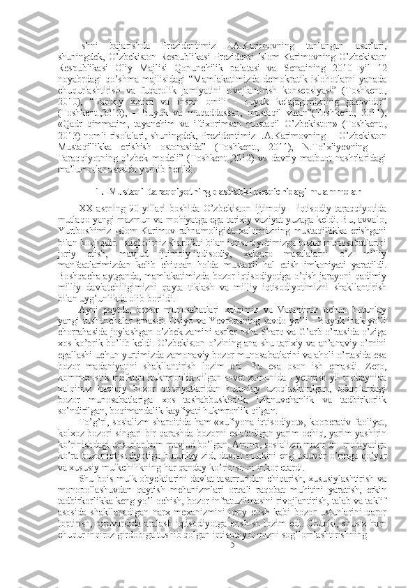 Ishni   bajarishda   Prezidentimiz   I.A.Karimovning   tanlangan   asarlari,
shuningdek,   O’zbekiston   Respublikasi   Prezidenti   Islom   Karimovning   O’zbekiston
Respublikasi   Oliy   Majlisi   Qonunchilik   palatasi   va   Senatining   2010   yil   12
noyabrdagi   qo’shma   majlisidagi   “Mamlakatimizda   demokratik  islohotlarni   yanada
chuqurlashtirish   va   fuqarolik   jamiyatini   rivojlantirish   konsepsiyasi”   (Toshkent.,
2010),   “Tarixiy   xotira   va   inson   omili   -   buyuk   kelajagimizning   garovidir”
(Toshkent.,2012),   —Buyuk   va   muqaddassan,   mustaqil   vatan”(Toshkent.,   2011),
«Qadr   qimmatim,   tayanchim   va   iftixorimsan   mustaqil   O’zbekiston»   (Toshkent.,
2013)  nomli  risolalari, shuningdek, Prezidentimiz I.A.Karimovning —O’zbekiston
Mustaqillikka   erishish   ostonasida”   (Toshkent.,   2011),   N.To’xliyevning   —
Taraqqiyotning   o’zbek   modeli”   (Toshkent.,2012)   va   davriy   matbuot   nashrlaridagi
ma’lumotlar asosida yoritib berildi.
1. Mustaqil taraqqiyotning dastlabki bosqichidagi muammolar
XX   asrning   90-yillari   boshida   O’zbekiston   ijtimoiy   -   iqtisodiy   taraqqiyotida
mutlaqo yangi mazmun va mohiyatga ega tarixiy vaziyat yuzaga keldi. Bu, avvalo,
Yurtboshimiz   Islom   Karimov   rahnamoligida   xalqimizning   mustaqillikka   erishgani
bilan boqliqdir. Istiqlolimiz sharofati bilan iqtisodiyotimizga bozor munosabatlarini
joriy   etish,   mavjud   ijtimoiy-iqdisodiy,   xalqaro   masalalarni   o’z   milliy
manfaatlarimizdan   kelib   chiqqan   holda   mustaqil   hal   etish   imkoniyati   yaratildi.
Boshqacha aytganda, mamlakatimizda bozor iqtisodiyotiga o’tish jarayoni qadimiy
milliy   davlatchiligimizni   qayta   tiklash   va   milliy   iqtisodiyotimizni   shakllantirish
bilan uyg’unlikda olib borildi.
Ayni   paytda,   bozor   munosabatlari   xalqimiz   va   Vatanimiz   uchun   butunlay
yangi  tushunchalar  emasdi.  Osiyo  va  Yevropaning  savdo  yo’li   -  Buyuk  ipak yo’li
chorrahasida joylashgan o’zbek zamini asrlar osha Sharq va G’arb o’rtasida o’ziga
xos ko’prik bo’lib keldi. O’zbekiston o’zining ana shu tarixiy va an’anaviy o’rnini
egallashi uchun yurtimizda zamonaviy bozor munosabatlarini va aholi o’rtasida esa
bozor   madaniyatini   shakllantirish   lozim   edi.   Bu   esa   oson   ish   emasdi.   Zero,
kommunistik mafkura hukmronlik qilgan sovet zamonida - yetmish yil mobaynida
xalqimiz   haqiqiy   bozor   qadriyatlaridan   butunlay   uzoqlashtirilgan,   odamlardagi
bozor   munosabatlariga   xos   tashabbuskorlik,   izlanuvchanlik   va   tadbirkorlik
so’ndirilgan, boqimandalik kayfiyati hukmronlik qilgan.
To’g’ri, sosializm  sharoitida ham «xufiyona iqtisodiyot», kooperativ faoliyat,
kolxoz bozori singari bir qarashda bozorni eslatadigan yarim ochiq, yarim yashirin
ko’rinishdagi unsurlar ham mavjud bo’lgan. Ammo, sosializm mazmun- mohiyatiga
ko’ra bozor iqtisodiyotiga butunlay zid, davlat mulkini eng ustuvor o’ringa qo’yar
va xususiy mulkchilikning har qanday ko’rinishini inkor etardi.
Shu bois mulk obyektlarini davlat tasarrufidan chiqarish, xususiylashtirish va
monopollashuvdan   qaytish   mehanizmlari   orqali   raqobat   muhitini   yaratish,   erkin
tadbirkorlikka keng yo’l ochish, bozor infratuzilmasini rivojlantirish, talab va taklif
asosida   shakllanadigan   narx   mexanizmini   joriy   etish   kabi   bozor   ustunlarini   qaror
toptirish,  pirovardida  aralash  iqtisodiyotga  erishish   lozim  edi.  Chunki,  shusiz  ham
chuqur inqiroz girdobiga tushib qolgan iqtisodiyotimizni sog’lomlashtirishning 
5 