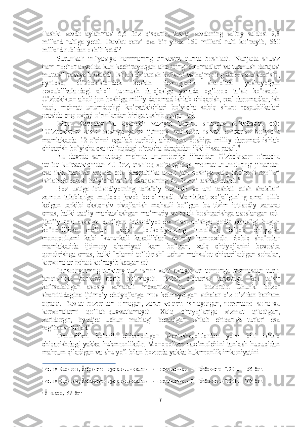 Tashki   savdo   aylanmasi   6,6   foiz   qisqarib ,   tashqi   savdoning   salbiy   saldosi   9,8
millard   rublga   yetdi .   Davlat   qarzi   esa   bir   yilda   150   millard   rubl   ko’payib,   550
millard rubldan oshib ketdi 7
.
Surunkali   inflyasiya   hammaning   tinkasini   qurita   boshladi.   Natijada   shusiz
ham nochor axvolda kun kechirayotgan aholining daromadlari va turmush darajasi
muttasil pasaya boshladi. Ishlab chiqarish ko’lami va hajmining tinimsiz qisqarishi,
ayniqsa,   O’zbekistondek   keskin   demografik   sharoitda   yashayotgan
respublikalardagi   aholi   turmush   darajasiga   yanada   og’irroq   ta’sir   ko’rsatdi.
O’zbekiston aholi jon boshiga milliy daromad ishlab chiqarish, real daromadlar, ish
haqi,   mehnat   unumdorligi   ko’rsatkichlari   bo’yicha   sobiq   shuro   respublikalari
orasida eng oxirgi o’rinlardan biriga tushib qolgan edi.
Islom   Karimov   bu   ayanchli   vaziyat   haqida   shunday   ta’kidlagan   edi:
"O’zbekiston   kishi   boshiga   yalpi   ijtimoiy   mahsulot   ishlab   chiqarish   bo’yicha
mamlakatda   12-o’rinni   egallab   turibdi,   aholi   jon   boshiga   milliy   daromad   ishlab
chiqarish bo’yicha esa ittifoqdagi o’rtacha darajadan ikki hissa past". 8
Bu   davrda   sanoatdagi   mehnat   unumdorligi   jihatidan   O’zbekiston   o’rtacha
ittifoq ko’rsatkichidan   40   foiz, qishloq xo’jaligidagi mehnat unumdorligi jihatidan
esa   ikki   barobar   orqada   edi.   Respublika   aholi   jon   boshiga   xalq   iste’moli   mollari
ishlab chiqarish bo’yicha ittifoq darajasining  40  foizini tashkil etardi. 9
Boz   ustiga   iqtisodiyotning   tarkibiy   tuzilishi   va   uni   tashkil   etish   shakllari
zamon   talablariga   mutlaqo   javob   berolmasdi.   Mamlakat   xo’jaligining   amal   qilib
kelgan   tarkibi   ekstensiv   rivojlanish   mahsuli   bo’lgan   bu   tizim   iqtisodiy   zarurat
emas, balki qat’iy markazlashgan ma’muriy va rejali boshqarishga asoslangan edi.
Qat’iy   reja   asosiga   qurilgan   iqtisodiyot   esa   rivojlanishga   qodir   emasligi   bugun
ko’pchilikka   ma’lum.   Rejali   iqtisodiyotning   tanqislik,   ishlab   chiqarish
monopolizmi   kabi   "surunkali   kasalliklar"   doimiy   hamroxidir.   Sobiq   sho’rolar
mamlakatida   ijtimoiy   ahamiyati   kam   bo’lgan,   xalq   ehtiyojlarini   bevosita
qondirishga emas, balki "planni to’ldirish" uchun mahsulot chiqariladigan sohalar,
korxonalar behad ko’payib ketgan edi.
Iqtisodiyotning   tarkibiy   tuzilishini   xalq   extiyojlari   tomonga   burmasdan   turib
tanqislikka   barham   berib   bo’lmaydi.   Ishlab   chiqarish   tarkibiga   faol   ta’sir
ko’rsatadigan   asosiy   samarali   mexanizm   bu   —   bozordir.   Chunki   bozor
sharoitidagina   ijtimoiy   ehtiyojlarga   mos   kelmaydigan   sohalar   o’z-o’zidan   barham
topadi.   Davlat   bozor   tan   olmagan,   zarar   keltirib   ishlaydigan,   norentabel   soha   va
korxonalarni   qo’llab-quvvatlamaydi.   Xalq   ehtiyojlariga   xizmat   qiladigan,
xaridorgir,   byudjet   uchun   mablag’   beradigan   ishlab   chiqarish   turlari   esa
rag’batlantiriladi.
Tanqislikni   keltirib   chiqaradigan   shart-sharoitlardan   yana   biri   ishlab
chiqarishdagi   yakka   hukmronlikdir.   Monopolizm   iste’molchini   tanlash   huquqidan
mahrum qiladigan va shu yo’l bilan bozorda yakka hukmronlik imkoniyatini
7
  Ислом   Каримов ,  Ўзбекистон мустақилликка  эришиш   остонасида . -  Т .:  "Ўзбекистон".  2011. - 156- бет.
8
  Ислом Каримов,  Ўзбекистон мустақилликка  эришиш остонасида. - Т.:  "Ўзбекистон".  2011. - 167- бет.
9
  Ўша  аср, 167- бет
7 