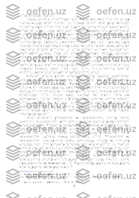 qo’lga kiritadigan kuchdir.
Odatda,   tanqislik   qondirilmagan   talab   sifatida   vaqti-vaqti   bilan   har   qanday
bozorda   vujudga   kelishi   mumkin.   Bu   hodisaga   barham   berish   yangi   xaridorgir
mollarning paydo bo’lishi  bilan bog’liq ayrim mollarning miqdori  dastlab kamroq
bo’lganligi   tufayli,   ularga   xarid   talabi   ma’lum   vaqtgacha   to’la   qondirilmasligi
mumkin. Bunday sharoitda uo’sha tovarni ishlab chiqaruvchi boshqa shunday tovar
ishlab chiqaruvchi  paydo bulgunicha bozorda monopol  huquqqa ega bo’lib turadi.
Bu imkoniyatdan foydalanib, u vaqtincha monopol foyda oladi. Foyda esa,  buyuk
iqtisodchilar ta’kidlaganidek, shunday qudratli va jozibali xoxish-istakki, xaridorgir
tovar   ishlab   chiqarish   yo’li   bilan   uni   qo’lga   kiritishni   xohlovchi   raqobatchilarni
ertami-kechmi,   albatta,   o’ziga   jalb   qilmasdan   qolmaydi.   Natijada,   raqobatchi
mahsulot   turining   paydo   bo’lishi   bilan   dastlab   yangi   mahsulot   ishlab   chiqargan
korxonaning   yakka   hukmronlik   mavqyei   barham   topadi.   Bundan   esa   bozor,
iste’molchi yutadi. Sog’lom iqtisodiyotda antimonopol, antitrest qonunlari, soliqlar,
imtiyozlar   (masalan,   kredit   olish)   orqali   doimo   monopolizmning   qarshiligi
sindirilib, tovar ishlab chiqaruvchilar rag’batlantirilib turiladi.
Sosializm   xo’jalik   yuritish   sohasidagi   o’zining   dastlabki   qadamlaridan
iqtisodiyotni   qat’iy   markazlashgan   rejali   asosda   tashkil   etish   yo’li   bilan   amalda
yakkahokimlikni   qonunlashtirdi.   Xususiy   mulk   umumlashtirilib,   yagona
"umumxalk” boshqacha aytganda, davlat mulkiga aylantirilishi shuni taqozo etardi.
Natijada, monopolizm surunkali hodisaga aylanib, har kuni, har soatda takror ishlab
chiqariladigan   bo’ldi.   Chunki   davlat   bozordagi   real   ahvolni   o’zida   aks
ettirmaydigan,   oldindan   belgilab   qo’yiladigan   tovar   turlari   va   ularning   narxlarini
qo’llab-quvvatlardi.   Shu   yo’l   bilan   doimo   talabning   taklifdan   ustunligi,   ya’ni
taqchillik   ta’minlab   kelindi.   Amalda   deyarli   barcha   korxonalar   doimiy
monopolistlarga   aylanib,   bozor   va   iste’molchiga   o’z   shartlarini   qat’iy   o’tkazish
imkoniyatiga ega edi 10 11
.
Ishlab   chiqarishni   yiriklashtirish   va   ixtisoslashtirish,   ijtimoiy   mehnat
taqsimotini   chuqurlashtirish   ayrim   tarmoq   va   korxonalarning   yakkahokimligini
yanada kuchaytirdi. Yiriklashuv, markazlashuv va ixtisoslashuv iqtisodiy qonuniyat
darajasiga   ko’tarildi.   Xo’jaliklararo   kooperasiyalash   va   agrosanoat   integrasiyasi
negizida   qishloq   xo’jaligi   ishlab   chiqarishini   yanada   yiriklashtirish   hamda
ixtisoslashtirish   tug’risida   maxsus   qarorlar   qabul   qilindi.   Yiriklashtirish   va
ixtisoslashtirish   iqtisodiyotning   barcha   tarmoqlariga,   moddiy   va   nomoddiy
sohalarga,   hatto   ijtimoiy-madaniy   jabhalarga   ham   keng   singdirildi.   Bu   mash’um
tajriba shunga olib keldiki, butun mamlakat bo’yicha ko’pchilik sanoat mhsulotlari
turlarini   bir-ikki   korxona   yetkazib   beradigan   bo’ldi 11
.   O’tgan   asrning   80-yillari
oxiriga   kelib,   O’zbekistonda   100   nafargacha   ishchisi   bo’lgan   sanoat
korxonalarining   umumiy   soni   to’rt   yuzdan   oshmagani   bunga   misoldir.   Hamma
joyda  gigantomaniya  vasvasasi   avj  oldi.  Yagona  partiya,  yagona  mafkura,  yagona
korxona, yagona tovar va yagona xalq! 12
10
  Н.Тўхлиев Тараққиётнинг ўзбек  модели. Т.:2012. 10-11 бетлар.
11
  Ислом Каримов,  Ўзбекистон мустақилликка  эришиш остонасида. - Т.:  "Ўзбекистон".  2011. - 169-бет.
12
  Н.Тўхлиев Тараққиётнинг ўзбек  модели. Т.:2012.-12-14 бетлар.
8 