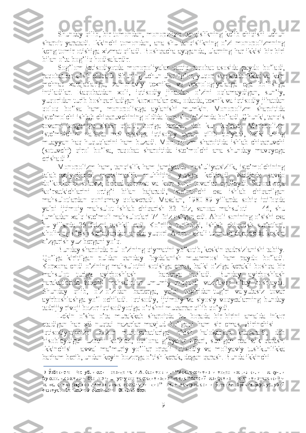 Shunday qilib, bir  tomondan, monopolizm tanqislikning kelib chiqishi  uchun
sharoit   yaratadi.   Ikkinchi   tomondan,   ana   shu   tanqislikning   o’zi   monopolizmning
keng tomir otishiga xizmat qiladi. Boshqacha aytganda, ularning har ikkisi bir-biri
bilan o’ta bog’liq hodisalardir.
Sog’lom   iqtisodiyotda   monopoliyalar   qattiq   raqobat   asosida   paydo   bo’ladi,
raqobatdan o’sib chiqadi. Shuning uchun ular ilg’or, yuqori samaradorlikka va kam
mehnat   xarajatlariga,   zamonaviy   texnika   va   texnologiyalarga   ega   bo’lishga
intiladilar.   Raqobatdan   xoli,   iqtisodiy   jihatdan   o’zini   oqlamaydigan,   sun’iy,
yuqoridan turib boshqariladigan korxonalar esa, odatda, texnik va iqtisodiy jihatdan
qoloq   bo’lsa   ham,   monopolistga   aylanishi   mumkin.   Monopolizm   sharoitida
iste’molchi ishlab chiqaruvchining oldida hamisha ta’zimda bo’ladi. Chunki, tanqis
tovarni   topganiga   shukr   qiladi,   boriga   baraka,   deb   kun   ko’radi.   Monopolizm
iste’molchini   nafaqat   mol   egasiga   iqtisodiy   qaram   qilib   qo’yadi,   balki   uning
muayyan   haq-huquqlarini   ham   buzadi.   Monopolizm   sharoitida   ishlab   chiqaruvchi
(sotuvchi)   qirol   bo’lsa,   raqobat   sharoitida   iste’molchi   ana   shunday   mavqyega
erishadi 13
.
Monopolizm   ham,   tanqislik   ham   jamiyatda   mas’uliyatsizlik,   iste’molchining
talab-extiyojlarini   mensimaslik   muhhitini   yuzaga   keltiradi.   Natijada   savdo
do’konlarini   sifatsiz,   behad   qimmat   va   kam   sonli   tovarlar   egallaydi.   Sanoat   reja
ko’rsatkichlarini   ortig’i   bilan   bajaradi,   iste’molchi   esa   ishlab   chiqarilgan
mahsulotlardan   qoniqmay   qolaveradi.   Masalan,   1980-89   yillarda   sobiq   ittifoqda
yalpi   ijtimoiy   mahsulot   ishlab   chiqarish   32   foiz,   sanoat   mahsuloti   —   46,   shu
jumladan xalq iste’moli mahsulotlari  74  foiz oshgan edi. Aholi sonining o’sishi esa
bu   yillarda   26   foizni   tashkil   etdi.   Ko’riiib   turibdiki,   ishlab   chiqarish   sur’atlari,
aholining o’sish sur’atlaridan ancha yuqori. Ammo ahali turmush darajasida keskin
o’zgarish yuz bergani yo’q.
Bunday sharoitda pul o’zining qiymatini yo’kotib, keskin qadrsizlanishi tabiiy.
Qo’lga   kiritilgan   puldan   qanday   foydalanish   muammosi   ham   paydo   bo’ladi.
Korxona   endi   o’zining   mahsulotini   sotishga   emas,   balki   o’ziga   kerakli   boshqa   bir
mahsulot   turiga   ayirboshlash   —   barterga   intiladi.   Bunday   ayirboshlash
harakatlarida   taqchil   mahsulotlar   umumiy   muqobil   vazifasini   o’tay   boshlaydi.
Shunday   qilib,   o’z-o’zidan   barterga,   ya’ni   tug’ridan-tug’ri   valyutasiz   tovar
ayirboshlashga   yo’l   ochiladi.   Iqtisodiy,   ijtimoiy   va   siyosiy   voqyealarning   bunday
tadrijiy rivoji bozor iqtisodiyotiga o’tishni muqarrar qilib qo’ydi.
Lekin   o’sha   o’ta   murakkab   sharoitda   bu   borada   bir-birini   amalda   inkor
etadigan   har   xil   nuqtai   nazarlar   mavjud   bo’lgani   ham   sir   emas.   Birinchisi   —
iqtisodiyotimizni   bozor   munosabatlariga   o’tish   halokatdan   qutqaradi,   deb
hisoblaydigan   uzoqni   ko’zlab,   oqilona   g’oyalar   ilgari,   surilgan   realistik   qarash.
Ikkinchisi   -   avval   ma’muriy   yo’llar   orqali   iqtisodiy   va   moliyaviy   tushkunlikka
barham berib, undan keyin bozorga o’tish kerak, degan qarash. Bunda ikkinchi
13  Ўзбекистон Республикаси   Президента   И.А.Каримовнинг “Мамлакатимизни   модернизация   қилиш ва кучли
фуқаролик жамияти барпо этиш - устувор мақсадимиздир” ҳамда “Асосий вазифамиз - Ватанимиз тараққиёти
ва   халқимиз   фаровонлигини   янада   юксалтиришдир”   номли   маърузаларини   ўрганиш   бўйича   ўқув-услубий
мажмуа. - Тошкент: Иқтисодиёт. - 2010.14-бет.
9 