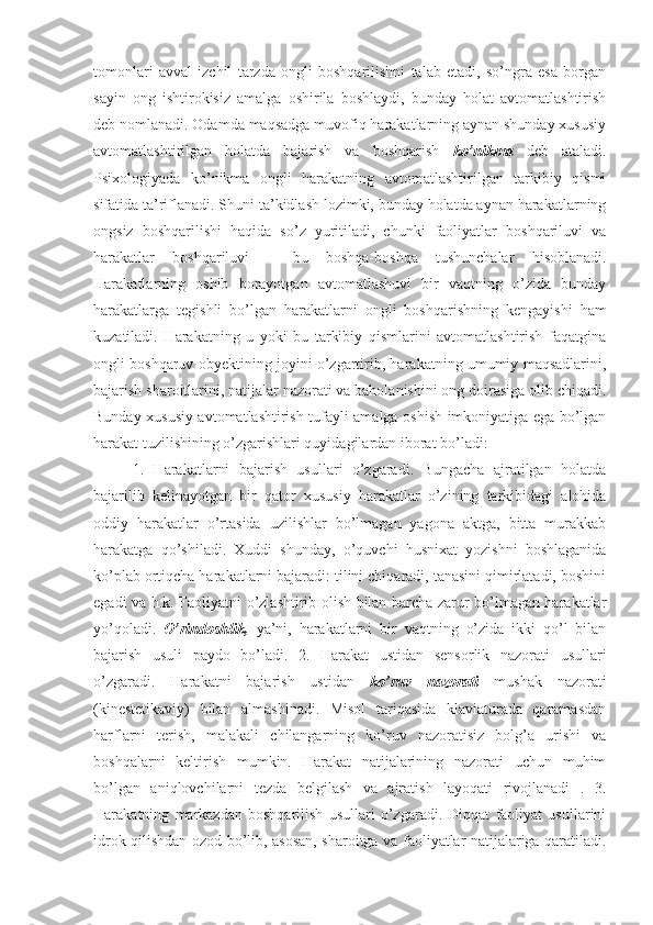 tomonlari   avval   izchil   tarzda   ongli   boshqarilishni   talab   etadi,   so’ngra   esa   borgan
sayin   ong   ishtirokisiz   amalga   oshirila   boshlaydi,   bunday   holat   avtomatlashtirish
deb nomlanadi. Odamda maqsadga muvofiq harakatlarning aynan shunday xususiy
avtomatlashtirilgan   holatda   bajarish   va   boshqarish   ko’nikma   deb   ataladi.
Psixologiyada   ko’nikma   ongli   harakatning   avtomatlashtirilgan   tarkibiy   qismi
sifatida ta’riflanadi. Shuni ta’kidlash lozimki, bunday holatda aynan harakatlarning
ongsiz   boshqarilishi   haqida   so’z   yuritiladi,   chunki   faoliyatlar   boshqariluvi   va
harakatlar   boshqariluvi   –   bu   boshqa-boshqa   tushunchalar   hisoblanadi.
Harakatlarning   oshib   borayotgan   avtomatlashuvi   bir   vaqtning   o’zida   bunday
harakatlarga   tegishli   bo’lgan   harakatlarni   ongli   boshqarishning   kengayishi   ham
kuzatiladi.   Harakatning   u   yoki   bu   tarkibiy   qismlarini   avtomatlashtirish   faqatgina
ongli boshqaruv obyektining joyini o’zgartirib, harakatning umumiy maqsadlarini,
bajarish sharoitlarini, natijalar nazorati va baholanishini ong doirasiga olib chiqadi.
Bunday xususiy avtomatlashtirish tufayli amalga oshish imkoniyatiga ega bo’lgan
harakat tuzilishining o’zgarishlari quyidagilardan iborat bo’ladi:
1.   Harakatlarni   bajarish   usullari   o’zgaradi.   Bungacha   ajratilgan   holatda
bajarilib   kelinayotgan   bir   qator   xususiy   harakatlar   o’zining   tarkibidagi   alohida
oddiy   harakatlar   o’rtasida   uzilishlar   bo’lmagan   yagona   aktga,   bitta   murakkab
harakatga   qo’shiladi.   Xuddi   shunday,   o’quvchi   husnixat   yozishni   boshlaganida
ko’plab ortiqcha harakatlarni bajaradi: tilini chiqaradi, tanasini qimirlatadi, boshini
egadi va h.k. Faoliyatni o’zlashtirib olish bilan barcha zarur bo’lmagan harakatlar
yo’qoladi.   O’rindoshlik,   ya’ni,   harakatlarni   bir   vaqtning   o’zida   ikki   qo’l   bilan
bajarish   usuli   paydo   bo’ladi.   2.   Harakat   ustidan   sensorlik   nazorati   usullari
o’zgaradi.   Harakatni   bajarish   ustidan   ko’ruv   nazorati   mushak   nazorati
(kinestetikaviy)   bilan   almashinadi.   Misol   tariqasida   klaviaturada   qaramasdan
harflarni   terish,   malakali   chilangarning   ko’ruv   nazoratisiz   bolg’a   urishi   va
boshqalarni   keltirish   mumkin.   Harakat   natijalarining   nazorati   uchun   muhim
bo’lgan   aniqlovchilarni   tezda   belgilash   va   ajratish   layoqati   rivojlanadi   .   3.
Harakatning   markazdan   boshqarilish   usullari   o’zgaradi.   Diqqat   faoliyat   usullarini
idrok qilishdan ozod bo’lib, asosan, sharoitga va faoliyatlar natijalariga qaratiladi. 