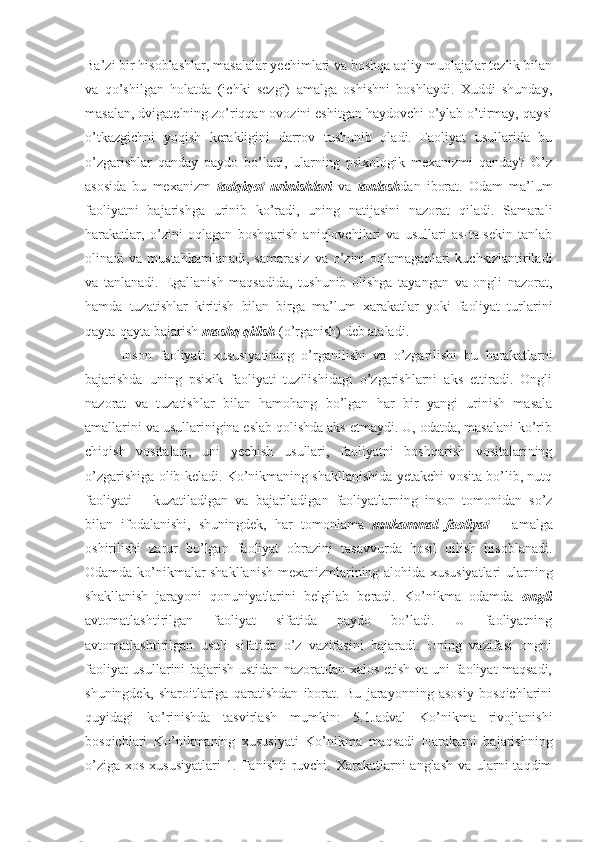 Ba’zi bir hisoblashlar, masalalar yechimlari va boshqa aqliy muolajalar tezlik bilan
va   qo’shilgan   holatda   (ichki   sezgi)   amalga   oshishni   boshlaydi.   Xuddi   shunday,
masalan, dvigatelning zo’riqqan ovozini eshitgan haydovchi o’ylab o’tirmay, qaysi
o’tkazgichni   yoqish   kerakligini   darrov   tushunib   oladi.   Faoliyat   usullarida   bu
o’zgarishlar   qanday   paydo   bo’ladi,   ularning   psixologik   mexanizmi   qanday?   O’z
asosida   bu   mexanizm   tadqiqot   urinishlari   va   tanlash dan   iborat.   Odam   ma’lum
faoliyatni   bajarishga   urinib   ko’radi,   uning   natijasini   nazorat   qiladi.   Samarali
harakatlar,   o’zini   oqlagan   boshqarish   aniqlovchilari   va   usullari   as-ta-sekin   tanlab
olinadi   va  mustahkamlanadi,   samarasiz   va  o’zini  oqlamaganlari  kuchsizlantiriladi
va   tanlanadi.   Egallanish   maqsadida,   tushunib   olishga   tayangan   va   ongli   nazorat,
hamda   tuzatishlar   kiritish   bilan   birga   ma’lum   xarakatlar   yoki   faoliyat   turlarini
qayta-qayta bajarish  mashq qilish  (o’rganish) deb ataladi.
Inson   faoliyati   xususiyatining   o’rganilishi   va   o’zgarilishi   bu   harakatlarni
bajarishda   uning   psixik   faoliyati   tuzilishidagi   o’zgarishlarni   aks   ettiradi.   Ongli
nazorat   va   tuzatishlar   bilan   hamohang   bo’lgan   har   bir   yangi   urinish   masala
amallarini va usullarinigina eslab qolishda aks etmaydi. U, odatda, masalani ko’rib
chiqish   vositalari,   uni   yechish   usullari,   faoliyatni   boshqarish   vositalarining
o’zgarishiga olib keladi. Ko’nikmaning shakllanishida yetakchi vosita bo’lib, nutq
faoliyati   –   kuzatiladigan   va   bajariladigan   faoliyatlarning   inson   tomonidan   so’z
bilan   ifodalanishi,   shuningdek,   har   tomonlama   mukammal   faoliyat   –   amalga
oshirilishi   zarur   bo’lgan   faoliyat   obrazini   tasavvurda   hosil   qilish   hisoblanadi.
Odamda ko’nikmalar shakllanish mexanizmlarining alohida xususiyatlari ularning
shakllanish   jarayoni   qonuniyatlarini   belgilab   beradi.   Ko’nikma   odamda   ongli
avtomatlashtirilgan   faoliyat   sifatida   paydo   bo’ladi.   U   faoliyatning
avtomatlashtirilgan   usuli   sifatida   o’z   vazifasini   bajaradi.   Uning   vazifasi   ongni
faoliyat usullarini bajarish ustidan nazoratdan xalos etish va uni faoliyat maqsadi,
shuningdek,   sharoitlariga   qaratishdan   iborat.   Bu   jarayonning   asosiy   bosqichlarini
quyidagi   ko’rinishda   tasvirlash   mumkin:   5.1Jadval   Ko’nikma   rivojlanishi
bosqichlari   Ko’nikmaning   xususiyati   Ko’nikma   maqsadi   Harakatni   bajarishning
o’ziga xos xususiyatlari  1. Tanishti  ruvchi. Xarakatlarni anglash  va ularni taqdim 