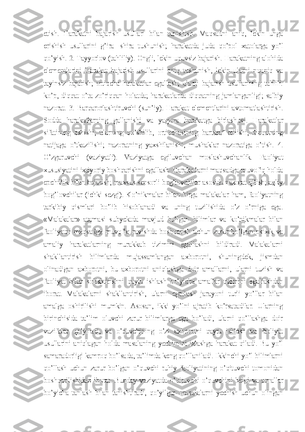 etish.   Harakatni   bajarish   usullari   bilan   tanishish.   Maqsadni   aniq,   lekin   unga
erishish   usullarini   g’ira-   shira   tushunish;   harakatda   juda   qo’pol   xatolarga   yo’l
qo’yish. 2. Tayyorlov (tahliliy). Ongli, lekin uquvsiz bajarish. Harakatning alohida
elementlarini   Harakat   bajarish   usullarini   aniq   tushunish,   lekin   ularni   noaniq   va
tayinsiz   bajarish;   ortiqcha   harakatlar   egallash;   ularni   bajarish   usullarining   tahlili.
ko’p,  diqqat  o’ta  zo’riqqan holatda;  harakatlarda diqqatning  jamlanganligi;  salbiy
nazorat.   3.   Barqarorlashtiruvchi   (sun’iy).   Harakat   elementlarini   avtomatlashtirish.
Sodda   harakatlarning   gallanishi   va   yagona   harakatga   birlashuvi.   Harakatlar
sifatining   oshishi,   ularning   qo’shilib,   ortiqchasining   bartaraf   etilishi,   diqqatning
natijaga   o’tkazilishi;   nazoratning   yaxshilanishi,   mushaklar   nazoratiga   o’tish.   4.
O’zgaruvchi   (vaziyatli).   Vaziyatga   egiluvchan   moslashuvchanlik.   Faoliyat
xususiyatini ixtiyoriy boshqarishni egallash. Harakatlarni maqsadga muvofiq holda
epchillik bilan bajarish; maxsus sensorli bog’lovchilar asosida nazorat qilish; aqliy
bog’lovchilar   (ichki   sezgi).   Ko’nikmalar   bilan   birga   malakalar   ham,   faoliyatning
tarkibiy   qismlari   bo’lib   hisoblanadi   va   uning   tuzilishida   o’z   o’rniga   ega.
«Malakalar»   atamasi   subyektda   mavjud   bo’lgan   bilimlar   va   ko’nikmalar   bilan
faoliyatni   maqsadga   muvofiq   ravishda   boshqarish   uchun   zarur   bo’lgan   psixik   va
amaliy   harakatlarning   murakkab   tizimini   egallashni   bildiradi.   Malakalarni
shakllantirish   bilimlarda   mujassamlangan   axborotni,   shuningdek,   jismdan
olinadigan   axborotni,   bu   axborotni   aniqlashga   doir   amallarni,   ularni   tuzish   va
faoliyat   bilan   solishtirishni   qayta   ishlash   bo’yicha   amallar   tizimini   egallashdan
iborat.   Malakalarni   shakllantirish,   ularni   egallash   jarayoni   turli   yo’llar   bilan
amalga   oshirilishi   mumkin.   Asosan,   ikki   yo’lni   ajratib   ko’rsatadilar.   Ularning
birinchisida   ta’lim   oluvchi   zarur   bilimlarga   ega   bo’ladi,   ularni   qo’llashga   doir
vazifalar   qo’yiladi,   va   o’quvchining   o’zi   axborotni   qayta   ishlash   va   faoliyat
usullarini   aniqlagan   holda   masalaning   yechimini   izlashga   harakat   qiladi.   Bu   yo’l
samaradorligi kamroq bo’lsada, ta’limda keng qo’llaniladi. Ikkinchi yo’l bilimlarni
qo’llash   uchun   zarur   bo’lgan   o’quvchi   ruhiy   faoliyatining   o’qituvchi   tomonidan
boshqarilishidan   iborat.   Bunday   vaziyatda   o’qituvchi   o’quvchini   belgi   va  amallar
bo’yicha   tanlash   bilan   tanishtiradi,   qo’yilgan   masalalarni   yechish   uchun   olingan 