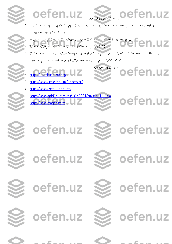 Asosiy adabiyotlar
1. Evolutionary   Psychology   David   M.   Buss,   third   edition   ,   The   University   of
Texas at Austin, 2008.
2. Psychology David G. Myers Hope College Holland, Michigan 
3. V ы gotskiy L. S. Sobr. soch. v 6 t. M., 1982-1984.
4. Galperin   P.   Ya.   Vvedeniye   v   psixologiyu.   M.,   1976.   Galperin   P.   Ya.   K
ucheniyu ob interiorizasii // Vopr. psixologii.  1966. № 6.
Internet saytlari
5. http://textshare.tsx.org   
6. http://www.mgimo.ru/fileserver/   
7. http://www.ssu.runnet.ru/    ...
8. http://www.philol.msu.ru/~rlc2001/ru/sch_14.htm   
9. http://www.voppsy.ru    
