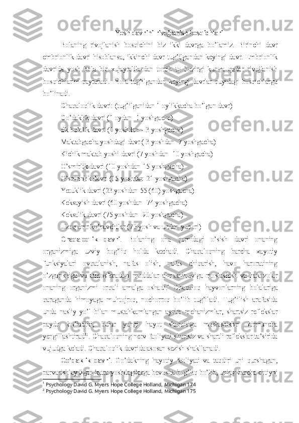 Yosh davrini rivojlanish bosqichlari
Bolaning   rivojlanish   bosqichini   biz   ikki   davrga   bo’lamiz.   Birinchi   davr
embrionlik davri  hisoblansa,  ikkinchi  davr  tug’ilgandan keyingi  davr. Embrionlik
davrida   yosh   bola   bir   xujayralilardan   tortib   to   hozirgi   kunga   qadar   rivojlanish
bosqichlarini  qaytaradi.   Bola  tug’ilgandan keyingi   davrlar   quyidagi  bosqichlarga
bo’linadi.
Chaqaloqlik davri: (tug’ilganidan 1 oylikkacha bo’lgan davr)
Go’daklik davri (1 oydan- 1 yoshgacha)
Ilk bolalik davri (1 yoshdan – 3 yoshgacha)
Maktabgacha yoshdagi davr ( 3 yoshdan- 7 yoshgacha)
Kichik maktab yoshi davri (7 yoshdan -10 yoshgacha)
O’smirlik davri (10 yoshdan-15 yoshgacha)
O’spirinlik davri (15 yoshdan-21 yoshgacha)
Yetuklik davri (23 yoshdan-55 (60) yoshgacha)
Keksayish davri (60 yoshdan -74 yoshgacha)
Keksalik davri (75 yoshdan -90 yoshgacha)
Uzoq umr ko’ruvchilar (70 yosh va undan yuqori)
Chaqaloqlik   davri .   Bolaning   ona   qornidagi   o’sish   davri   onaning
organizmiga   uzviy   bog’liq   holda   kechadi.   Chaqaloqning   barcha   xayotiy
funksiyalari   ovqatlanish,   nafas   olish,   nafas   chiqarish,   havo   haroratining
o’zgarishiga   va   atmosferadagi   moddalar   almashinuviga   moslashish   va   hakozolar
onaning   organizmi   orqali   amalga   oshadi. 1
  Chaqaloq   hayvonlarning   bolalariga
qaraganda   himoyaga   muhtojroq,   nochorroq   bo’lib   tug’iladi.   Tug’ilish   arafasida
unda   nasliy   yo’l   bilan   mustahkamlangan   ayrim   mehanizmlar,   shartsiz   reflekslar
paydo   bo’ladiki,   bular   yangi   hayot   sharoitiga   moslashishni   birmuncha
yengillashtirad 2
i. Chaqaloqning nerv faoliyati shartsiz va shartli reflekslar ta’sirida
vujudga keladi. Chaqaloqlik davrida asosan sezish shakllanadi.
Go’daklik   davri .   Go’dakning   hayotiy   faoliyati   va   taqdiri   uni   qurshagan,
parvarishlaydigan katta yoshdagilarga bevosita bog’liq bo’lib, uning barcha ehtiyoj
1
 Psychology David G. Myers Hope College Holland, Michigan 174
2
 Psychology David G. Myers Hope College Holland, Michigan 175 