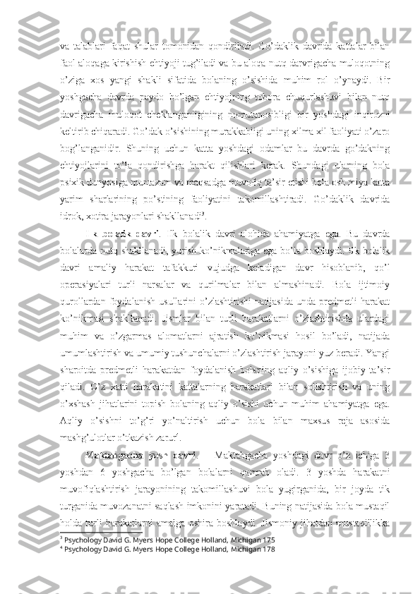 va   talablari   faqat   shular   tomonidan   qondiriladi.   Go’daklik   davrida   kattalar   bilan
faol aloqaga kirishish ehtiyoji tug’iladi va bu aloqa nutq darvrigacha muloqotning
o’ziga   xos   yangi   shakli   sifatida   bolaning   o’sishida   muhim   rol   o’ynaydi.   Bir
yoshgacha   davrda   paydo   bo’lgan   ehtiyojning   tobora   chuqurlashuvi   bilan   nutq
davrigacha   muloqot   cheklanganligining   nomutanosibligi   bir   yoshdagi   inqirozni
keltirib chiqaradi. Go’dak o’sishining murakkabligi uning xilma xil faoliyati o’zaro
bog’langanidir.   Shuning   uchun   katta   yoshdagi   odamlar   bu   davrda   go’dakning
ehtiyojlarini   to’la   qondirishga   harakt   qilishlari   kerak.   Shundagi   ularning   bola
psixik dunyosiga muntazam va maqsadga muvofiq ta’sir etishi bola osh miya katta
yarim   sharlarining   po’stining   faoliyatini   takomillashtiradi.   Go’daklik   davrida
idrok, xotira jarayonlari shakllanadi 3
.
Ilk   bolalik   davri .   Ilk   bolalik   davri   alohida   ahamiyatga   ega.   Bu   davrda
bolalarda nutq shakllanadi, yurish ko’nikmalariga ega bo’la boshlaydi. Ilk bolalik
davri   amaliy   harakat   tafakkuri   vujudga   keladigan   davr   hisoblanib,   qo’l
operasiyalari   turli   narsalar   va   qurilmalar   bilan   almashinadi.   Bola   ijtimoiy
qurollardan   foydalanish   usullarini   o’zlashtirishi   natijasida   unda   predmetli   harakat
ko’nikmasi   shakllanadi.   Jismlar   bilan   turli   harakatlarni   o’zlashtirishda   ulardagi
muhim   va   o’zgarmas   alomatlarni   ajratish   ko’nikmasi   hosil   bo’ladi,   natijada
umumlashtirish va umumiy tushunchalarni o’zlashtirish jarayoni yuz beradi. Yangi
sharoitda   predmetli   harakatdan   foydalanish   bolaning   aqliy   o’sishiga   ijobiy   ta’sir
qiladi.   O’z   xatti   harakatini   kattalarning   harakatlari   bilan   solishtirish   va   uning
o’xshash   jihatlarini   topish   bolaning   aqliy   o’sishi   uchun   muhim   ahamiyatga   ega.
Aqliy   o’sishni   to’g’ri   yo’naltirish   uchun   bola   bilan   maxsus   reja   asosida
mashg’ulotlar o’tkazish zarur 4
.
Maktabgacha   yosh   davri .       Maktabgacha   yoshdagi   davr   o’z   ichiga   3
yoshdan   6   yoshgacha   bo’lgan   bolalarni   qamrab   oladi.   3   yoshda   harakatni
muvofiqlashtirish   jarayonining   takomillashuvi   bola   yugirganida,   bir   joyda   tik
turganida muvozanatni saqlash imkonini yaratadi. Buning natijasida bola mustaqil
holda   turli   harakatlarni   amalga   oshira   boshlaydi.   Jismoniy   jihatdan   mustaqillikka
3
 Psychology David G. Myers Hope College Holland, Michigan 175
4
 Psychology David G. Myers Hope College Holland, Michigan 178 