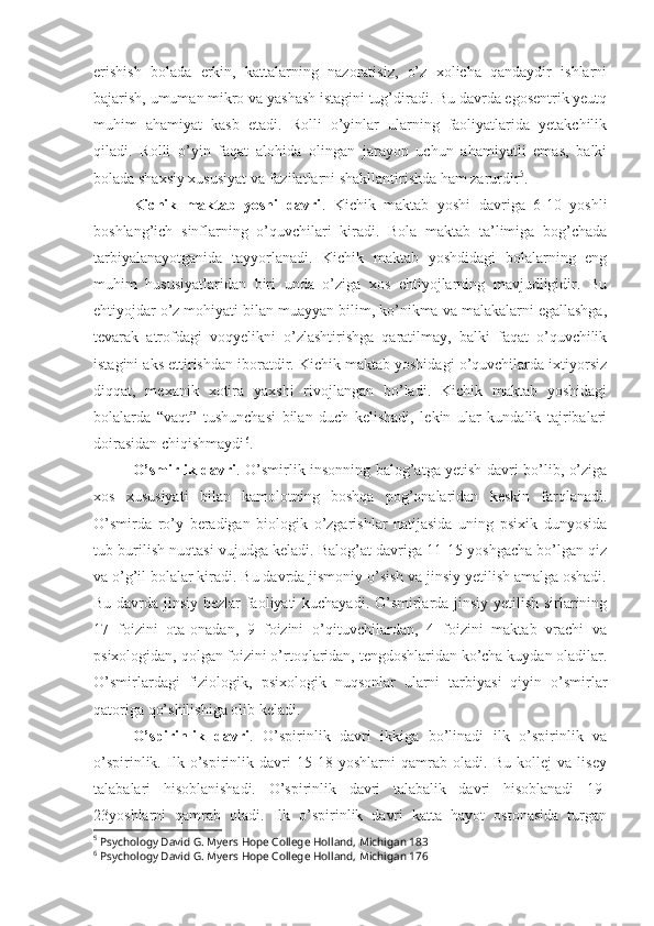 erishish   bolada   erkin,   kattalarning   nazoratisiz,   o’z   xolicha   qandaydir   ishlarni
bajarish, umuman mikro va yashash istagini tug’diradi. Bu davrda egosentrik yeutq
muhim   ahamiyat   kasb   etadi.   Rolli   o’yinlar   ularning   faoliyatlarida   yetakchilik
qiladi.   Rolli   o’yin   faqat   alohida   olingan   jarayon   uchun   ahamiyatli   emas,   balki
bolada shaxsiy xususiyat va fazilatlarni shakllantirishda ham zarurdir 5
. 
Kichik   maktab   yoshi   davri .   Kichik   maktab   yoshi   davriga   6-10   yoshli
boshlang’ich   sinflarning   o’quvchilari   kiradi.   Bola   maktab   ta’limiga   bog’chada
tarbiyalanayotganida   tayyorlanadi.   Kichik   maktab   yoshdidagi   bolalarning   eng
muhim   hususiyatlaridan   biri   unda   o’ziga   xos   ehtiyojlarning   mavjudligidir.   Bu
ehtiyojdar o’z mohiyati bilan muayyan bilim, ko’nikma va malakalarni egallashga,
tevarak   atrofdagi   voqyelikni   o’zlashtirishga   qaratilmay,   balki   faqat   o’quvchilik
istagini aks ettirishdan iboratdir. Kichik maktab yoshidagi o’quvchilarda ixtiyorsiz
diqqat,   mexanik   xotira   yaxshi   rivojlangan   bo’ladi.   Kichik   maktab   yoshidagi
bolalarda   “vaqt”   tushunchasi   bilan   duch   kelishadi,   lekin   ular   kundalik   tajribalari
doirasidan chiqishmaydi 6
.
O’smirlik davri . O’smirlik insonning balog’atga yetish davri bo’lib, o’ziga
xos   xususiyati   bilan   kamolotning   boshqa   pog’onalaridan   keskin   farqlanadi.
O’smirda   ro’y   beradigan   biologik   o’zgarishlar   natijasida   uning   psixik   dunyosida
tub burilish nuqtasi vujudga keladi. Balog’at davriga 11-15 yoshgacha bo’lgan qiz
va o’g’il bolalar kiradi. Bu davrda jismoniy o’sish va jinsiy yetilish amalga oshadi.
Bu davrda jinsiy bezlar faoliyati kuchayadi. O’smirlarda jinsiy yetilish sirlarining
17   foizini   ota-onadan,   9   foizini   o’qituvchilardan,   4   foizini   maktab   vrachi   va
psixologidan, qolgan foizini o’rtoqlaridan, tengdoshlaridan ko’cha kuydan oladilar.
O’smirlardagi   fiziologik,   psixologik   nuqsonlar   ularni   tarbiyasi   qiyin   o’smirlar
qatoriga qo’shilishiga olib keladi.
O’spirinlik   davri .   O’spirinlik   davri   ikkiga   bo’linadi   ilk   o’spirinlik   va
o’spirinlik.   Ilk   o’spirinlik   davri   15-18   yoshlarni   qamrab   oladi.   Bu   kollej   va   lisey
talabalari   hisoblanishadi.   O’spirinlik   davri   talabalik   davri   hisoblanadi   19-
23yoshlarni   qamrab   oladi.   Ilk   o’spirinlik   davri   katta   hayot   ostonasida   turgan
5
 Psychology David G. Myers Hope College Holland, Michigan 183
6
 Psychology David G. Myers Hope College Holland, Michigan 176 