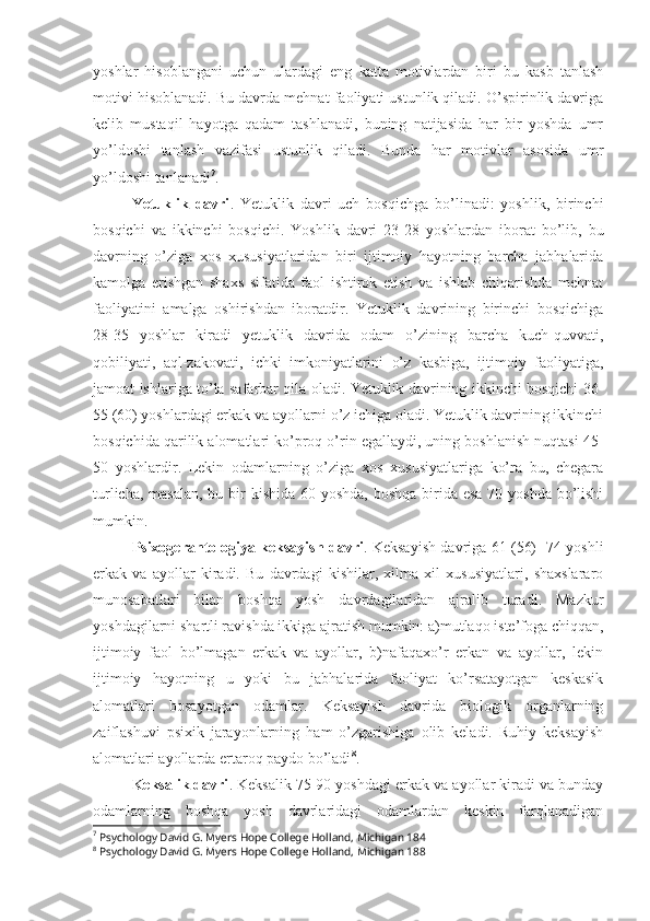 yoshlar   hisoblangani   uchun   ulardagi   eng   katta   motivlardan   biri   bu   kasb   tanlash
motivi hisoblanadi. Bu davrda mehnat faoliyati ustunlik qiladi. O’spirinlik davriga
kelib   mustaqil   hayotga   qadam   tashlanadi,   buning   natijasida   har   bir   yoshda   umr
yo’ldoshi   tanlash   vazifasi   ustunlik   qiladi.   Bunda   har   motivlar   asosida   umr
yo’ldoshi tanlanadi 7
.
Yetuklik   davri .   Yetuklik   davri   uch   bosqichga   bo’linadi:   yoshlik,   birinchi
bosqichi   va   ikkinchi   bosqichi.   Yoshlik   davri   23-28   yoshlardan   iborat   bo’lib,   bu
davrning   o’ziga   xos   xususiyatlaridan   biri   ijtimoiy   hayotning   barcha   jabhalarida
kamolga   erishgan   shaxs   sifatida   faol   ishtirok   etish   va   ishlab   chiqarishda   mehnat
faoliyatini   amalga   oshirishdan   iboratdir.   Yetuklik   davrining   birinchi   bosqichiga
28-35   yoshlar   kiradi   yetuklik   davrida   odam   o’zining   barcha   kuch-quvvati,
qobiliyati,   aql-zakovati,   ichki   imkoniyatlarini   o’z   kasbiga,   ijtimoiy   faoliyatiga,
jamoat ishlariga to’la safarbar qila oladi. Yetuklik davrining ikkinchi bosqichi 36-
55 (60) yoshlardagi erkak va ayollarni o’z ichiga oladi. Yetuklik davrining ikkinchi
bosqichida qarilik alomatlari ko’proq o’rin egallaydi, uning boshlanish nuqtasi 45-
50   yoshlardir.   Lekin   odamlarning   o’ziga   xos   xususiyatlariga   ko’ra   bu,   chegara
turlicha, masalan, bu bir  kishida 60 yoshda, boshqa  birida esa 70 yoshda bo’lishi
mumkin.
Psixogerantologiya keksayish davri . Keksayish davriga 61 (56) -74 yoshli
erkak   va   ayollar   kiradi.   Bu   davrdagi   kishilar,   xilma   xil   xususiyatlari,   shaxslararo
munosabatlari   bilan   boshqa   yosh   davrdagilaridan   ajralib   turadi.   Mazkur
yoshdagilarni shartli ravishda ikkiga ajratish mumkin: a)mutlaqo iste’foga chiqqan,
ijtimoiy   faol   bo’lmagan   erkak   va   ayollar,   b)nafaqaxo’r   erkan   va   ayollar,   lekin
ijtimoiy   hayotning   u   yoki   bu   jabhalarida   faoliyat   ko’rsatayotgan   keskasik
alomatlari   bosayotgan   odamlar.   Keksayish   davrida   biologik   organlarning
zaiflashuvi   psixik   jarayonlarning   ham   o’zgarishiga   olib   keladi.   Ruhiy   keksayish
alomatlari ayollarda ertaroq paydo bo’ladi 8
.
Keksalik davri . Keksalik 75-90 yoshdagi erkak va ayollar kiradi va bunday
odamlarning   boshqa   yosh   davrlaridagi   odamlardan   keskin   farqlanadigan
7
 Psychology David G. Myers Hope College Holland, Michigan 184
8
 Psychology David G. Myers Hope College Holland, Michigan 188 