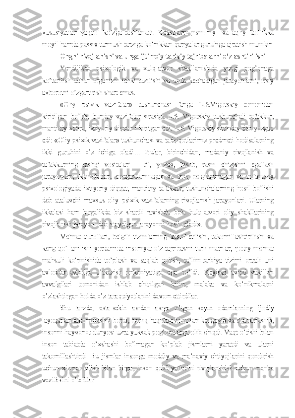 xususiyatlari   yaqqol   ko’zga   tashlanadi.   Keksalarni   jismoniy     va   aqliy   faollikka
moyil hamda passiv turmush tarziga ko’nikkan qariyalar guruhiga ajratish mumkin
Ongni rivojlanishi va unga ijtimoiy tarixiy tajribalarni o’zlashtirilishi
Yendilikda   psixologik   va   xulq-atvor   shakllanishida   yangi   pog’onaga
ko’tarilish   uchun   organizm   ichki   tuzilishi   va   unda   kechadigan   jarayonlarni,   irsiy
axborotni o’zgartirish shart emas. 
«Oliy   psixik   vazifalar»   tushunchasi   fanga   L.S.Vigotskiy   tomonidan
kiritilgan   bo’lib,   bunday   vazifalar   sirasiga   L.S.   Vigotskiy   tushunchali   tafakkur,
mantiqiy  xotira, ixtiyoriy diqqatni kiritgan edi. L.S. Vigotskiy shunday deb yozgan
edi: «Oliy psixik vazifalar» tushunchasi va tadqiqotlarimiz predmeti hodisalarning
ikki   guruhini   o’z   ichiga   oladi…   Bular,   birinchidan,   madaniy   rivojlanish   va
tafakkurning   tashqi   vositalari   –   til,   yozuv,   hisob,   rasm   chizishni   egallash
jarayonlari;   ikkinchidan,   chegaralanmagan   va   aniq   belgilanmagan   va   an’anaviy
psixologiyada   ixtiyoriy   diqqat,   mantiqiy   tafakkur,   tushunchalarning   hosil   bo’lishi
deb   ataluvchi   maxsus   oliy   psixik   vazifalarning   rivojlanish   jarayonlari.   Ularning
ikkalasi   ham   birgalikda   biz   shartli   ravishda   bola   hulq-atvori   oliy   shakllarining
rivojlanish jarayoni deb ataydigan jarayonni hosil qiladi». 
Mehnat   qurollari,   belgili   tizimlarning   kashf   etilishi,   takomillashtirilishi   va
keng qo’llanilishi  yordamida insoniyat  o’z  tajribasini  turli  matnlar, ijodiy mehnat
mahsuli   ko’rinishida   to’plash   va   saqlab   qolish,   ta’lim-tarbiya   tizimi   orqali   uni
avloddan-avlodga   o’tkazish   imkoniyatiga   ega   bo’ldi.   Keyingi   avlod   vakillari
avvalgilari   tomonidan   ishlab   chiqilgan   bilim,   malaka   va   ko’nikmalarni
o’zlashtirgan holda o’z taraqqiyotlarini davom ettirdilar. 
Shu   tarzda,   asta-sekin   asrdan   asrga   o’tgan   sayin   odamlarning   ijodiy
layoqatlari takomillashib bordi, borliq haqidagi bilimlari kengayib va chuqurlashib,
insonni hayvonot dunyosi uzra yuksak pog’onalarga olib chiqdi. Vaqt o’tishi bilan
inson   tabiatda   o’xshashi   bo’lmagan   ko’plab   jismlarni   yaratdi   va   ularni
takomillashtirdi.   Bu   jismlar   insonga   moddiy   va   ma’naviy   ehtiyojlarini   qondirish
uchun   xizmat   qilish   bilan   birga,   inson   qobiliyatlarini   rivojlantirish   uchun   manba
vazifasini o’tadilar.  