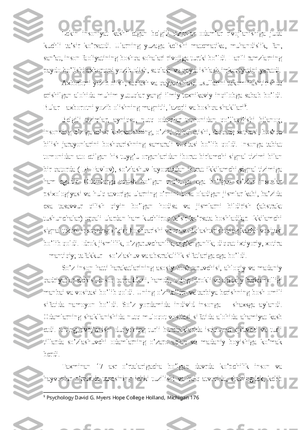 Lekin   insoniyat   kashf   etgan   belgili   tizimlar   odamlar   rivojlanishiga   juda
kuchli   ta’sir   ko’rsatdi.   Ularning   yuzaga   kelishi   matematika,   muhandislik,   fan,
san’at, inson faoliyatining boshqa sohalari rivojiga turtki bo’ldi. Harfli ramzlarning
paydo bo’lishi axborotni yozib olish, saqlash va qayta ishlash imkoniyatini yaratdi.
Axborotni yozib olish, saqlash va qayta ishlash usullarini takomillashtirishda
erishilgan alohida muhim yutuqlar yangi  ilmiy-texnikaviy inqilobga sabab  bo’ldi.
Bular – axborotni yozib olishning magnitli, lazerli va boshqa shakllari 9
. 
Belgili   tizimlar,   ayniqsa,   nutq   odamlar   tomonidan   qo’llanilishi   bilanoq,
insonning o’ziga ta’sir ko’rsatishning, o’zini qabul etishi, diqqati, xotirasi, boshqa
bilish   jarayonlarini   boshqarishning   samarali   vositasi   bo’lib   qoldi.   Insonga   tabiat
tomonidan ato etilgan his-tuyg’u organlaridan iborat birlamchi  signal  tizimi  bilan
bir qatorda (I.P. Pavlov), so’zlashuv layoqatidan iborat ikkilamchi signal tizimiga
ham   egadir.   Odamlarga   tanish   bo’lgan   ma’noga   ega   bo’lgan   so’zlar   insonlar
psixologiyasi va hulq atvoriga ularning o’rnini bosa oladigan jismlar kabi, ba’zida
esa   tasavvur   qilish   qiyin   bo’lgan   hodisa   va   jismlarni   bildirish   (abstrakt
tushunchalar) orqali ulardan ham kuchliroq ta’sir  ko’rsata boshladilar. Ikkilamchi
signal tizimi insonning o’zini boshqarishi va muvofiqlashtirishining kuchli vositasi
bo’lib qoldi. Idrok jismlilik, o’zgaruvchanlik, anglanganlik; diqqat ixtiyoriy, xotira
– mantiqiy; tafakkur – so’zlashuv va abstraktlilik sifatlariga ega bo’ldi. 
So’z   inson   hatti-harakatlarining  asosiy   boshqaruvchisi,   ahloqiy   va  madaniy
qadriyatlar elchisi, inson tamadduni, hamda, uning idrokli va ahloqiy barkamolligi
manbai va vositasi bo’lib qoldi.  Uning o’zi ta’lim va tarbiya berishning bosh omili
sifatida   namoyon   bo’ldi.   So’z   yordamida   individ   insonga   –   shaxsga   aylandi.
Odamlarning  shakllanishida   nutq  muloqot  vositasi  sifatida  alohida   ahamiyat   kasb
etdi.   Uning   rivojlanishi   dunyoning   turli   burchaklarida   istiqomat   qiluvchi   va   turli
tillarda   so’zlashuvchi   odamlarning   o’zaro   aqlan   va   madaniy   boyishiga   ko’mak
berdi. 
Taxminan   17   asr   o’rtalarigacha   bo’lgan   davrda   ko’pchilik   inson   va
hayvonlar   o’rtasida   tanasining   ichki   tuzilishi   va   hulq-atvorida,   shuningdek,   kelib
9
 Psychology David G. Myers Hope College Holland, Michigan 176 