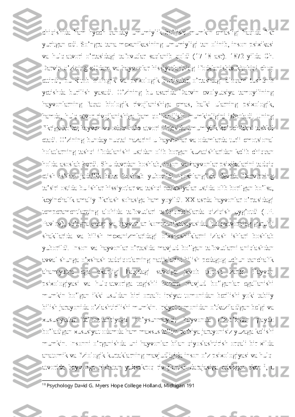 chiqishida   ham   hyech   qanday   umumiylik   bo’lishi   mumkin   emasligi   haqida   fikr
yuritgan   edi.  So’ngra   tana   mexanikasining   umumiyligi   tan   olinib,   inson   psixikasi
va   hulq-atvori   o’rtasidagi   tafovutlar   saqlanib   qoldi   (17-18   asr).   1872   yilda   Ch.
Darvin   o’zining   «Odam   va   hayvonlar   hissiyotlarining   ifodalanishi»   kitobini   chop
ettirdi,   bu   kitob   biologik   va   psixologik   hodisalar   o’rtasidagi   aloqani   tushunib
yetishda   burilish   yasadi.   O’zining   bu   asarida   Darvin   evolyutsiya   tamoyilining
hayvonlarning   faqat   biologik   rivojlanishiga   emas,   balki   ularning   psixologik,
hamda,   hulq-atvor   rivojlanishiga   ham   qo’llanilishi   mumkinligini   isbotladi.   Uning
fikriga ko’ra, hayvon va odam hulq-atvori o’rtasida umumiylik ko’pchilikni tashkil
etadi. O’zining bunday nuqtai nazarini u hayvonlar va odamlarda turli emotsional
holatlarning   tashqi   ifodalanishi   ustidan   olib   borgan   kuzatishlaridan   kelib   chiqqan
holda asoslab berdi. Shu davrdan boshlab, inson va hayvonlar psixikalarini tadqiq
etish   ishlari   jadallik   bilan   boshlab   yuborildi.   Boshlang’ich   davrda   Darvinning
ta’siri ostida bu ishlar hissiyotlar va tashqi reaktsiyalar ustida olib borilgan bo’lsa,
keyinchalik amaliy fikrlash sohasiga ham yoyildi. XX asrda hayvonlar o’rtasidagi
temperamentlarning   alohida   tafovutlari   tadqiqotchilarda   qiziqish   uyg’otdi   (I.P.
Pavlov),   so’ngra   odam   va  hayvonlar   kommunikatsiyasida,   hulq-atvorning   guruhli
shakllarida   va   bilish   mexanizmlaridagi   o’xshashliklarni   izlash   ishlari   boshlab
yuborildi.   Inson   va   hayvonlar   o’rtasida   mavjud   bo’lgan   tafovutlarni   aniqlashdan
avval shunga o’xshash tadqiqotlarning natijalarini bilish pedagog uchun qanchalik
ahamiyatga   ega   ekanligi   haqidagi   savolga   javob   topish   zarur.   Hayvon
psixologiyasi   va   hulq-atvoriga   tegishli   barcha   mavjud   bo’lganlar   egallanishi
mumkin   bo’lgan   ikki   usuldan   biri   orqali:   irsiyat   tomonidan   berilishi   yoki   tabiiy
bilish jarayonida o’zlashtirilishi mumkin. Irsiyat tomonidan o’tkaziladigan belgi va
xususiyatlar   ta’lim-tarbiyaga   bo’ysunmaydi;   hayvonda   o’z-o’zidan   paydo
bo’ladigan xususiyat odamda ham maxsus ta’lim-tarbiya jarayonisiz yuzaga kelishi
mumkin.   Insonni   o’rganishda   uni   hayvonlar   bilan   qiyoslashtirish   orqali   bir   xilda
anatomik va fiziologik kurtaklarning mavjudligida inson o’z psixologiyasi va hulq-
atvorida   hayvonga   nisbatan   yuksakroq   rivojlanish   darajasiga   erishgan   ekan 10
,   u
10
 Psychology David G. Myers Hope College Holland, Michigan 191 