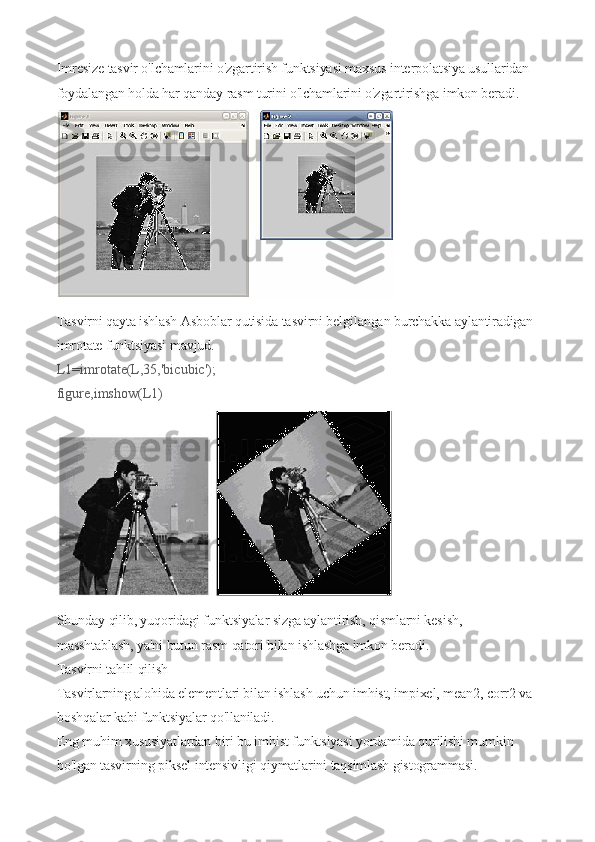 Imresize tasvir o'lchamlarini o'zgartirish funktsiyasi maxsus interpolatsiya usullaridan 
foydalangan holda har qanday rasm turini o'lchamlarini o'zgartirishga imkon beradi.
 
Tasvirni qayta ishlash Asboblar qutisida tasvirni belgilangan burchakka aylantiradigan 
imrotate funktsiyasi mavjud.
L1=imrotate(L,35,'bicubic');
figure,imshow(L1)
 
Shunday qilib, yuqoridagi funktsiyalar sizga aylantirish, qismlarni kesish, 
masshtablash, ya'ni butun rasm qatori bilan ishlashga imkon beradi.
Tasvirni tahlil qilish
Tasvirlarning alohida elementlari bilan ishlash uchun imhist, impixel, mean2, corr2 va 
boshqalar kabi funktsiyalar qo'llaniladi.
Eng muhim xususiyatlardan biri bu imhist funktsiyasi yordamida qurilishi mumkin 
bo'lgan tasvirning piksel intensivligi qiymatlarini taqsimlash gistogrammasi. 