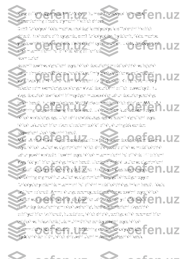 Keng qo'llaniladigan yana bir funktsiya – bu mean2 funktsiyasi-bu matritsa 
elementlarining o'rtacha qiymatini hisoblab chiqadi.
Corr2 funktsiyasi ikkita matritsa orasidagi korrelyatsiya koeffitsientini hisoblab 
chiqadi.   Boshqacha qilib aytganda, corr2 funktsiyasidan foydalanib, ikkita matritsa 
yoki tasvir bir-biriga qanchalik o'xshashligini aytish mumkin.   Ushbu funktsiya tanib 
olish muammolarini hal qilishda keng qo'llaniladi.
Rasm turlari
Raqamli tasvir va signallarni qayta ishlash dasturlarini modellashtirish va bajarish 
uchun o'rnatilgan muhitlar muhandislik va ilmiy hisob–kitoblar va ma'lumotlarni 
vizualizatsiya qilish uchun kuchli vositalarni o'z ichiga oladi.   Ko'pgina zamonaviy 
paketlar oqim sxemalariga asoslangan vizual dasturlashni qo'llab–quvvatlaydi.   Bu 
sizga dasturlash texnikasini bilmaydigan mutaxassislar uchun dasturlar yaratishga 
imkon beradi.   Bunday paketlarga MathWorks tomonidan ishlab chiqilgan MATLAB 
tizimining Image Processing Toolbox kiradi.   Ushbu to'plam kuchli tasvirni qayta 
ishlash vositalariga ega.   Ular ochiq arxitekturaga ega va raqamli signallarni qayta 
ishlash uskunalari bilan o'zaro aloqalarni tashkil qilish, shuningdek standart 
drayverlarni ulash imkonini beradi.
MATLAB tizimi va Image Processing Toolbox (IPT) dastur dasturi to'plami tasvirni 
qayta ishlash usullari va algoritmlarini ishlab chiqish, tadqiq qilish va modellashtirish 
uchun yaxshi vositadir.   Tasvirni qayta ishlash muammolarini hal qilishda IPT to'plami 
sizga ikki yo'l bilan borishga imkon beradi.   Ulardan birinchisi usullar va algoritmlarni 
mustaqil dasturiy amalga oshirishdan iborat.   Boshqa yo'l sizga tasvirni qayta 
ishlashning eng mashhur usullari va algoritmlarini amalga oshiradigan tayyor 
funktsiyalar yordamida muammoni hal qilishni modellashtirishga imkon beradi.   Ikkala 
usul ham oqlanadi.   Ammo shunga qaramay, tadqiqotchilar va tasvirni qayta ishlash 
usullari va algoritmlarini ishlab chiquvchilar uchun ikkinchi yo'l afzalroqdir.
Bu bunday dasturlarning moslashuvchanligi, barcha parametrlarni o'zgartirish 
qobiliyati bilan izohlanadi, bu tadqiqot, ishlab chiqish, tartibga solish parametri bilan 
aniqlash va hokazolarda juda muhimdir.har qanday tasvirni qayta ishlash 
muammolarini hal qilish uchun IPT paketining standart funktsiyalaridan 
foydalanishdan oldin, ishlab chiquvchi ularni mukammal o'rganishi kerak.   